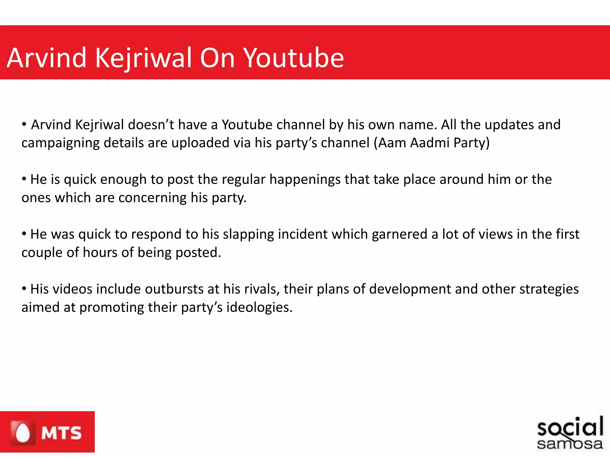 Arvind Kejriwal On Youtube
• Arvind Kejriwal doesn’t have a Youtube channel by his own name. All the updates and
campaigning details are uploaded via his party’s channel (Aam Aadmi Party)
• He is quick enough to post the regular happenings that take place around him or the
ones which are concerning his party.
• He was quick to respond to his slapping incident which garnered a lot of views in the first
couple of hours of being posted.
• His videos include outbursts at his rivals, their plans of development and other strategies
aimed at promoting their party’s ideologies.
 