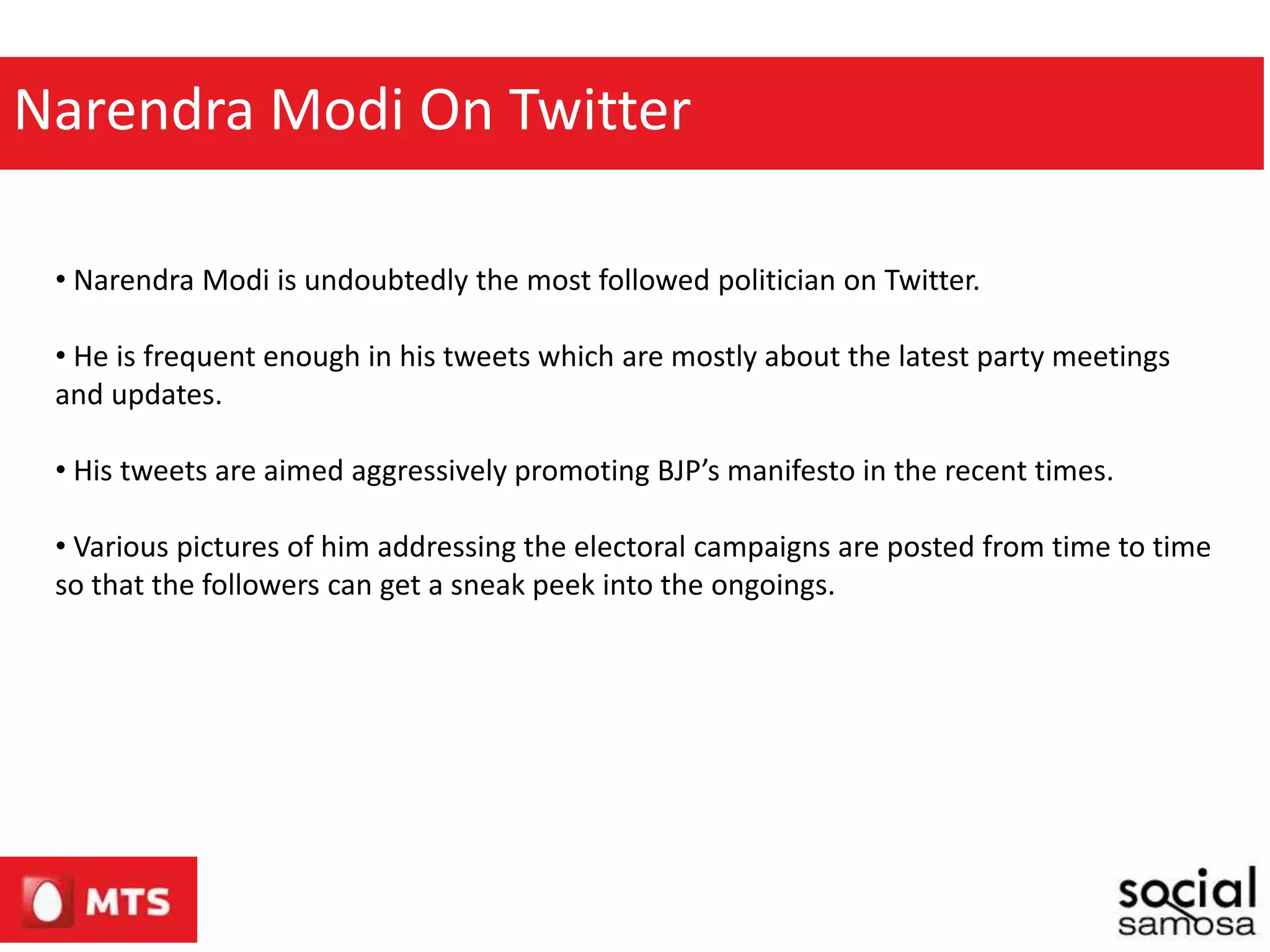 Narendra Modi On Twitter
• Narendra Modi is undoubtedly the most followed politician on Twitter.
• He is frequent enough in his tweets which are mostly about the latest party meetings
and updates.
• His tweets are aimed aggressively promoting BJP’s manifesto in the recent times.
• Various pictures of him addressing the electoral campaigns are posted from time to time
so that the followers can get a sneak peek into the ongoings.
 