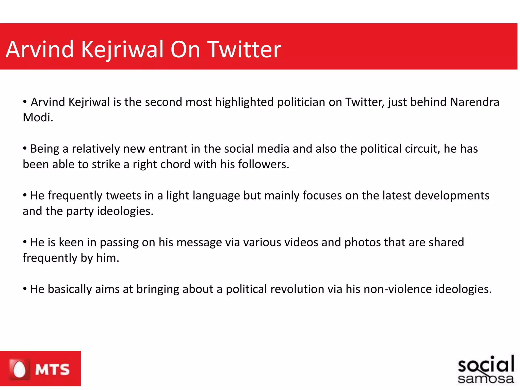 Arvind Kejriwal On Twitter
• Arvind Kejriwal is the second most highlighted politician on Twitter, just behind Narendra
Modi.
• Being a relatively new entrant in the social media and also the political circuit, he has
been able to strike a right chord with his followers.
• He frequently tweets in a light language but mainly focuses on the latest developments
and the party ideologies.
• He is keen in passing on his message via various videos and photos that are shared
frequently by him.
• He basically aims at bringing about a political revolution via his non-violence ideologies.
 