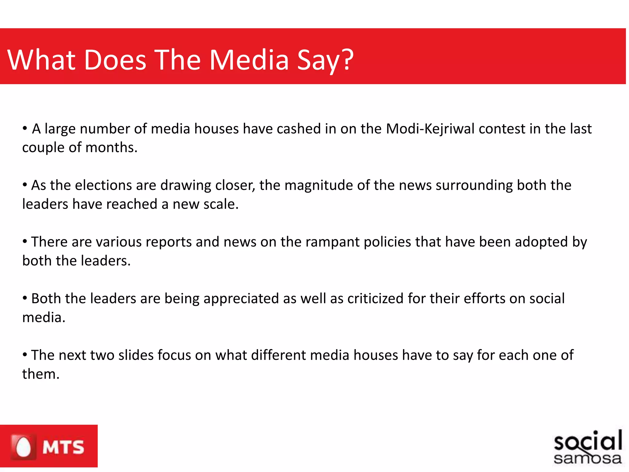 What Does The Media Say?
• A large number of media houses have cashed in on the Modi-Kejriwal contest in the last
couple of months.
• As the elections are drawing closer, the magnitude of the news surrounding both the
leaders have reached a new scale.
• There are various reports and news on the rampant policies that have been adopted by
both the leaders.
• Both the leaders are being appreciated as well as criticized for their efforts on social
media.
• The next two slides focus on what different media houses have to say for each one of
them.
 