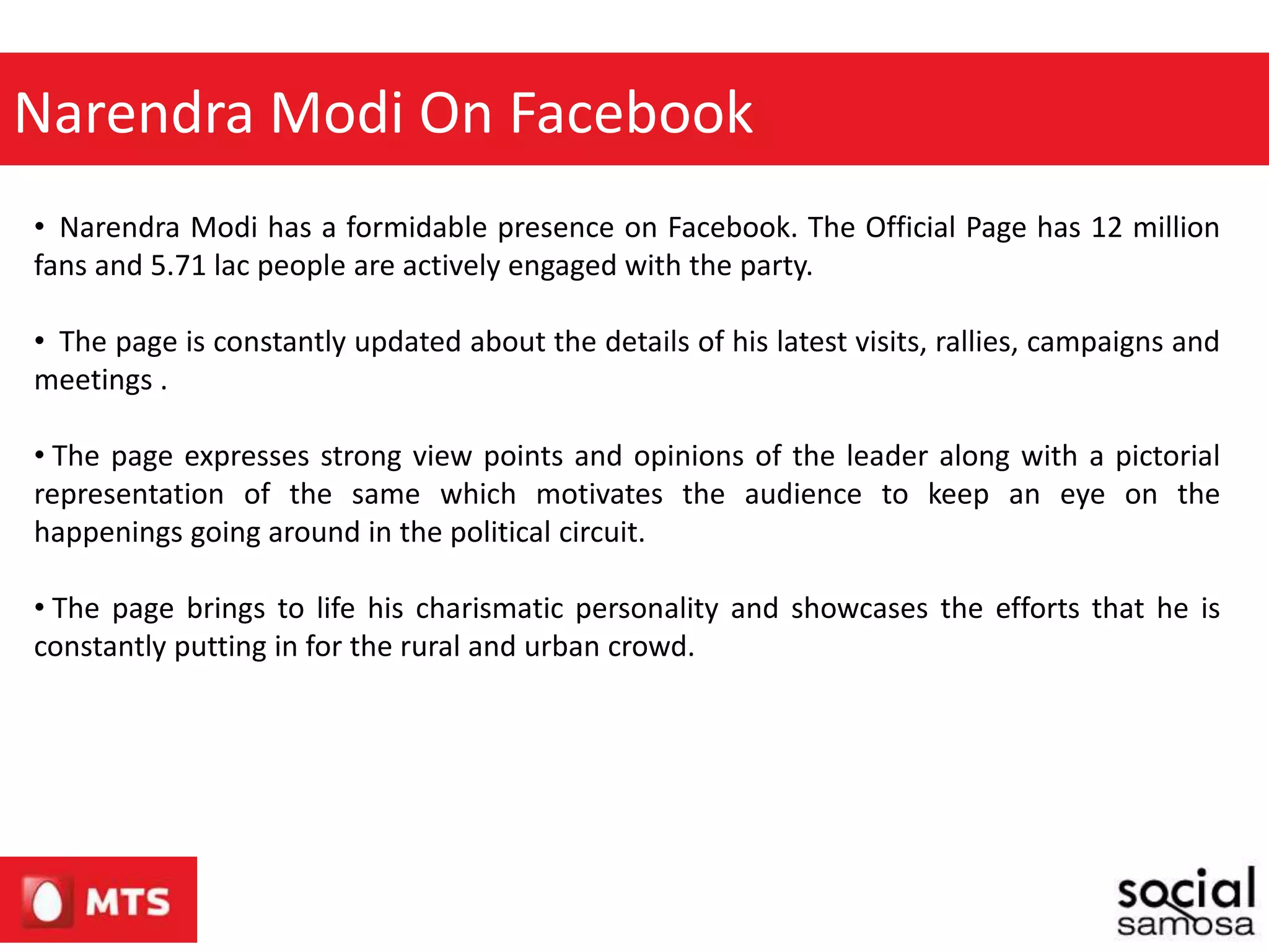 • Narendra Modi has a formidable presence on Facebook. The Official Page has 12 million
fans and 5.71 lac people are actively engaged with the party.
• The page is constantly updated about the details of his latest visits, rallies, campaigns and
meetings .
• The page expresses strong view points and opinions of the leader along with a pictorial
representation of the same which motivates the audience to keep an eye on the
happenings going around in the political circuit.
• The page brings to life his charismatic personality and showcases the efforts that he is
constantly putting in for the rural and urban crowd.
Narendra Modi On Facebook
 