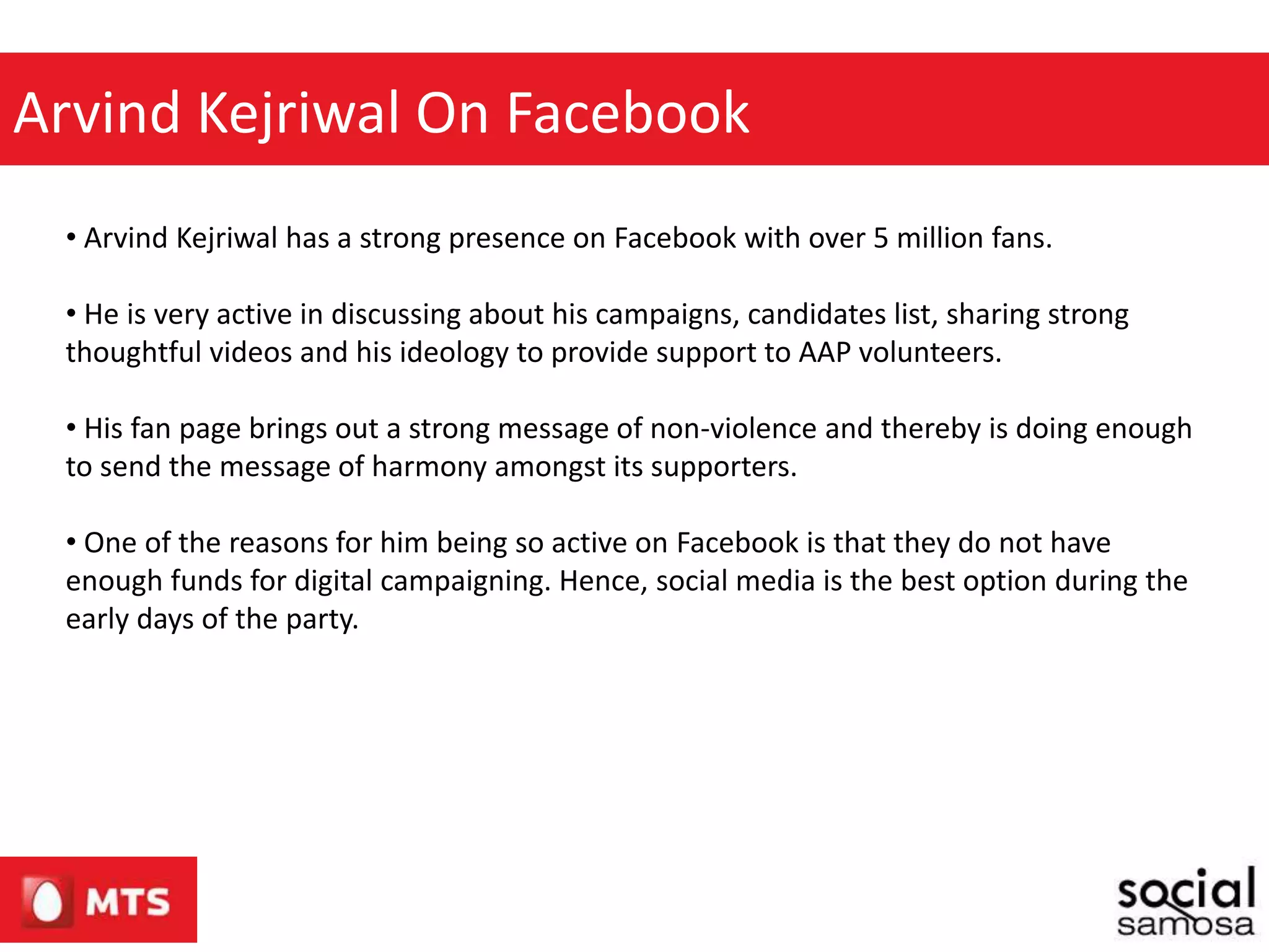 Arvind Kejriwal On Facebook
• Arvind Kejriwal has a strong presence on Facebook with over 5 million fans.
• He is very active in discussing about his campaigns, candidates list, sharing strong
thoughtful videos and his ideology to provide support to AAP volunteers.
• His fan page brings out a strong message of non-violence and thereby is doing enough
to send the message of harmony amongst its supporters.
• One of the reasons for him being so active on Facebook is that they do not have
enough funds for digital campaigning. Hence, social media is the best option during the
early days of the party.
 