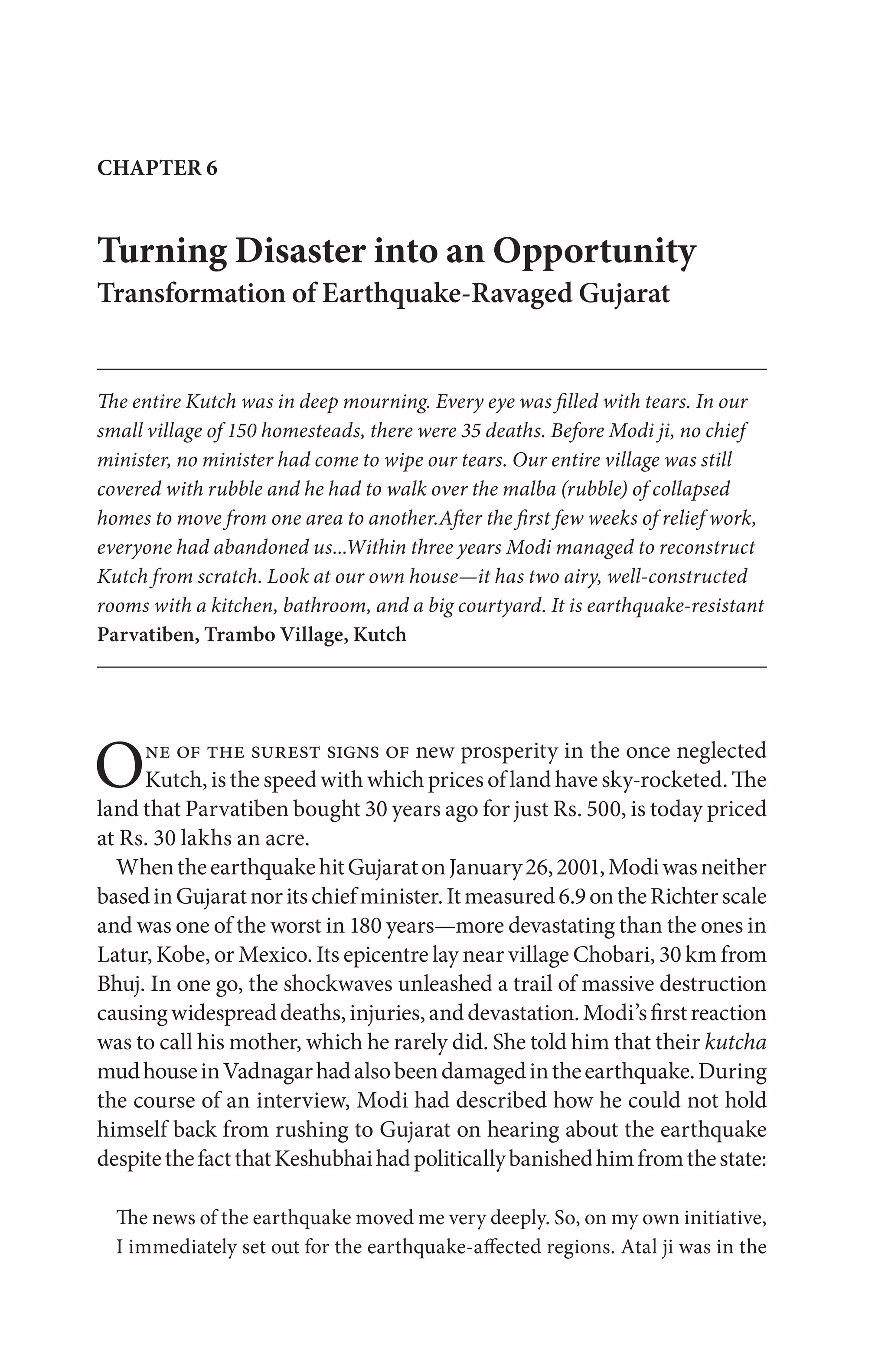 One of the surest signs of new prosperity in the once neglected
Kutch, is the speed with which prices of land have sky-rocketed. The
land that Parvatiben bought 30 years ago for just Rs. 500, is today priced
at Rs. 30 lakhs an acre.
WhentheearthquakehitGujaratonJanuary26,2001,Modiwasneither
basedinGujaratnoritschiefminister.Itmeasured6.9ontheRichterscale
and was one of the worst in 180 years—more devastating than the ones in
Latur, Kobe, or Mexico. Its epicentre lay near village Chobari, 30 km from
Bhuj. In one go, the shockwaves unleashed a trail of massive destruction
causingwidespreaddeaths,injuries,anddevastation.Modi’sfirstreaction
was to call his mother, which he rarely did. She told him that their kutcha
mudhouseinVadnagarhadalsobeendamagedintheearthquake.During
the course of an interview, Modi had described how he could not hold
himself back from rushing to Gujarat on hearing about the earthquake
despitethefactthatKeshubhaihadpoliticallybanishedhimfromthestate:
The news of the earthquake moved me very deeply. So, on my own initiative,
I immediately set out for the earthquake-affected regions. Atal ji was in the
CHAPTER 6
Turning Disaster into an Opportunity
Transformation of Earthquake-Ravaged Gujarat
The entire Kutch was in deep mourning. Every eye was filled with tears. In our
small village of 150 homesteads, there were 35 deaths. Before Modi ji, no chief
minister, no minister had come to wipe our tears. Our entire village was still
covered with rubble and he had to walk over the malba (rubble) of collapsed
homes to move from one area to another.After the first few weeks of relief work,
everyone had abandoned us...Within three years Modi managed to reconstruct
Kutch from scratch. Look at our own house—it has two airy, well-constructed
rooms with a kitchen, bathroom, and a big courtyard. It is earthquake-resistant
Parvatiben, Trambo Village, Kutch
 