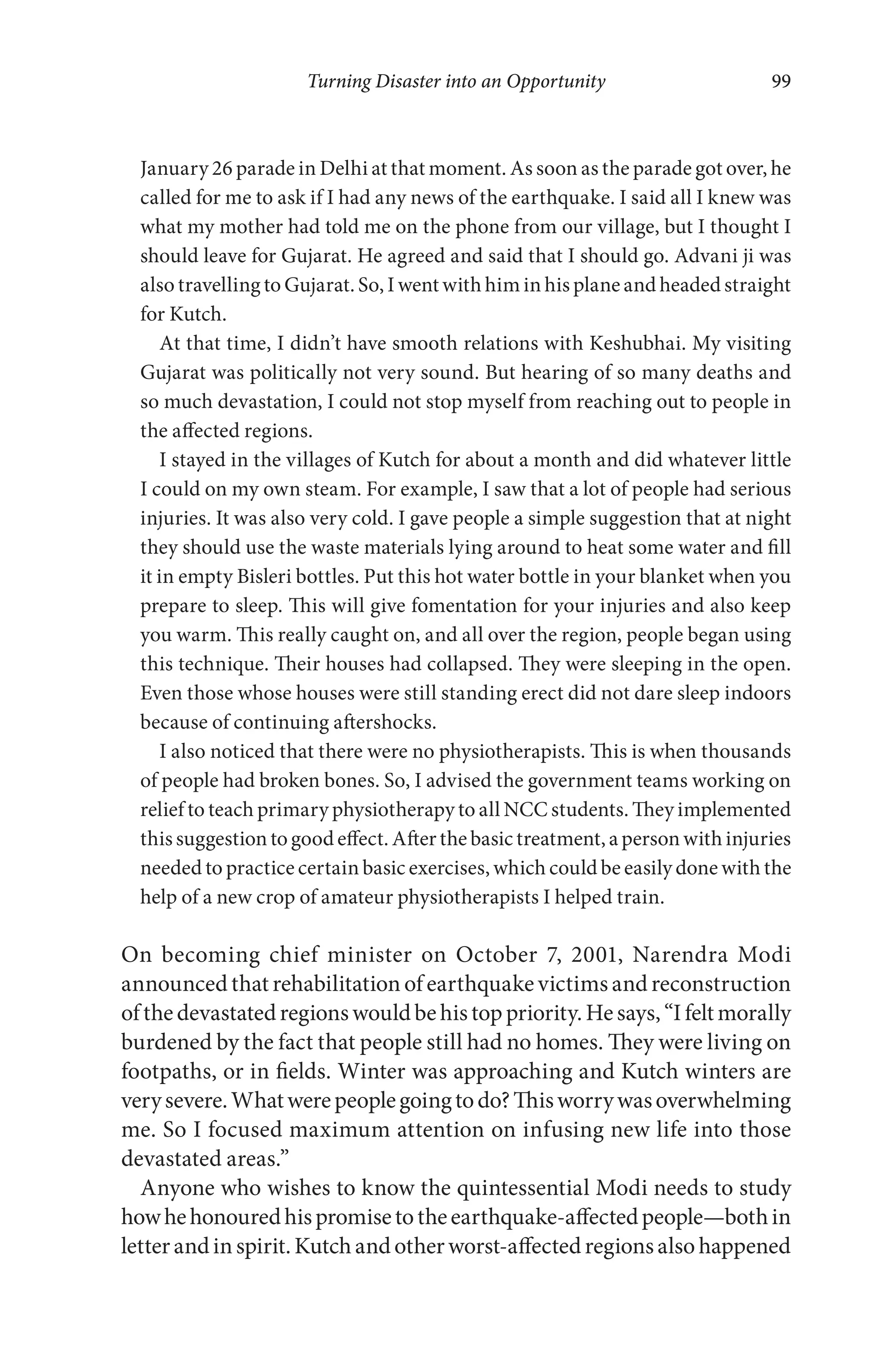 Turning Disaster into an Opportunity 99
January 26 parade in Delhi at that moment. As soon as the parade got over, he
called for me to ask if I had any news of the earthquake. I said all I knew was
what my mother had told me on the phone from our village, but I thought I
should leave for Gujarat. He agreed and said that I should go. Advani ji was
also travelling to Gujarat. So, I went with him in his plane and headed straight
for Kutch.
At that time, I didn’t have smooth relations with Keshubhai. My visiting
Gujarat was politically not very sound. But hearing of so many deaths and
so much devastation, I could not stop myself from reaching out to people in
the affected regions.
I stayed in the villages of Kutch for about a month and did whatever little
I could on my own steam. For example, I saw that a lot of people had serious
injuries. It was also very cold. I gave people a simple suggestion that at night
they should use the waste materials lying around to heat some water and fill
it in empty Bisleri bottles. Put this hot water bottle in your blanket when you
prepare to sleep. This will give fomentation for your injuries and also keep
you warm. This really caught on, and all over the region, people began using
this technique. Their houses had collapsed. They were sleeping in the open.
Even those whose houses were still standing erect did not dare sleep indoors
because of continuing aftershocks.
I also noticed that there were no physiotherapists. This is when thousands
of people had broken bones. So, I advised the government teams working on
relief to teach primary physiotherapy to all NCC students. They implemented
this suggestion to good effect. After the basic treatment, a person with injuries
needed to practice certain basic exercises, which could be easily done with the
help of a new crop of amateur physiotherapists I helped train.
On becoming chief minister on October 7, 2001, Narendra Modi
announced that rehabilitation of earthquake victims and reconstruction
ofthedevastatedregionswouldbehistoppriority.Hesays,“Ifeltmorally
burdened by the fact that people still had no homes. They were living on
footpaths, or in fields. Winter was approaching and Kutch winters are
verysevere.Whatwerepeoplegoingtodo?Thisworrywasoverwhelming
me. So I focused maximum attention on infusing new life into those
devastated areas.”
Anyone who wishes to know the quintessential Modi needs to study
howhehonouredhispromisetotheearthquake-affectedpeople—bothin
letterandin spirit.Kutchandotherworst-affectedregionsalsohappened
 