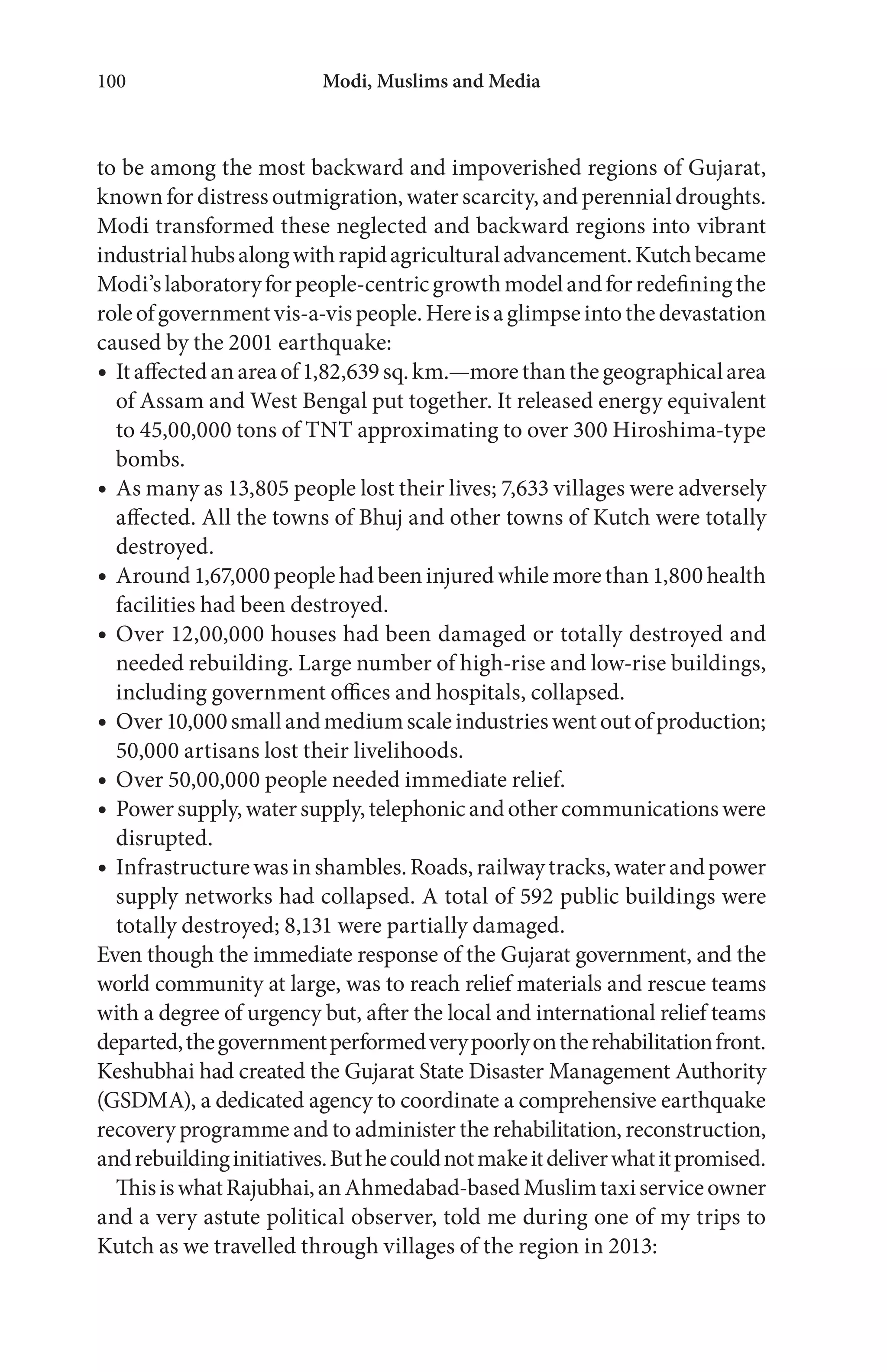 Modi, Muslims and Media100
to be among the most backward and impoverished regions of Gujarat,
known for distress outmigration, water scarcity, and perennial droughts.
Modi transformed these neglected and backward regions into vibrant
industrialhubsalongwithrapidagriculturaladvancement.Kutchbecame
Modi’slaboratoryforpeople-centricgrowthmodelandforredefiningthe
roleofgovernmentvis-a-vispeople.Hereisaglimpseintothedevastation
caused by the 2001 earthquake:
Itaffectedanareaof1,82,639sq.km.—morethanthegeographicalarea
of Assam and West Bengal put together. It released energy equivalent
to 45,00,000 tons of TNT approximating to over 300 Hiroshima-type
bombs.
As many as 13,805 people lost their lives; 7,633 villages were adversely
affected. All the towns of Bhuj and other towns of Kutch were totally
destroyed.
Around1,67,000peoplehadbeeninjuredwhilemorethan1,800health
facilities had been destroyed.
Over 12,00,000 houses had been damaged or totally destroyed and
needed rebuilding. Large number of high-rise and low-rise buildings,
including government offices and hospitals, collapsed.
Over10,000smallandmediumscaleindustrieswentoutofproduction;
50,000 artisans lost their livelihoods.
Over 50,00,000 people needed immediate relief.
Powersupply,watersupply,telephonicandothercommunicationswere
disrupted.
Infrastructurewasinshambles.Roads,railwaytracks,waterandpower
supply networks had collapsed. A total of 592 public buildings were
totally destroyed; 8,131 were partially damaged.
Even though the immediate response of the Gujarat government, and the
world community at large, was to reach relief materials and rescue teams
with a degree of urgency but, after the local and international relief teams
departed,thegovernmentperformedverypoorlyontherehabilitationfront.
Keshubhai had created the Gujarat State Disaster Management Authority
(GSDMA), a dedicated agency to coordinate a comprehensive earthquake
recovery programme and to administer the rehabilitation, reconstruction,
andrebuildinginitiatives.Buthecouldnotmakeitdeliverwhatitpromised.
ThisiswhatRajubhai,anAhmedabad-basedMuslimtaxiserviceowner
and a very astute political observer, told me during one of my trips to
Kutch as we travelled through villages of the region in 2013:
 