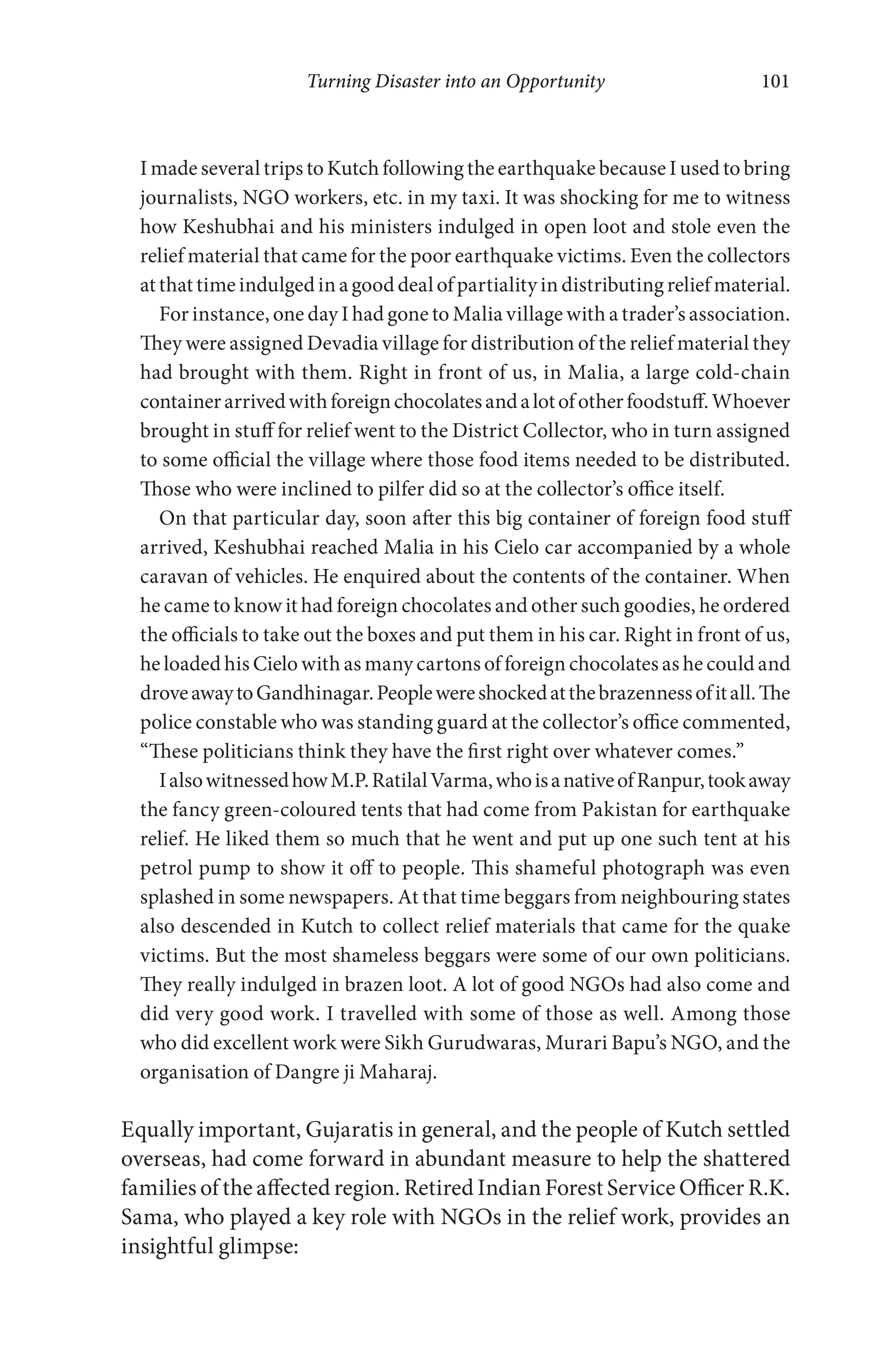 Turning Disaster into an Opportunity 101
I made several trips to Kutch following the earthquake because I used to bring
journalists, NGO workers, etc. in my taxi. It was shocking for me to witness
how Keshubhai and his ministers indulged in open loot and stole even the
relief material that came for the poor earthquake victims. Even the collectors
at that time indulged in a good deal of partiality in distributing relief material.
For instance, one day I had gone to Malia village with a trader’s association.
They were assigned Devadia village for distribution of the relief material they
had brought with them. Right in front of us, in Malia, a large cold-chain
containerarrivedwithforeignchocolatesandalotofotherfoodstuff.Whoever
brought in stuff for relief went to the District Collector, who in turn assigned
to some official the village where those food items needed to be distributed.
Those who were inclined to pilfer did so at the collector’s office itself.
On that particular day, soon after this big container of foreign food stuff
arrived, Keshubhai reached Malia in his Cielo car accompanied by a whole
caravan of vehicles. He enquired about the contents of the container. When
he came to know it had foreign chocolates and other such goodies, he ordered
the officials to take out the boxes and put them in his car. Right in front of us,
he loaded his Cielo with as many cartons of foreign chocolates as he could and
droveawaytoGandhinagar.Peoplewereshockedatthebrazennessofitall.The
police constable who was standing guard at the collector’s office commented,
“These politicians think they have the first right over whatever comes.”
IalsowitnessedhowM.P.RatilalVarma,whoisanativeofRanpur,tookaway
the fancy green-coloured tents that had come from Pakistan for earthquake
relief. He liked them so much that he went and put up one such tent at his
petrol pump to show it off to people. This shameful photograph was even
splashed in some newspapers. At that time beggars from neighbouring states
also descended in Kutch to collect relief materials that came for the quake
victims. But the most shameless beggars were some of our own politicians.
They really indulged in brazen loot. A lot of good NGOs had also come and
did very good work. I travelled with some of those as well. Among those
who did excellent work were Sikh Gurudwaras, Murari Bapu’s NGO, and the
organisation of Dangre ji Maharaj.
Equally important, Gujaratis in general, and the people of Kutch settled
overseas, had come forward in abundant measure to help the shattered
families of the affected region. Retired Indian Forest Service Officer R.K.
Sama, who played a key role with NGOs in the relief work, provides an
insightful glimpse:
 