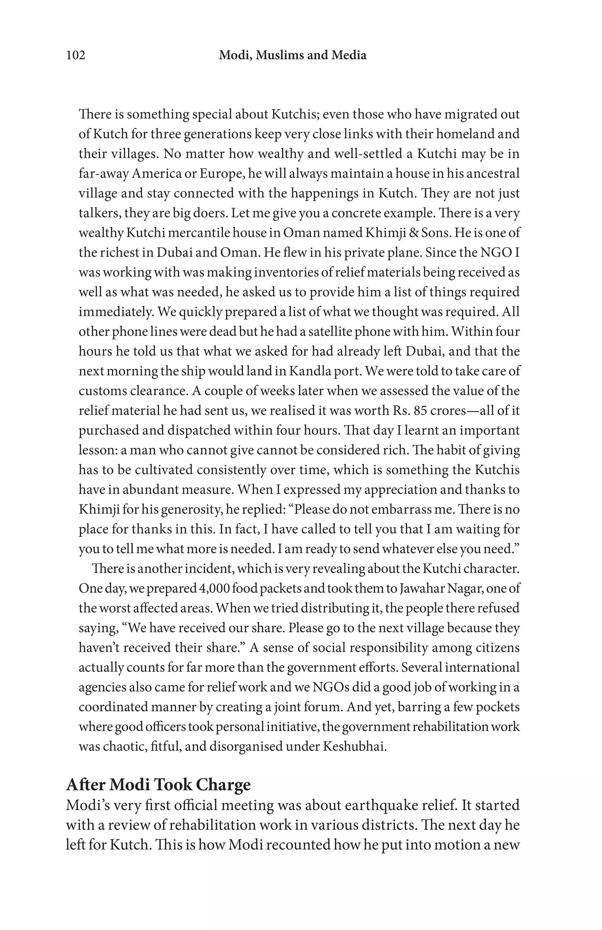 Modi, Muslims and Media102
There is something special about Kutchis; even those who have migrated out
of Kutch for three generations keep very close links with their homeland and
their villages. No matter how wealthy and well-settled a Kutchi may be in
far-away America or Europe, he will always maintain a house in his ancestral
village and stay connected with the happenings in Kutch. They are not just
talkers, they are big doers. Let me give you a concrete example. There is a very
wealthy Kutchi mercantile house in Oman named Khimji & Sons. He is one of
the richest in Dubai and Oman. He flew in his private plane. Since the NGO I
was working with was making inventories of relief materials being received as
well as what was needed, he asked us to provide him a list of things required
immediately. We quickly prepared a list of what we thought was required. All
otherphonelinesweredeadbuthehadasatellitephonewithhim.Withinfour
hours he told us that what we asked for had already left Dubai, and that the
next morning the ship would land in Kandla port. We were told to take care of
customs clearance. A couple of weeks later when we assessed the value of the
relief material he had sent us, we realised it was worth Rs. 85 crores—all of it
purchased and dispatched within four hours. That day I learnt an important
lesson: a man who cannot give cannot be considered rich. The habit of giving
has to be cultivated consistently over time, which is something the Kutchis
have in abundant measure. When I expressed my appreciation and thanks to
Khimji for his generosity, he replied: “Please do not embarrass me. There is no
place for thanks in this. In fact, I have called to tell you that I am waiting for
youtotellmewhatmoreisneeded.Iamreadytosendwhateverelseyouneed.”
Thereisanotherincident,whichisveryrevealingabouttheKutchicharacter.
Oneday,weprepared4,000foodpacketsandtookthemtoJawaharNagar,oneof
theworstaffectedareas.Whenwetrieddistributingit,thepeoplethererefused
saying, “We have received our share. Please go to the next village because they
haven’t received their share.” A sense of social responsibility among citizens
actually counts for far more than the government efforts. Several international
agencies also came for relief work and we NGOs did a good job of working in a
coordinated manner by creating a joint forum. And yet, barring a few pockets
wheregoodofficerstookpersonalinitiative,thegovernmentrehabilitationwork
was chaotic, fitful, and disorganised under Keshubhai.
After Modi Took Charge
Modi’s very first official meeting was about earthquake relief. It started
with a review of rehabilitation work in various districts. The next day he
left for Kutch. This is how Modi recounted how he put into motion a new
 