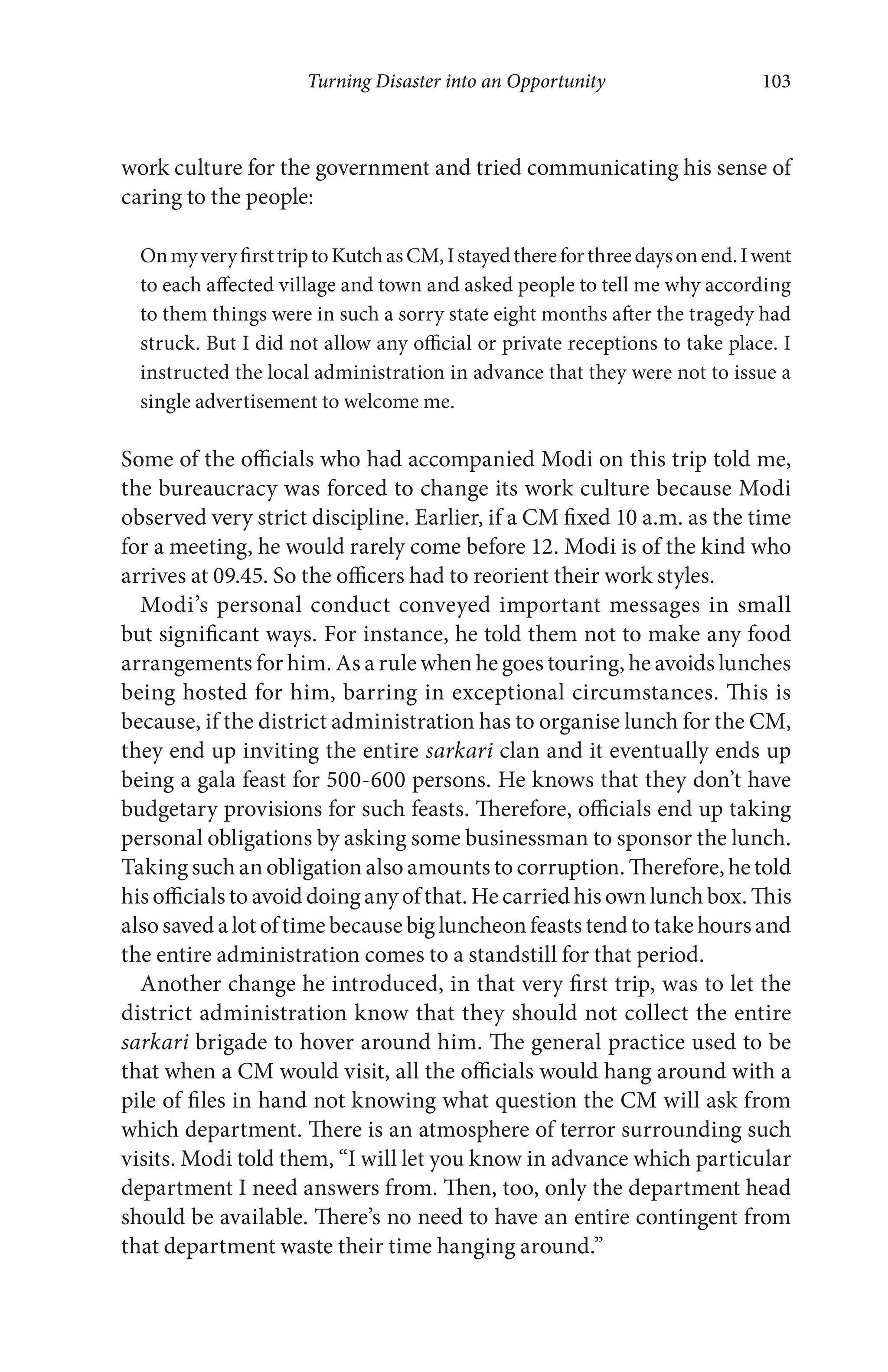 Turning Disaster into an Opportunity 103
work culture for the government and tried communicating his sense of
caring to the people:
OnmyveryfirsttriptoKutchasCM,Istayedthereforthreedaysonend.Iwent
to each affected village and town and asked people to tell me why according
to them things were in such a sorry state eight months after the tragedy had
struck. But I did not allow any official or private receptions to take place. I
instructed the local administration in advance that they were not to issue a
single advertisement to welcome me.
Some of the officials who had accompanied Modi on this trip told me,
the bureaucracy was forced to change its work culture because Modi
observed very strict discipline. Earlier, if a CM fixed 10 a.m. as the time
for a meeting, he would rarely come before 12. Modi is of the kind who
arrives at 09.45. So the officers had to reorient their work styles.
Modi’s personal conduct conveyed important messages in small
but significant ways. For instance, he told them not to make any food
arrangements for him. As a rule when he goes touring, he avoids lunches
being hosted for him, barring in exceptional circumstances. This is
because, if the district administration has to organise lunch for the CM,
they end up inviting the entire sarkari clan and it eventually ends up
being a gala feast for 500-600 persons. He knows that they don’t have
budgetary provisions for such feasts. Therefore, officials end up taking
personal obligations by asking some businessman to sponsor the lunch.
Taking such an obligation also amounts to corruption. Therefore, he told
his officials to avoid doing any of that. He carried his own lunch box. This
also saved a lot of time because big luncheon feasts tend to take hours and
the entire administration comes to a standstill for that period.
Another change he introduced, in that very first trip, was to let the
district administration know that they should not collect the entire
sarkari brigade to hover around him. The general practice used to be
that when a CM would visit, all the officials would hang around with a
pile of files in hand not knowing what question the CM will ask from
which department. There is an atmosphere of terror surrounding such
visits. Modi told them, “I will let you know in advance which particular
department I need answers from. Then, too, only the department head
should be available. There’s no need to have an entire contingent from
that department waste their time hanging around.”
 