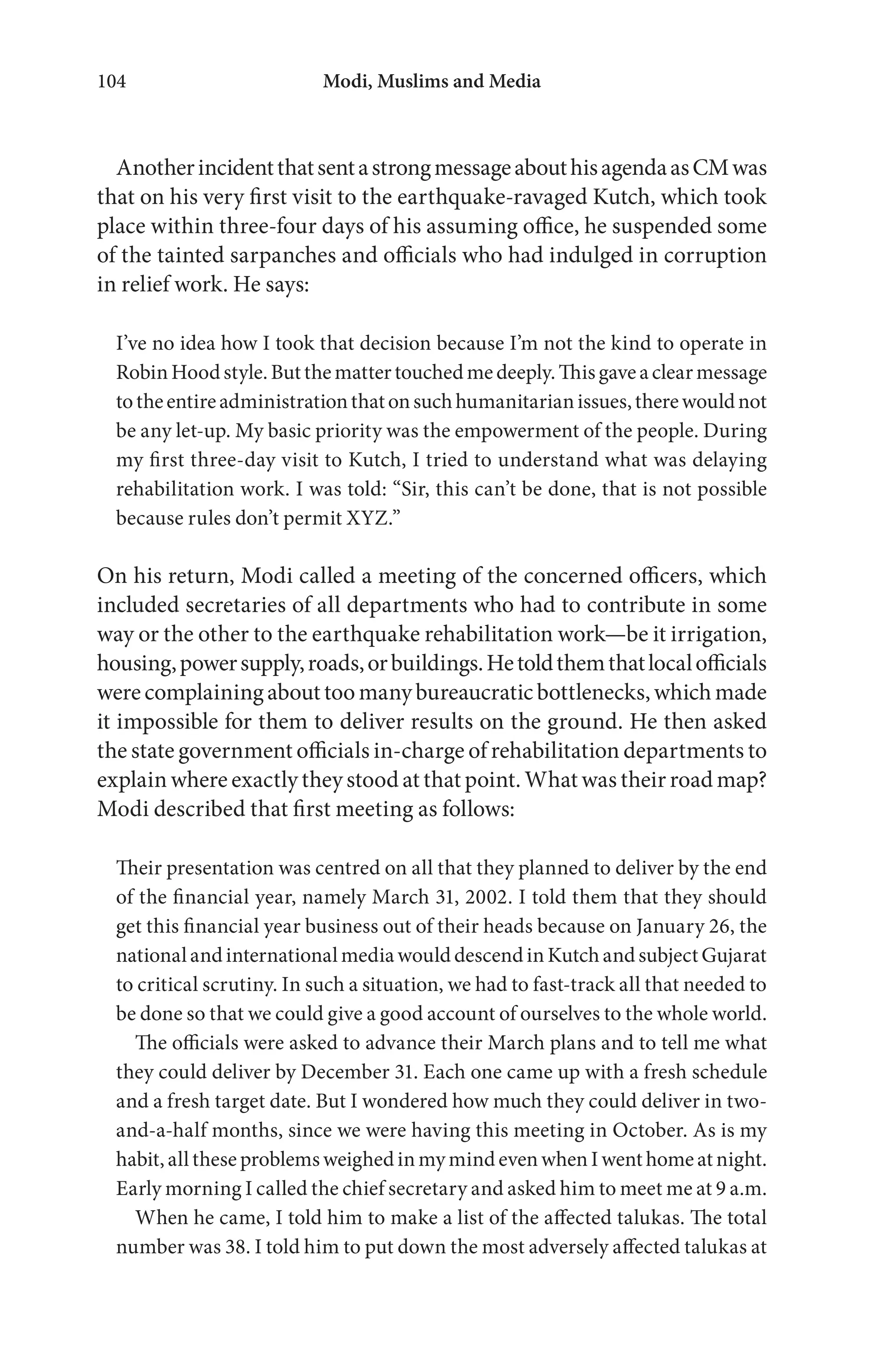 Modi, Muslims and Media104
AnotherincidentthatsentastrongmessageabouthisagendaasCMwas
that on his very first visit to the earthquake-ravaged Kutch, which took
place within three-four days of his assuming office, he suspended some
of the tainted sarpanches and officials who had indulged in corruption
in relief work. He says:
I’ve no idea how I took that decision because I’m not the kind to operate in
RobinHoodstyle.Butthemattertouchedmedeeply.Thisgaveaclearmessage
totheentireadministrationthatonsuchhumanitarianissues,therewouldnot
be any let-up. My basic priority was the empowerment of the people. During
my first three-day visit to Kutch, I tried to understand what was delaying
rehabilitation work. I was told: “Sir, this can’t be done, that is not possible
because rules don’t permit XYZ.”
On his return, Modi called a meeting of the concerned officers, which
included secretaries of all departments who had to contribute in some
way or the other to the earthquake rehabilitation work—be it irrigation,
housing,powersupply,roads,orbuildings.Hetoldthemthatlocalofficials
werecomplaining about too manybureaucraticbottlenecks,which made
it impossible for them to deliver results on the ground. He then asked
the state government officials in-charge of rehabilitation departments to
explain where exactly they stood at that point. What was their road map?
Modi described that first meeting as follows:
Their presentation was centred on all that they planned to deliver by the end
of the financial year, namely March 31, 2002. I told them that they should
get this financial year business out of their heads because on January 26, the
nationalandinternationalmediawoulddescendinKutchandsubjectGujarat
to critical scrutiny. In such a situation, we had to fast-track all that needed to
be done so that we could give a good account of ourselves to the whole world.
The officials were asked to advance their March plans and to tell me what
they could deliver by December 31. Each one came up with a fresh schedule
and a fresh target date. But I wondered how much they could deliver in two-
and-a-half months, since we were having this meeting in October. As is my
habit, all these problems weighed in my mind even when I went home at night.
Early morning I called the chief secretary and asked him to meet me at 9 a.m.
When he came, I told him to make a list of the affected talukas. The total
number was 38. I told him to put down the most adversely affected talukas at
 