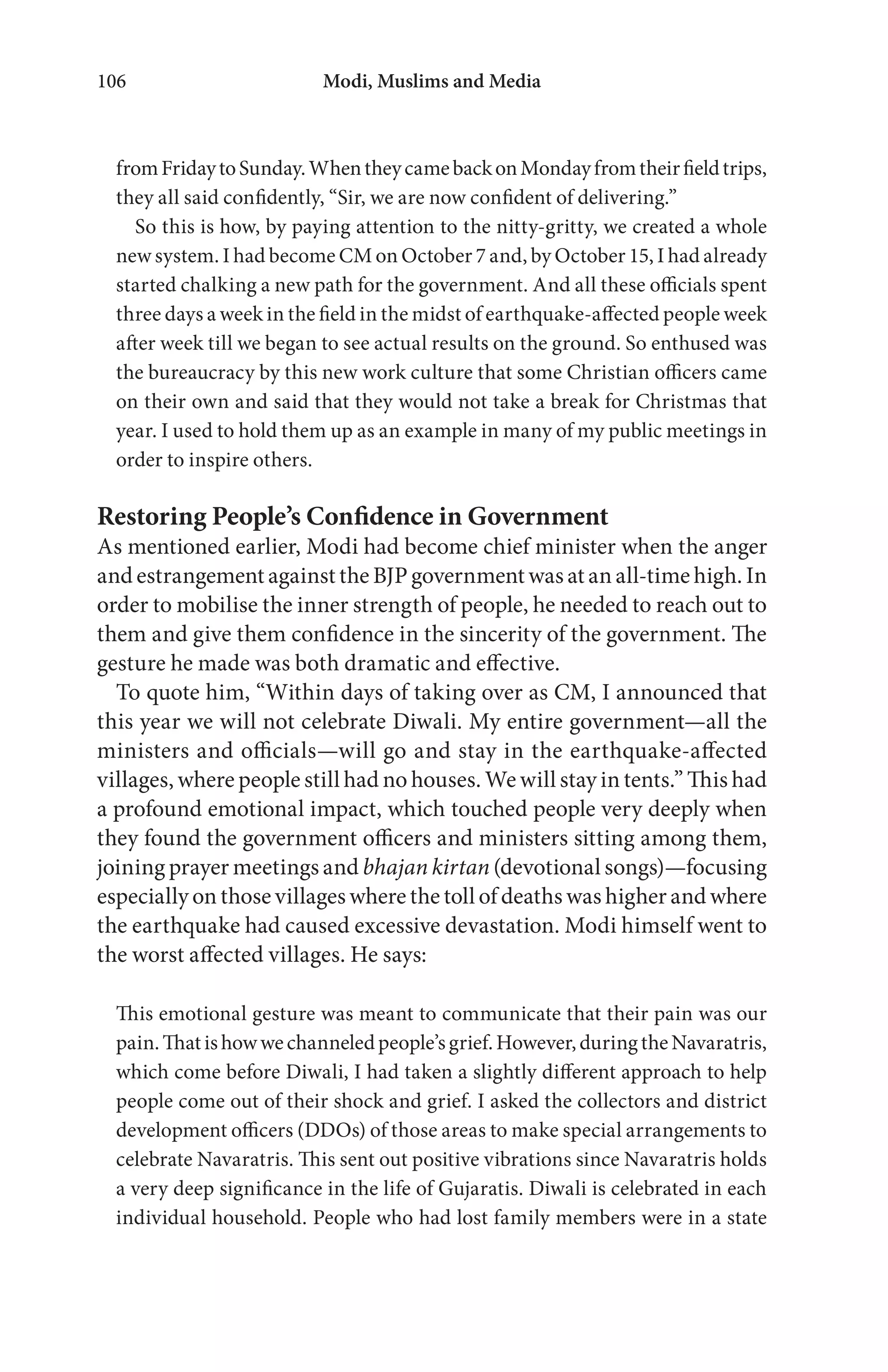 Modi, Muslims and Media106
fromFridaytoSunday.WhentheycamebackonMondayfromtheirfieldtrips,
they all said confidently, “Sir, we are now confident of delivering.”
So this is how, by paying attention to the nitty-gritty, we created a whole
new system. I had become CM on October 7 and, by October 15, I had already
started chalking a new path for the government. And all these officials spent
three days a week in the field in the midst of earthquake-affected people week
after week till we began to see actual results on the ground. So enthused was
the bureaucracy by this new work culture that some Christian officers came
on their own and said that they would not take a break for Christmas that
year. I used to hold them up as an example in many of my public meetings in
order to inspire others.
Restoring People’s Confidence in Government
As mentioned earlier, Modi had become chief minister when the anger
and estrangement against the BJP government was at an all-time high. In
order to mobilise the inner strength of people, he needed to reach out to
them and give them confidence in the sincerity of the government. The
gesture he made was both dramatic and effective.
To quote him, “Within days of taking over as CM, I announced that
this year we will not celebrate Diwali. My entire government—all the
ministers and officials—will go and stay in the earthquake-affected
villages, where people still had no houses. We will stay in tents.” This had
a profound emotional impact, which touched people very deeply when
they found the government officers and ministers sitting among them,
joining prayer meetings and bhajan kirtan (devotional songs)—focusing
especially on those villages where the toll of deaths was higher and where
the earthquake had caused excessive devastation. Modi himself went to
the worst affected villages. He says:
This emotional gesture was meant to communicate that their pain was our
pain.Thatishowwechanneledpeople’sgrief.However,duringtheNavaratris,
which come before Diwali, I had taken a slightly different approach to help
people come out of their shock and grief. I asked the collectors and district
development officers (DDOs) of those areas to make special arrangements to
celebrate Navaratris. This sent out positive vibrations since Navaratris holds
a very deep significance in the life of Gujaratis. Diwali is celebrated in each
individual household. People who had lost family members were in a state
 