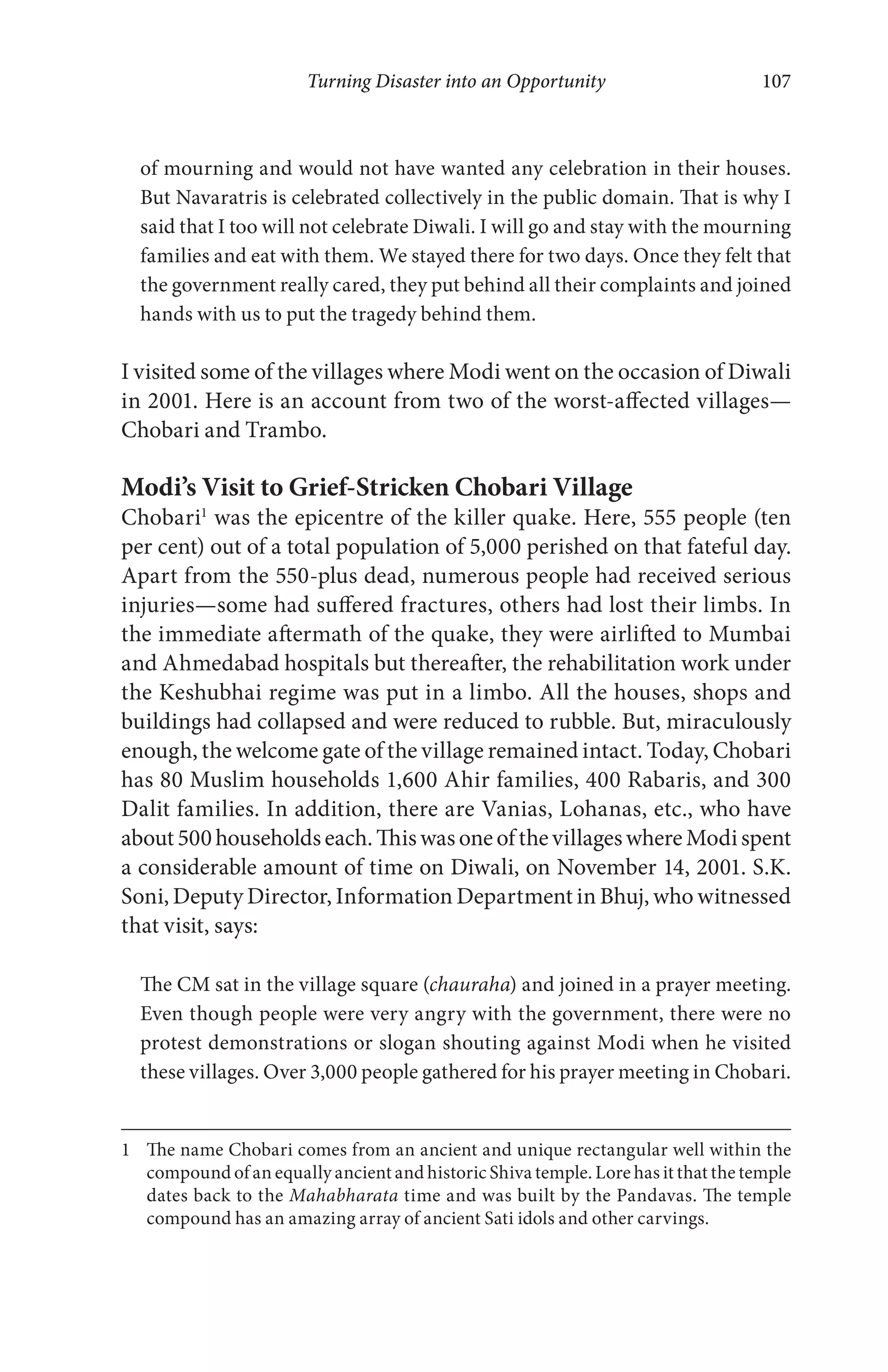 Turning Disaster into an Opportunity 107
of mourning and would not have wanted any celebration in their houses.
But Navaratris is celebrated collectively in the public domain. That is why I
said that I too will not celebrate Diwali. I will go and stay with the mourning
families and eat with them. We stayed there for two days. Once they felt that
the government really cared, they put behind all their complaints and joined
hands with us to put the tragedy behind them.
I visited some of the villages where Modi went on the occasion of Diwali
in 2001. Here is an account from two of the worst-affected villages—
Chobari and Trambo.
Modi’s Visit to Grief-Stricken Chobari Village
Chobari1
was the epicentre of the killer quake. Here, 555 people (ten
per cent) out of a total population of 5,000 perished on that fateful day.
Apart from the 550-plus dead, numerous people had received serious
injuries—some had suffered fractures, others had lost their limbs. In
the immediate aftermath of the quake, they were airlifted to Mumbai
and Ahmedabad hospitals but thereafter, the rehabilitation work under
the Keshubhai regime was put in a limbo. All the houses, shops and
buildings had collapsed and were reduced to rubble. But, miraculously
enough, the welcome gate of the village remained intact. Today, Chobari
has 80 Muslim households 1,600 Ahir families, 400 Rabaris, and 300
Dalit families. In addition, there are Vanias, Lohanas, etc., who have
about500householdseach.ThiswasoneofthevillageswhereModispent
a considerable amount of time on Diwali, on November 14, 2001. S.K.
Soni, Deputy Director, Information Department in Bhuj, who witnessed
that visit, says:
The CM sat in the village square (chauraha) and joined in a prayer meeting.
Even though people were very angry with the government, there were no
protest demonstrations or slogan shouting against Modi when he visited
these villages. Over 3,000 people gathered for his prayer meeting in Chobari.
1 The name Chobari comes from an ancient and unique rectangular well within the
compound of an equally ancient and historic Shiva temple. Lore has it that the temple
dates back to the Mahabharata time and was built by the Pandavas. The temple
compound has an amazing array of ancient Sati idols and other carvings.
 