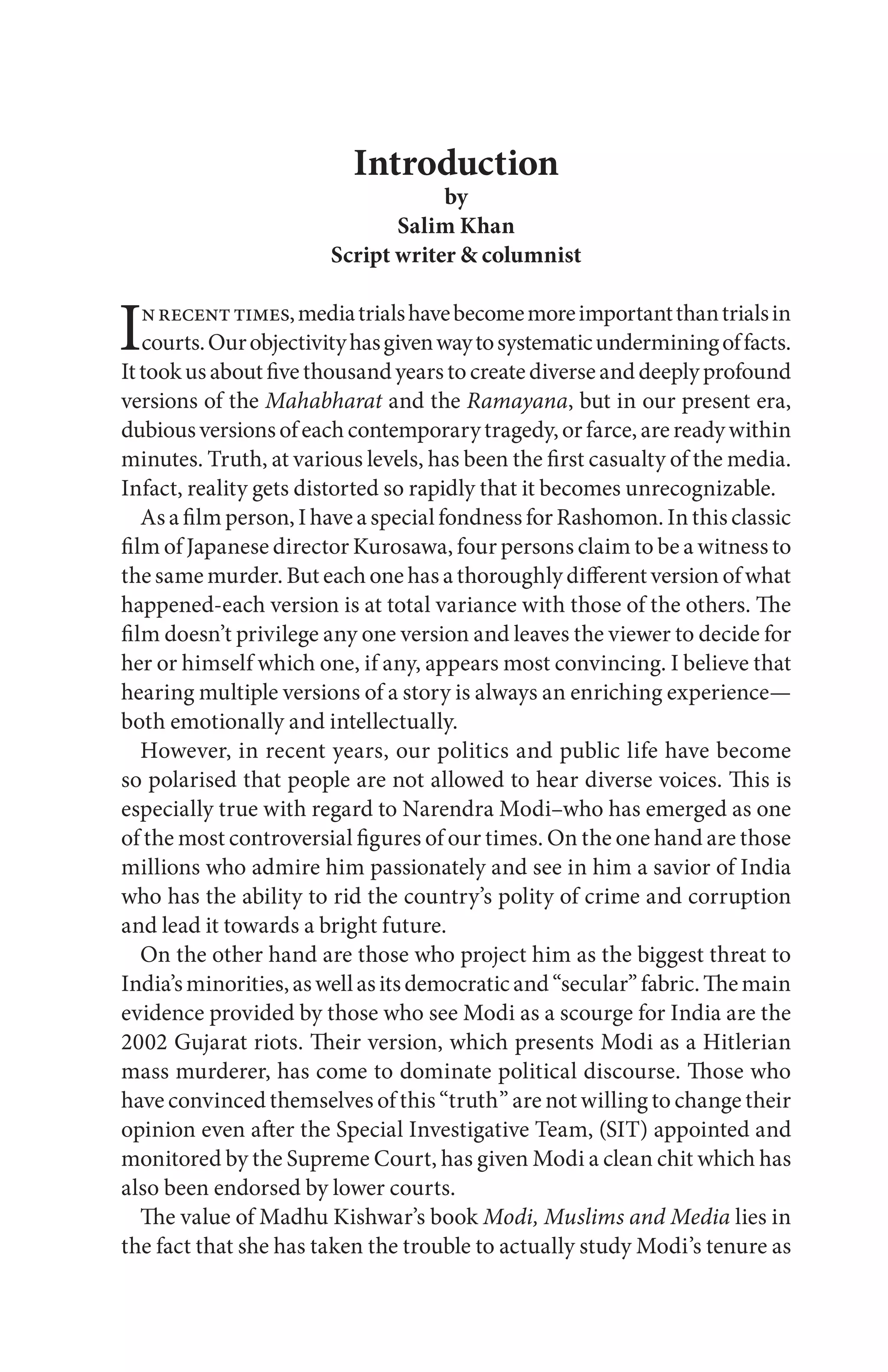 Introduction
by
Salim Khan
Script writer & columnist
Inrecenttimes,mediatrialshavebecomemoreimportantthantrialsin
courts.Ourobjectivityhasgivenwaytosystematicunderminingoffacts.
Ittookusaboutfivethousandyearstocreatediverseanddeeplyprofound
versions of the Mahabharat and the Ramayana, but in our present era,
dubious versions ofeach contemporarytragedy,orfarce, are ready within
minutes. Truth, at various levels, has been the first casualty of the media.
Infact, reality gets distorted so rapidly that it becomes unrecognizable.
As a film person, I have a special fondness for Rashomon. In this classic
film of Japanese director Kurosawa, four persons claim to be a witness to
the same murder. But each one has a thoroughly different version of what
happened-each version is at total variance with those of the others. The
film doesn’t privilege any one version and leaves the viewer to decide for
her or himself which one, if any, appears most convincing. I believe that
hearing multiple versions of a story is always an enriching experience—
both emotionally and intellectually.
However, in recent years, our politics and public life have become
so polarised that people are not allowed to hear diverse voices. This is
especially true with regard to Narendra Modi–who has emerged as one
of the most controversial figures of our times. On the one hand are those
millions who admire him passionately and see in him a savior of India
who has the ability to rid the country’s polity of crime and corruption
and lead it towards a bright future.
On the other hand are those who project him as the biggest threat to
India’sminorities,aswellasitsdemocraticand“secular”fabric.Themain
evidence provided by those who see Modi as a scourge for India are the
2002 Gujarat riots. Their version, which presents Modi as a Hitlerian
mass murderer, has come to dominate political discourse. Those who
have convinced themselves of this “truth” are not willing to change their
opinion even after the Special Investigative Team, (SIT) appointed and
monitored by the Supreme Court, has given Modi a clean chit which has
also been endorsed by lower courts.
The value of Madhu Kishwar’s book Modi, Muslims and Media lies in
the fact that she has taken the trouble to actually study Modi’s tenure as
 