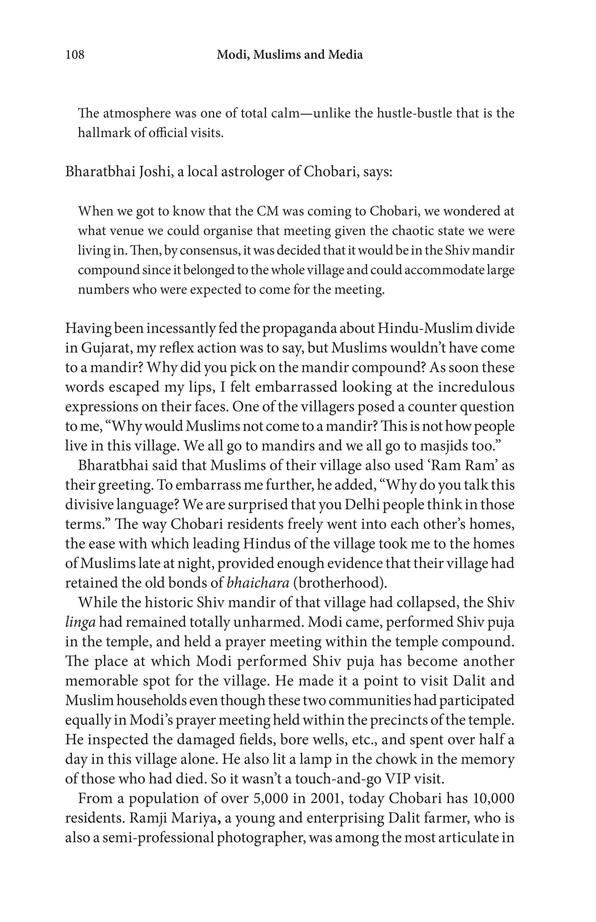 Modi, Muslims and Media108
The atmosphere was one of total calm—unlike the hustle-bustle that is the
hallmark of official visits.
Bharatbhai Joshi, a local astrologer of Chobari, says:
When we got to know that the CM was coming to Chobari, we wondered at
what venue we could organise that meeting given the chaotic state we were
livingin.Then,byconsensus,itwasdecidedthatitwouldbeintheShivmandir
compoundsinceitbelongedtothewholevillageandcouldaccommodatelarge
numbers who were expected to come for the meeting.
HavingbeenincessantlyfedthepropagandaaboutHindu-Muslimdivide
in Gujarat, my reflex action was to say, but Muslims wouldn’t have come
to a mandir? Why did you pick on the mandir compound? As soon these
words escaped my lips, I felt embarrassed looking at the incredulous
expressions on their faces. One of the villagers posed a counter question
tome,“WhywouldMuslimsnotcometoamandir?Thisisnothowpeople
live in this village. We all go to mandirs and we all go to masjids too.”
Bharatbhai said that Muslims of their village also used ‘Ram Ram’ as
their greeting. To embarrass me further, he added, “Why do you talk this
divisive language? We are surprised that you Delhi people think in those
terms.” The way Chobari residents freely went into each other’s homes,
the ease with which leading Hindus of the village took me to the homes
of Muslims late at night, provided enough evidence that their village had
retained the old bonds of bhaichara (brotherhood).
While the historic Shiv mandir of that village had collapsed, the Shiv
linga had remained totally unharmed. Modi came, performed Shiv puja
in the temple, and held a prayer meeting within the temple compound.
The place at which Modi performed Shiv puja has become another
memorable spot for the village. He made it a point to visit Dalit and
Muslimhouseholdseventhoughthesetwocommunitieshadparticipated
equally in Modi’s prayer meeting held within the precincts of the temple.
He inspected the damaged fields, bore wells, etc., and spent over half a
day in this village alone. He also lit a lamp in the chowk in the memory
of those who had died. So it wasn’t a touch-and-go VIP visit.
From a population of over 5,000 in 2001, today Chobari has 10,000
residents. Ramji Mariya, a young and enterprising Dalit farmer, who is
also a semi-professional photographer, was among the most articulate in
 