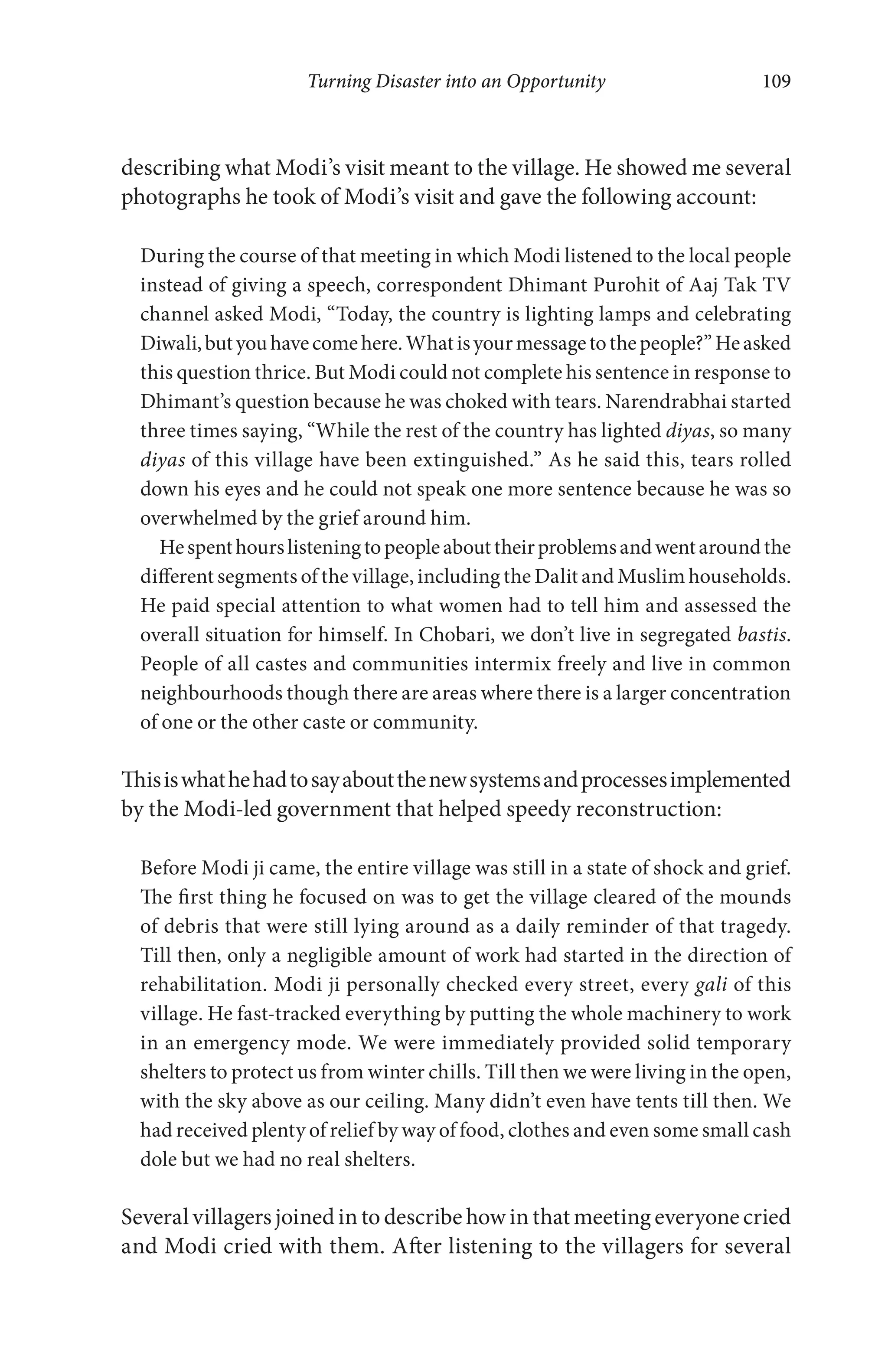 Turning Disaster into an Opportunity 109
describing what Modi’s visit meant to the village. He showed me several
photographs he took of Modi’s visit and gave the following account:
During the course of that meeting in which Modi listened to the local people
instead of giving a speech, correspondent Dhimant Purohit of Aaj Tak TV
channel asked Modi, “Today, the country is lighting lamps and celebrating
Diwali,butyouhavecomehere.Whatisyourmessagetothepeople?”Heasked
this question thrice. But Modi could not complete his sentence in response to
Dhimant’s question because he was choked with tears. Narendrabhai started
three times saying, “While the rest of the country has lighted diyas, so many
diyas of this village have been extinguished.” As he said this, tears rolled
down his eyes and he could not speak one more sentence because he was so
overwhelmed by the grief around him.
Hespenthourslisteningtopeopleabouttheirproblemsandwentaroundthe
different segments of the village, including the Dalit and Muslim households.
He paid special attention to what women had to tell him and assessed the
overall situation for himself. In Chobari, we don’t live in segregated bastis.
People of all castes and communities intermix freely and live in common
neighbourhoods though there are areas where there is a larger concentration
of one or the other caste or community.
Thisiswhathehadtosayaboutthenewsystemsandprocessesimplemented
by the Modi-led government that helped speedy reconstruction:
Before Modi ji came, the entire village was still in a state of shock and grief.
The first thing he focused on was to get the village cleared of the mounds
of debris that were still lying around as a daily reminder of that tragedy.
Till then, only a negligible amount of work had started in the direction of
rehabilitation. Modi ji personally checked every street, every gali of this
village. He fast-tracked everything by putting the whole machinery to work
in an emergency mode. We were immediately provided solid temporary
shelters to protect us from winter chills. Till then we were living in the open,
with the sky above as our ceiling. Many didn’t even have tents till then. We
had received plenty of relief by way of food, clothes and even some small cash
dole but we had no real shelters.
Several villagers joined in to describe how in that meeting everyone cried
and Modi cried with them. After listening to the villagers for several
 