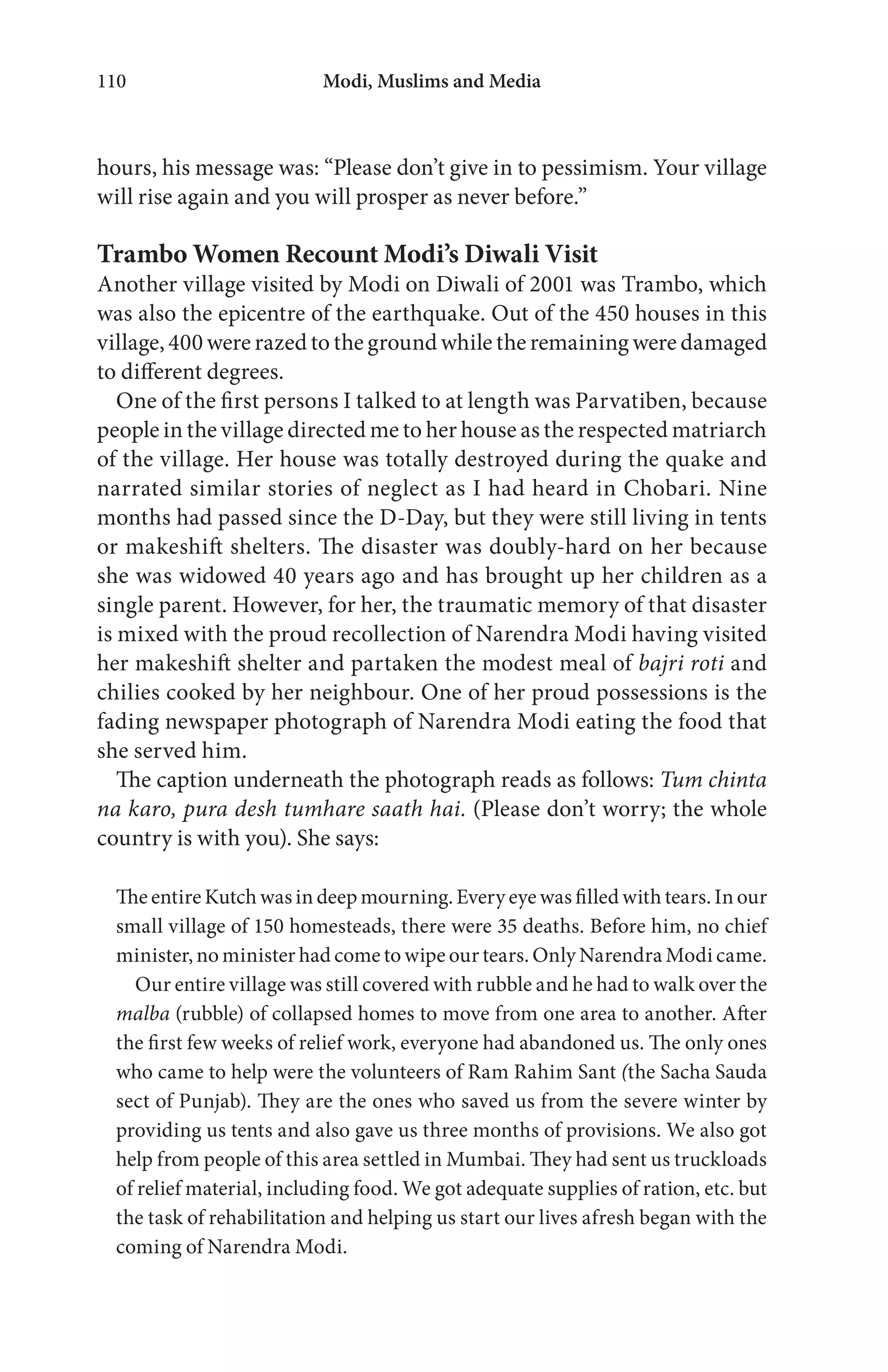 Modi, Muslims and Media110
hours, his message was: “Please don’t give in to pessimism. Your village
will rise again and you will prosper as never before.”
Trambo Women Recount Modi’s Diwali Visit
Another village visited by Modi on Diwali of 2001 was Trambo, which
was also the epicentre of the earthquake. Out of the 450 houses in this
village, 400 were razed to the ground while the remaining were damaged
to different degrees.
One of the first persons I talked to at length was Parvatiben, because
people in the village directed me to her house as the respected matriarch
of the village. Her house was totally destroyed during the quake and
narrated similar stories of neglect as I had heard in Chobari. Nine
months had passed since the D-Day, but they were still living in tents
or makeshift shelters. The disaster was doubly-hard on her because
she was widowed 40 years ago and has brought up her children as a
single parent. However, for her, the traumatic memory of that disaster
is mixed with the proud recollection of Narendra Modi having visited
her makeshift shelter and partaken the modest meal of bajri roti and
chilies cooked by her neighbour. One of her proud possessions is the
fading newspaper photograph of Narendra Modi eating the food that
she served him.
The caption underneath the photograph reads as follows: Tum chinta
na karo, pura desh tumhare saath hai. (Please don’t worry; the whole
country is with you). She says:
The entire Kutch was in deep mourning. Every eye was filled with tears. In our
small village of 150 homesteads, there were 35 deaths. Before him, no chief
minister, no minister had come to wipe our tears. Only Narendra Modi came.
Our entire village was still covered with rubble and he had to walk over the
malba (rubble) of collapsed homes to move from one area to another. After
the first few weeks of relief work, everyone had abandoned us. The only ones
who came to help were the volunteers of Ram Rahim Sant (the Sacha Sauda
sect of Punjab). They are the ones who saved us from the severe winter by
providing us tents and also gave us three months of provisions. We also got
help from people of this area settled in Mumbai. They had sent us truckloads
of relief material, including food. We got adequate supplies of ration, etc. but
the task of rehabilitation and helping us start our lives afresh began with the
coming of Narendra Modi.
 