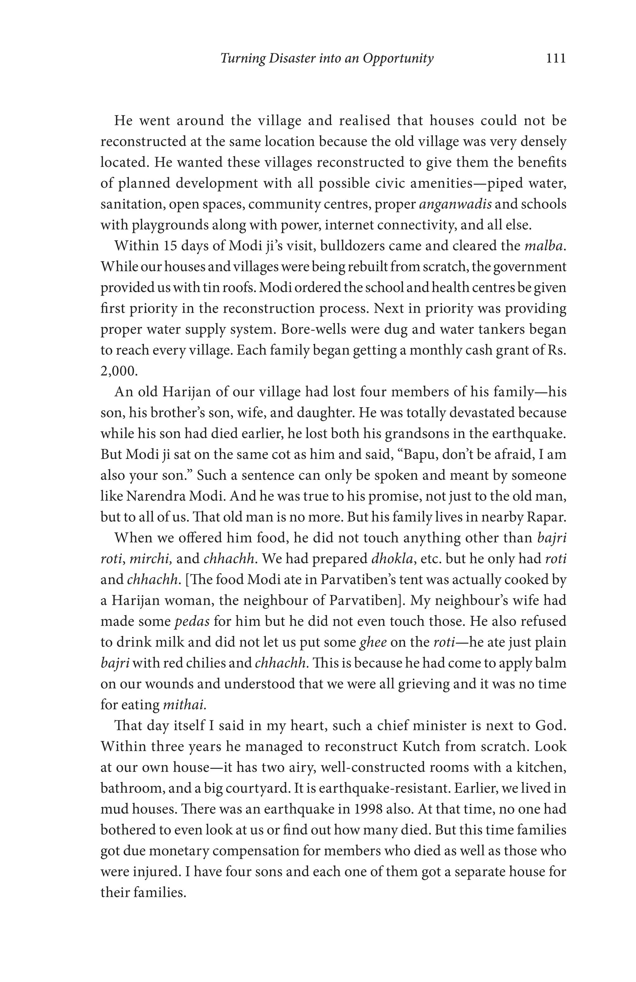 Turning Disaster into an Opportunity 111
He went around the village and realised that houses could not be
reconstructed at the same location because the old village was very densely
located. He wanted these villages reconstructed to give them the benefits
of planned development with all possible civic amenities—piped water,
sanitation, open spaces, community centres, proper anganwadis and schools
with playgrounds along with power, internet connectivity, and all else.
Within 15 days of Modi ji’s visit, bulldozers came and cleared the malba.
Whileourhousesandvillageswerebeingrebuiltfromscratch,thegovernment
provideduswithtinroofs.Modiorderedtheschoolandhealthcentresbegiven
first priority in the reconstruction process. Next in priority was providing
proper water supply system. Bore-wells were dug and water tankers began
to reach every village. Each family began getting a monthly cash grant of Rs.
2,000.
An old Harijan of our village had lost four members of his family—his
son, his brother’s son, wife, and daughter. He was totally devastated because
while his son had died earlier, he lost both his grandsons in the earthquake.
But Modi ji sat on the same cot as him and said, “Bapu, don’t be afraid, I am
also your son.” Such a sentence can only be spoken and meant by someone
like Narendra Modi. And he was true to his promise, not just to the old man,
but to all of us. That old man is no more. But his family lives in nearby Rapar.
When we offered him food, he did not touch anything other than bajri
roti, mirchi, and chhachh. We had prepared dhokla, etc. but he only had roti
and chhachh. [The food Modi ate in Parvatiben’s tent was actually cooked by
a Harijan woman, the neighbour of Parvatiben]. My neighbour’s wife had
made some pedas for him but he did not even touch those. He also refused
to drink milk and did not let us put some ghee on the roti—he ate just plain
bajri with red chilies and chhachh. This is because he had come to apply balm
on our wounds and understood that we were all grieving and it was no time
for eating mithai.
That day itself I said in my heart, such a chief minister is next to God.
Within three years he managed to reconstruct Kutch from scratch. Look
at our own house—it has two airy, well-constructed rooms with a kitchen,
bathroom, and a big courtyard. It is earthquake-resistant. Earlier, we lived in
mud houses. There was an earthquake in 1998 also. At that time, no one had
bothered to even look at us or find out how many died. But this time families
got due monetary compensation for members who died as well as those who
were injured. I have four sons and each one of them got a separate house for
their families.
 