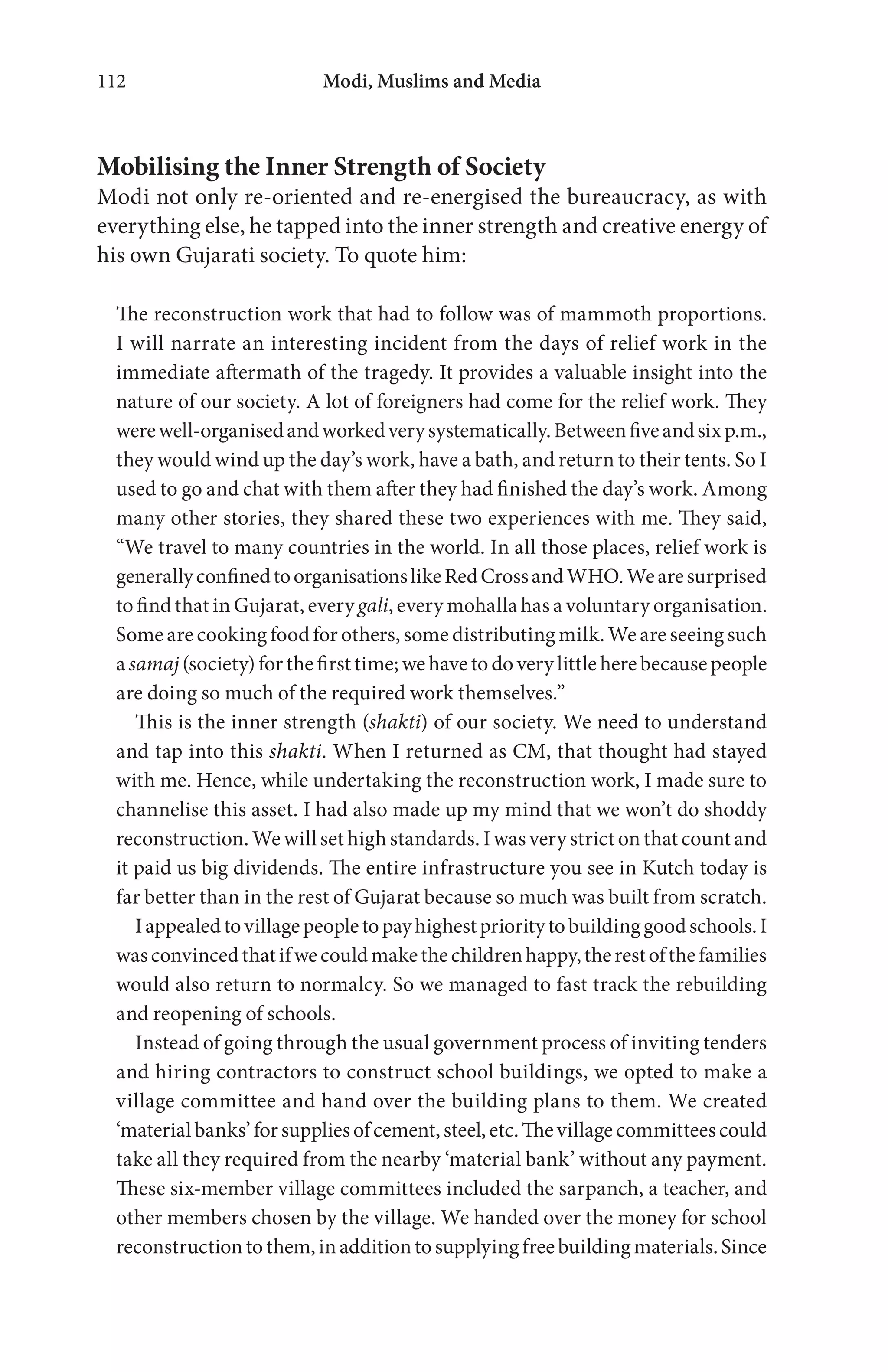 Modi, Muslims and Media112
Mobilising the Inner Strength of Society
Modi not only re-oriented and re-energised the bureaucracy, as with
everything else, he tapped into the inner strength and creative energy of
his own Gujarati society. To quote him:
The reconstruction work that had to follow was of mammoth proportions.
I will narrate an interesting incident from the days of relief work in the
immediate aftermath of the tragedy. It provides a valuable insight into the
nature of our society. A lot of foreigners had come for the relief work. They
werewell-organisedandworkedverysystematically.Betweenfiveandsixp.m.,
they would wind up the day’s work, have a bath, and return to their tents. So I
used to go and chat with them after they had finished the day’s work. Among
many other stories, they shared these two experiences with me. They said,
“We travel to many countries in the world. In all those places, relief work is
generallyconfinedtoorganisationslikeRedCrossandWHO.Wearesurprised
to find that in Gujarat, every gali, every mohalla has a voluntary organisation.
Some are cooking food for others, some distributing milk. We are seeing such
a samaj(society) for the first time; we have to do very little here because people
are doing so much of the required work themselves.”
This is the inner strength (shakti) of our society. We need to understand
and tap into this shakti. When I returned as CM, that thought had stayed
with me. Hence, while undertaking the reconstruction work, I made sure to
channelise this asset. I had also made up my mind that we won’t do shoddy
reconstruction. We will set high standards. I was very strict on that count and
it paid us big dividends. The entire infrastructure you see in Kutch today is
far better than in the rest of Gujarat because so much was built from scratch.
Iappealedtovillagepeopletopayhighestprioritytobuildinggoodschools.I
wasconvincedthatifwecouldmakethechildrenhappy,therestofthefamilies
would also return to normalcy. So we managed to fast track the rebuilding
and reopening of schools.
Instead of going through the usual government process of inviting tenders
and hiring contractors to construct school buildings, we opted to make a
village committee and hand over the building plans to them. We created
‘materialbanks’forsuppliesofcement,steel,etc.Thevillagecommitteescould
take all they required from the nearby ‘material bank’ without any payment.
These six-member village committees included the sarpanch, a teacher, and
other members chosen by the village. We handed over the money for school
reconstructiontothem,inadditiontosupplyingfreebuildingmaterials.Since
 