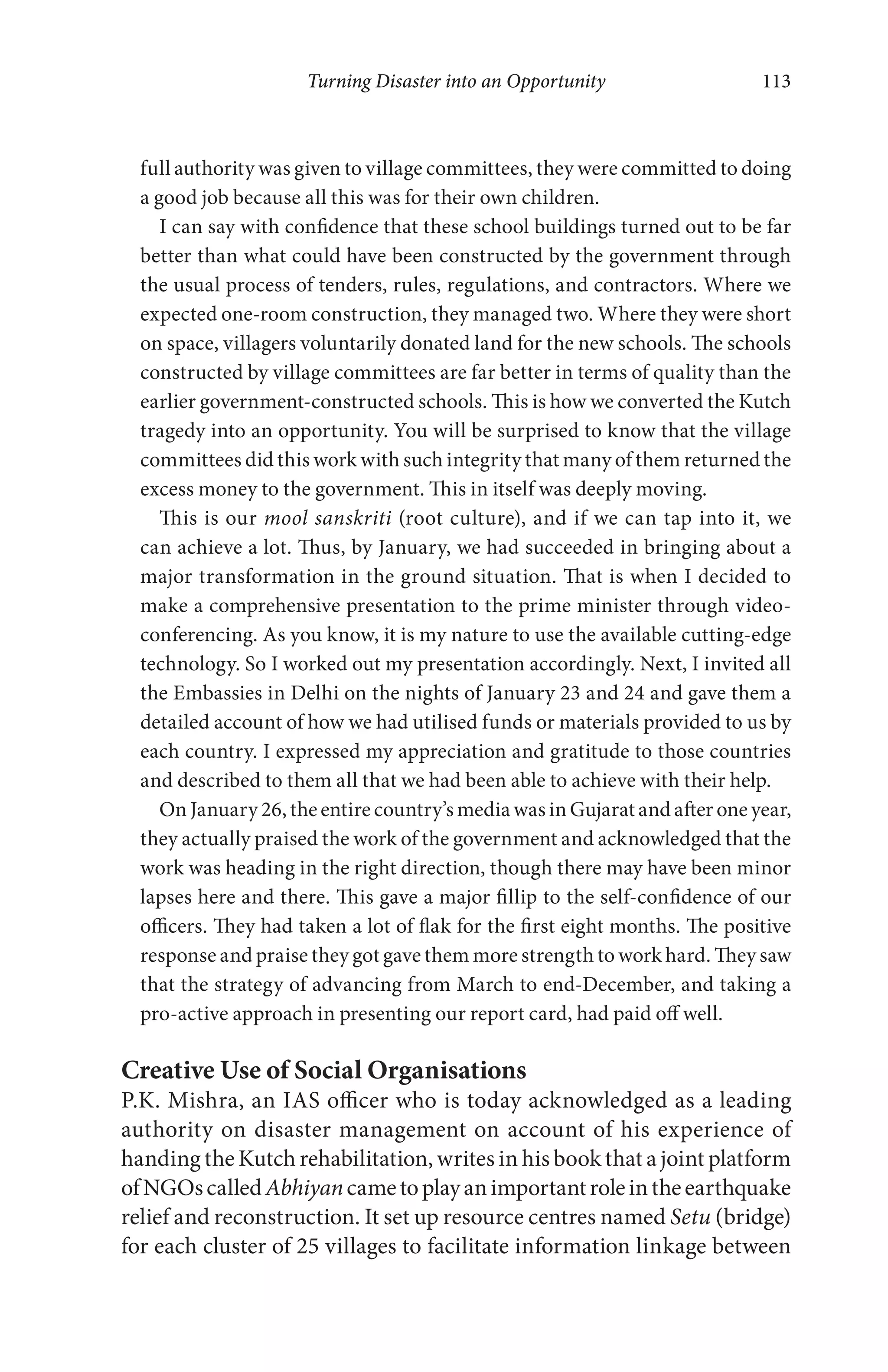 Turning Disaster into an Opportunity 113
full authority was given to village committees, they were committed to doing
a good job because all this was for their own children.
I can say with confidence that these school buildings turned out to be far
better than what could have been constructed by the government through
the usual process of tenders, rules, regulations, and contractors. Where we
expected one-room construction, they managed two. Where they were short
on space, villagers voluntarily donated land for the new schools. The schools
constructed by village committees are far better in terms of quality than the
earlier government-constructed schools. This is how we converted the Kutch
tragedy into an opportunity. You will be surprised to know that the village
committees did this work with such integrity that many of them returned the
excess money to the government. This in itself was deeply moving.
This is our mool sanskriti (root culture), and if we can tap into it, we
can achieve a lot. Thus, by January, we had succeeded in bringing about a
major transformation in the ground situation. That is when I decided to
make a comprehensive presentation to the prime minister through video-
conferencing. As you know, it is my nature to use the available cutting-edge
technology. So I worked out my presentation accordingly. Next, I invited all
the Embassies in Delhi on the nights of January 23 and 24 and gave them a
detailed account of how we had utilised funds or materials provided to us by
each country. I expressed my appreciation and gratitude to those countries
and described to them all that we had been able to achieve with their help.
On January 26, the entire country’s media was in Gujarat and after one year,
they actually praised the work of the government and acknowledged that the
work was heading in the right direction, though there may have been minor
lapses here and there. This gave a major fillip to the self-confidence of our
officers. They had taken a lot of flak for the first eight months. The positive
response and praise they got gave them more strength to work hard. They saw
that the strategy of advancing from March to end-December, and taking a
pro-active approach in presenting our report card, had paid off well.
Creative Use of Social Organisations
P.K. Mishra, an IAS officer who is today acknowledged as a leading
authority on disaster management on account of his experience of
handing the Kutch rehabilitation, writes in his book that a joint platform
ofNGOscalledAbhiyancametoplayanimportantroleintheearthquake
relief and reconstruction. It set up resource centres named Setu (bridge)
for each cluster of 25 villages to facilitate information linkage between
 