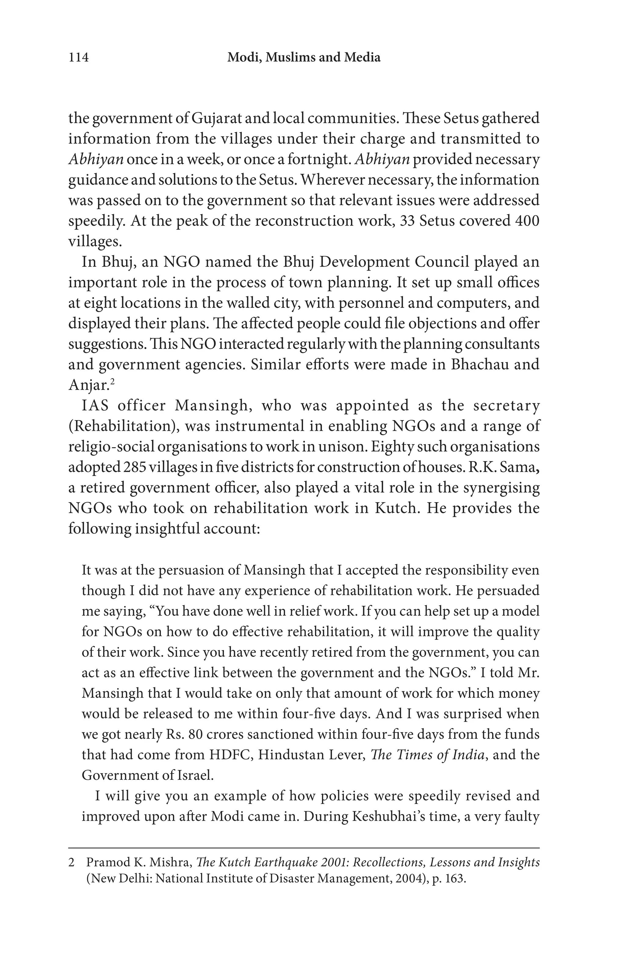 Modi, Muslims and Media114
the government of Gujarat and local communities. These Setus gathered
information from the villages under their charge and transmitted to
Abhiyan once in a week, or once a fortnight. Abhiyan provided necessary
guidanceandsolutionstotheSetus.Wherevernecessary,theinformation
was passed on to the government so that relevant issues were addressed
speedily. At the peak of the reconstruction work, 33 Setus covered 400
villages.
In Bhuj, an NGO named the Bhuj Development Council played an
important role in the process of town planning. It set up small offices
at eight locations in the walled city, with personnel and computers, and
displayed their plans. The affected people could file objections and offer
suggestions.ThisNGOinteractedregularlywiththeplanningconsultants
and government agencies. Similar efforts were made in Bhachau and
Anjar.2
IAS officer Mansingh, who was appointed as the secretary
(Rehabilitation), was instrumental in enabling NGOs and a range of
religio-social organisations to work in unison. Eighty such organisations
adopted285villagesinfivedistrictsforconstructionofhouses.R.K.Sama,
a retired government officer, also played a vital role in the synergising
NGOs who took on rehabilitation work in Kutch. He provides the
following insightful account:
It was at the persuasion of Mansingh that I accepted the responsibility even
though I did not have any experience of rehabilitation work. He persuaded
me saying, “You have done well in relief work. If you can help set up a model
for NGOs on how to do effective rehabilitation, it will improve the quality
of their work. Since you have recently retired from the government, you can
act as an effective link between the government and the NGOs.” I told Mr.
Mansingh that I would take on only that amount of work for which money
would be released to me within four-five days. And I was surprised when
we got nearly Rs. 80 crores sanctioned within four-five days from the funds
that had come from HDFC, Hindustan Lever, The Times of India, and the
Government of Israel.
I will give you an example of how policies were speedily revised and
improved upon after Modi came in. During Keshubhai’s time, a very faulty
2 Pramod K. Mishra, The Kutch Earthquake 2001: Recollections, Lessons and Insights
(New Delhi: National Institute of Disaster Management, 2004), p. 163.
 