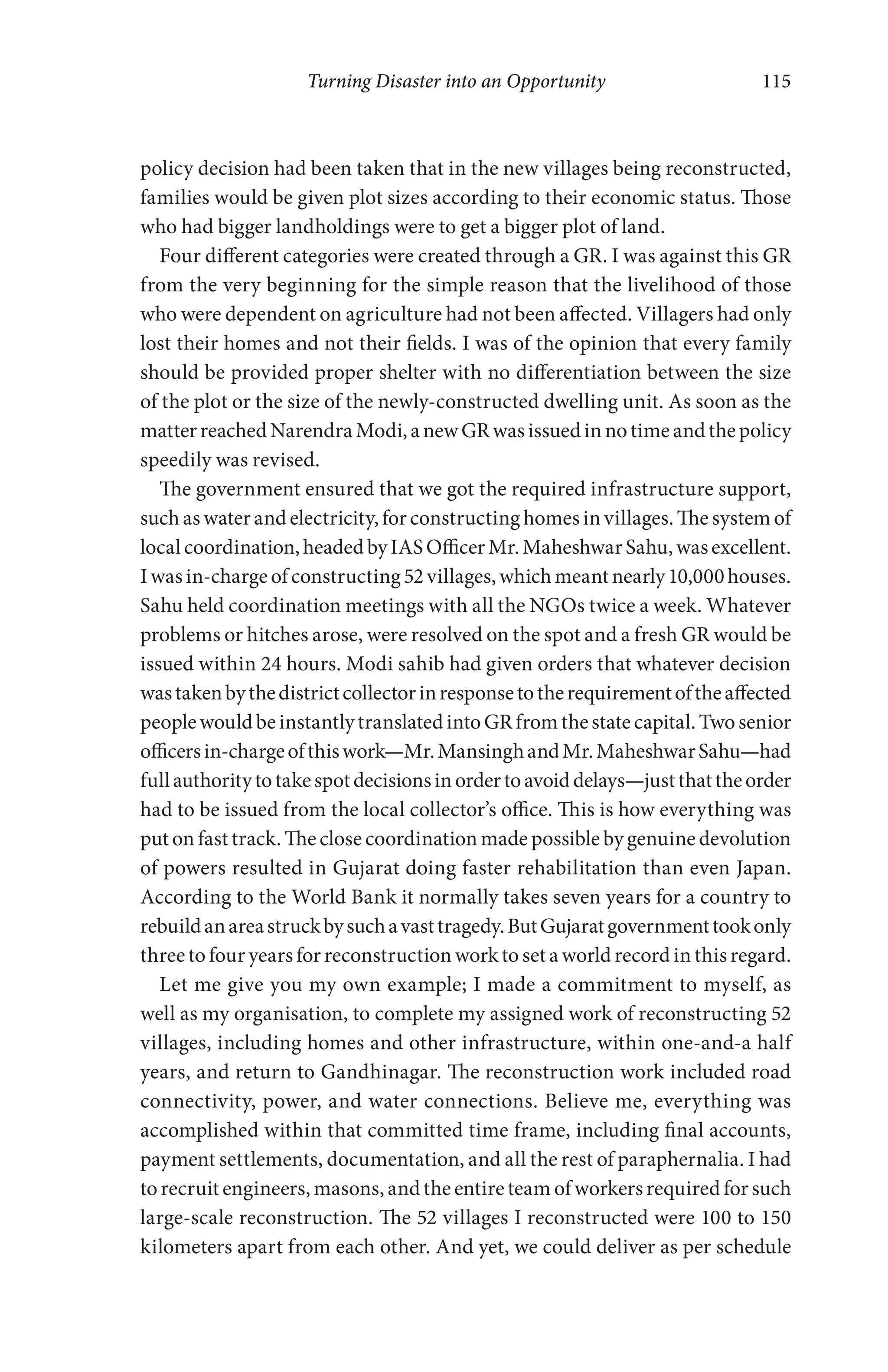 Turning Disaster into an Opportunity 115
policy decision had been taken that in the new villages being reconstructed,
families would be given plot sizes according to their economic status. Those
who had bigger landholdings were to get a bigger plot of land.
Four different categories were created through a GR. I was against this GR
from the very beginning for the simple reason that the livelihood of those
who were dependent on agriculture had not been affected. Villagers had only
lost their homes and not their fields. I was of the opinion that every family
should be provided proper shelter with no differentiation between the size
of the plot or the size of the newly-constructed dwelling unit. As soon as the
matterreachedNarendraModi,anewGRwasissuedinnotimeandthepolicy
speedily was revised.
The government ensured that we got the required infrastructure support,
such as water and electricity, for constructing homes in villages. The system of
localcoordination,headedbyIASOfficerMr.MaheshwarSahu,wasexcellent.
Iwasin-chargeofconstructing52villages,whichmeantnearly10,000houses.
Sahu held coordination meetings with all the NGOs twice a week. Whatever
problems or hitches arose, were resolved on the spot and a fresh GR would be
issued within 24 hours. Modi sahib had given orders that whatever decision
wastakenbythedistrictcollectorinresponsetotherequirementoftheaffected
peoplewouldbeinstantlytranslatedintoGRfromthestatecapital.Twosenior
officersin-chargeofthiswork—Mr.MansinghandMr.MaheshwarSahu—had
fullauthoritytotakespotdecisionsinordertoavoiddelays—justthattheorder
had to be issued from the local collector’s office. This is how everything was
put on fast track. The close coordination made possible by genuine devolution
of powers resulted in Gujarat doing faster rehabilitation than even Japan.
According to the World Bank it normally takes seven years for a country to
rebuildanareastruckbysuchavasttragedy.ButGujaratgovernmenttookonly
three to four years for reconstruction work to set a world record in this regard.
Let me give you my own example; I made a commitment to myself, as
well as my organisation, to complete my assigned work of reconstructing 52
villages, including homes and other infrastructure, within one-and-a half
years, and return to Gandhinagar. The reconstruction work included road
connectivity, power, and water connections. Believe me, everything was
accomplished within that committed time frame, including final accounts,
payment settlements, documentation, and all the rest of paraphernalia. I had
to recruit engineers, masons, and the entire team of workers required for such
large-scale reconstruction. The 52 villages I reconstructed were 100 to 150
kilometers apart from each other. And yet, we could deliver as per schedule
 