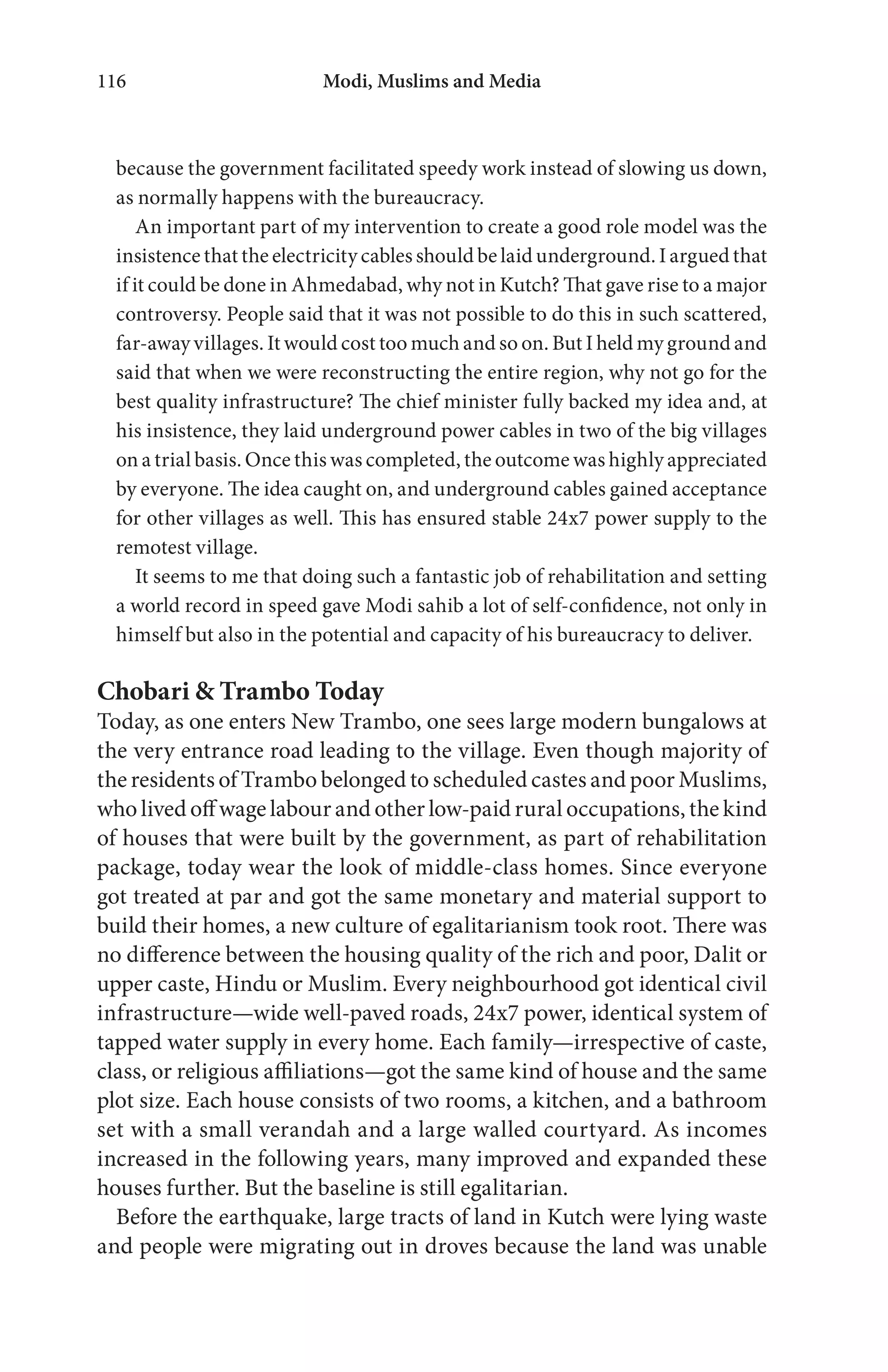 Modi, Muslims and Media116
because the government facilitated speedy work instead of slowing us down,
as normally happens with the bureaucracy.
An important part of my intervention to create a good role model was the
insistence that the electricity cables should be laid underground. I argued that
if it could be done in Ahmedabad, why not in Kutch? That gave rise to a major
controversy. People said that it was not possible to do this in such scattered,
far-away villages. It would cost too much and so on. But I held my ground and
said that when we were reconstructing the entire region, why not go for the
best quality infrastructure? The chief minister fully backed my idea and, at
his insistence, they laid underground power cables in two of the big villages
on a trial basis. Once this was completed, the outcome was highly appreciated
by everyone. The idea caught on, and underground cables gained acceptance
for other villages as well. This has ensured stable 24x7 power supply to the
remotest village.
It seems to me that doing such a fantastic job of rehabilitation and setting
a world record in speed gave Modi sahib a lot of self-confidence, not only in
himself but also in the potential and capacity of his bureaucracy to deliver.
Chobari & Trambo Today
Today, as one enters New Trambo, one sees large modern bungalows at
the very entrance road leading to the village. Even though majority of
the residents of Trambo belonged to scheduled castes and poor Muslims,
who lived off wage labour and other low-paid rural occupations, the kind
of houses that were built by the government, as part of rehabilitation
package, today wear the look of middle-class homes. Since everyone
got treated at par and got the same monetary and material support to
build their homes, a new culture of egalitarianism took root. There was
no difference between the housing quality of the rich and poor, Dalit or
upper caste, Hindu or Muslim. Every neighbourhood got identical civil
infrastructure—wide well-paved roads, 24x7 power, identical system of
tapped water supply in every home. Each family—irrespective of caste,
class, or religious affiliations—got the same kind of house and the same
plot size. Each house consists of two rooms, a kitchen, and a bathroom
set with a small verandah and a large walled courtyard. As incomes
increased in the following years, many improved and expanded these
houses further. But the baseline is still egalitarian.
Before the earthquake, large tracts of land in Kutch were lying waste
and people were migrating out in droves because the land was unable
 
