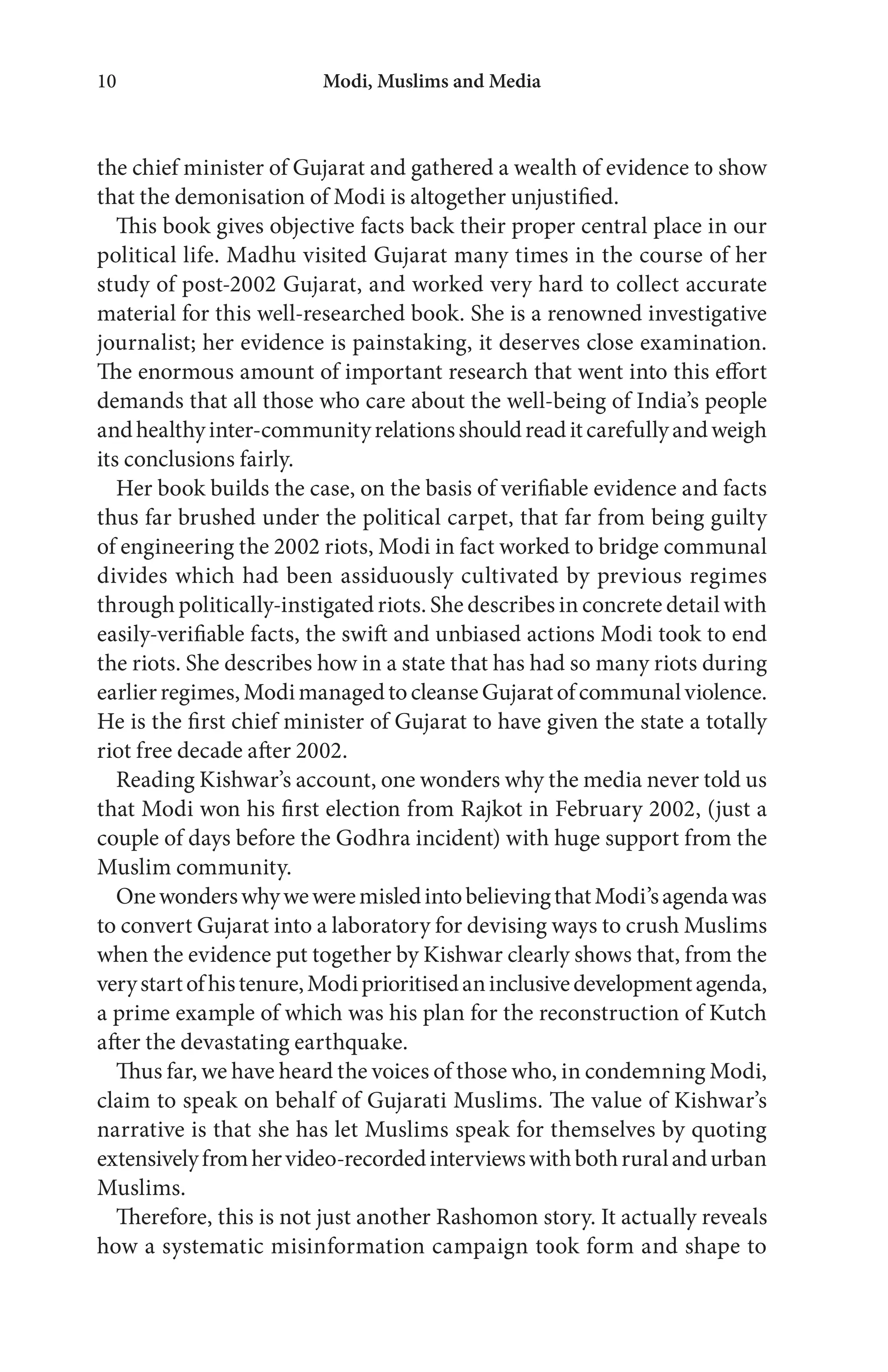 the chief minister of Gujarat and gathered a wealth of evidence to show
that the demonisation of Modi is altogether unjustified.
This book gives objective facts back their proper central place in our
political life. Madhu visited Gujarat many times in the course of her
study of post-2002 Gujarat, and worked very hard to collect accurate
material for this well-researched book. She is a renowned investigative
journalist; her evidence is painstaking, it deserves close examination.
The enormous amount of important research that went into this effort
demands that all those who care about the well-being of India’s people
andhealthyinter-communityrelationsshouldreaditcarefullyandweigh
its conclusions fairly.
Her book builds the case, on the basis of verifiable evidence and facts
thus far brushed under the political carpet, that far from being guilty
of engineering the 2002 riots, Modi in fact worked to bridge communal
divides which had been assiduously cultivated by previous regimes
through politically-instigated riots. She describes in concrete detail with
easily-verifiable facts, the swift and unbiased actions Modi took to end
the riots. She describes how in a state that has had so many riots during
earlierregimes,ModimanagedtocleanseGujaratofcommunalviolence.
He is the first chief minister of Gujarat to have given the state a totally
riot free decade after 2002.
Reading Kishwar’s account, one wonders why the media never told us
that Modi won his first election from Rajkot in February 2002, (just a
couple of days before the Godhra incident) with huge support from the
Muslim community.
OnewonderswhyweweremisledintobelievingthatModi’sagendawas
to convert Gujarat into a laboratory for devising ways to crush Muslims
when the evidence put together by Kishwar clearly shows that, from the
verystartofhistenure,Modiprioritisedaninclusivedevelopmentagenda,
a prime example of which was his plan for the reconstruction of Kutch
after the devastating earthquake.
Thus far, we have heard the voices of those who, in condemning Modi,
claim to speak on behalf of Gujarati Muslims. The value of Kishwar’s
narrative is that she has let Muslims speak for themselves by quoting
extensivelyfromhervideo-recordedinterviewswithbothruralandurban
Muslims.
Therefore, this is not just another Rashomon story. It actually reveals
how a systematic misinformation campaign took form and shape to
Modi, Muslims and Media10
 