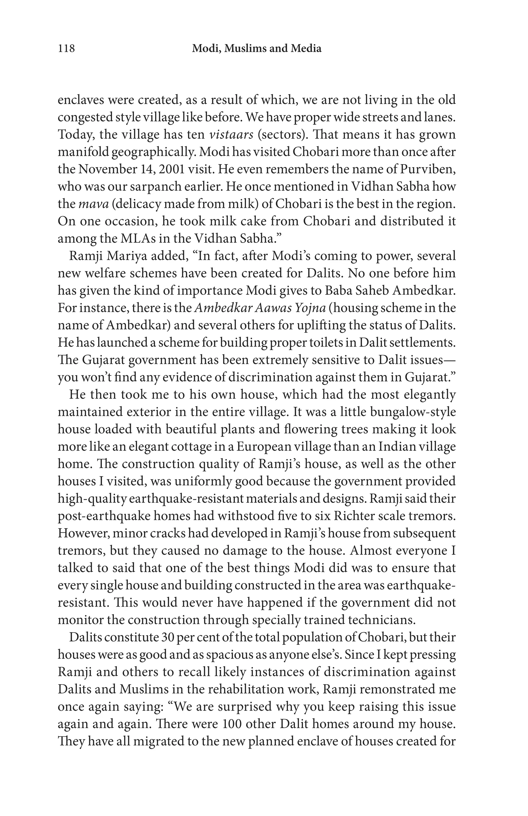 Modi, Muslims and Media118
enclaves were created, as a result of which, we are not living in the old
congested style village like before. We have proper wide streets and lanes.
Today, the village has ten vistaars (sectors). That means it has grown
manifold geographically. Modi has visited Chobari more than once after
the November 14, 2001 visit. He even remembers the name of Purviben,
who was our sarpanch earlier. He once mentioned in Vidhan Sabha how
the mava (delicacy made from milk) of Chobari is the best in the region.
On one occasion, he took milk cake from Chobari and distributed it
among the MLAs in the Vidhan Sabha.”
Ramji Mariya added, “In fact, after Modi’s coming to power, several
new welfare schemes have been created for Dalits. No one before him
has given the kind of importance Modi gives to Baba Saheb Ambedkar.
For instance, there is the Ambedkar Aawas Yojna (housing scheme in the
name of Ambedkar) and several others for uplifting the status of Dalits.
HehaslaunchedaschemeforbuildingpropertoiletsinDalitsettlements.
The Gujarat government has been extremely sensitive to Dalit issues—
you won’t find any evidence of discrimination against them in Gujarat.”
He then took me to his own house, which had the most elegantly
maintained exterior in the entire village. It was a little bungalow-style
house loaded with beautiful plants and flowering trees making it look
more like an elegant cottage in a European village than an Indian village
home. The construction quality of Ramji’s house, as well as the other
houses I visited, was uniformly good because the government provided
high-qualityearthquake-resistantmaterialsanddesigns.Ramjisaidtheir
post-earthquake homes had withstood five to six Richter scale tremors.
However, minor cracks had developed in Ramji’s house from subsequent
tremors, but they caused no damage to the house. Almost everyone I
talked to said that one of the best things Modi did was to ensure that
every single house and building constructed in the area was earthquake-
resistant. This would never have happened if the government did not
monitor the construction through specially trained technicians.
Dalitsconstitute30percentofthetotalpopulationofChobari,buttheir
houseswereasgoodandasspaciousasanyoneelse’s.SinceIkeptpressing
Ramji and others to recall likely instances of discrimination against
Dalits and Muslims in the rehabilitation work, Ramji remonstrated me
once again saying: “We are surprised why you keep raising this issue
again and again. There were 100 other Dalit homes around my house.
They have all migrated to the new planned enclave of houses created for
 