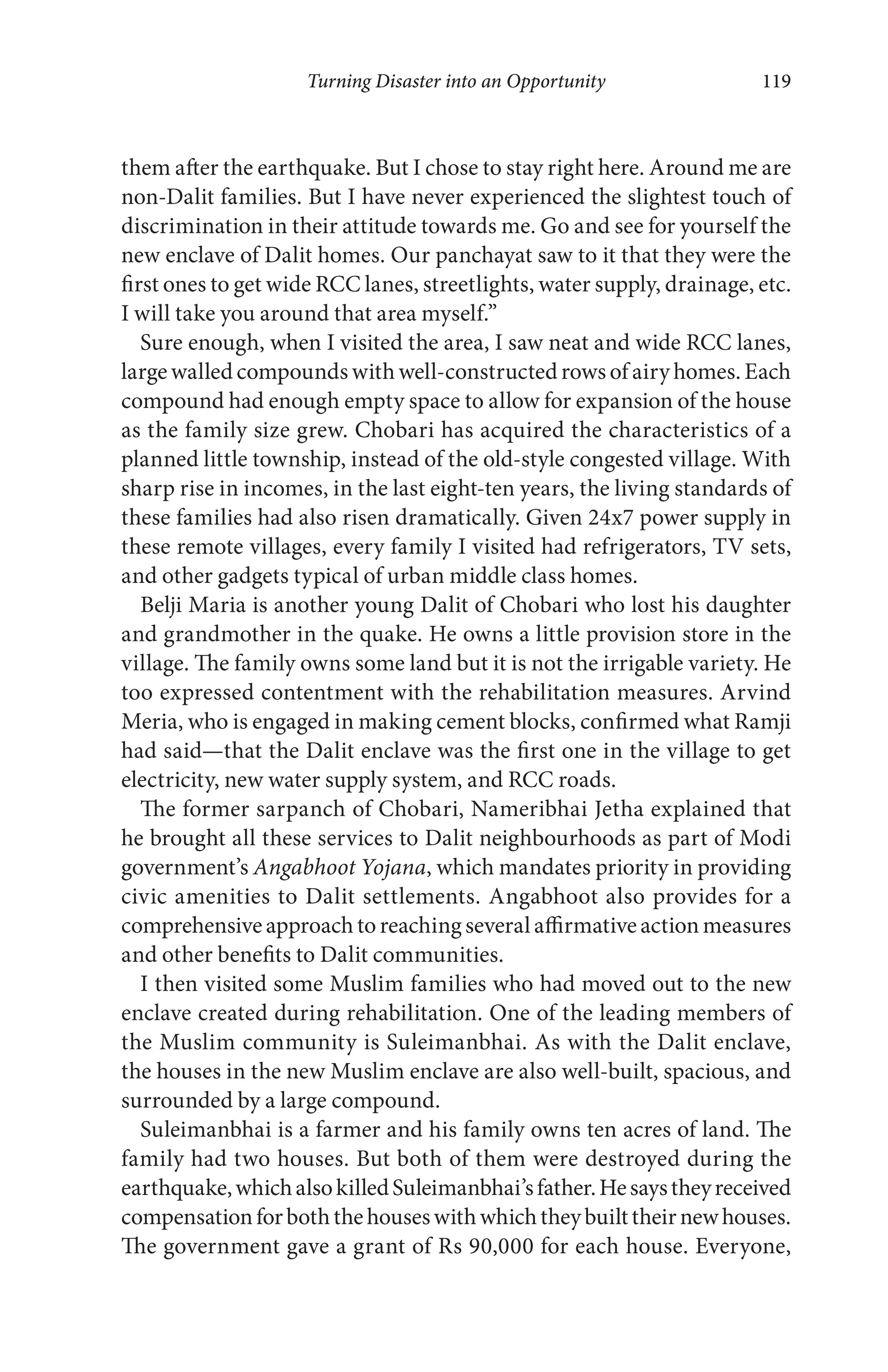 Turning Disaster into an Opportunity 119
them after the earthquake. But I chose to stay right here. Around me are
non-Dalit families. But I have never experienced the slightest touch of
discrimination in their attitude towards me. Go and see for yourself the
new enclave of Dalit homes. Our panchayat saw to it that they were the
first ones to get wide RCC lanes, streetlights, water supply, drainage, etc.
I will take you around that area myself.”
Sure enough, when I visited the area, I saw neat and wide RCC lanes,
large walled compounds with well-constructed rows of airy homes. Each
compound had enough empty space to allow for expansion of the house
as the family size grew. Chobari has acquired the characteristics of a
planned little township, instead of the old-style congested village. With
sharp rise in incomes, in the last eight-ten years, the living standards of
these families had also risen dramatically. Given 24x7 power supply in
these remote villages, every family I visited had refrigerators, TV sets,
and other gadgets typical of urban middle class homes.
Belji Maria is another young Dalit of Chobari who lost his daughter
and grandmother in the quake. He owns a little provision store in the
village. The family owns some land but it is not the irrigable variety. He
too expressed contentment with the rehabilitation measures. Arvind
Meria, who is engaged in making cement blocks, confirmed what Ramji
had said—that the Dalit enclave was the first one in the village to get
electricity, new water supply system, and RCC roads.
The former sarpanch of Chobari, Nameribhai Jetha explained that
he brought all these services to Dalit neighbourhoods as part of Modi
government’s Angabhoot Yojana, which mandates priority in providing
civic amenities to Dalit settlements. Angabhoot also provides for a
comprehensive approach to reaching several affirmative action measures
and other benefits to Dalit communities.
I then visited some Muslim families who had moved out to the new
enclave created during rehabilitation. One of the leading members of
the Muslim community is Suleimanbhai. As with the Dalit enclave,
the houses in the new Muslim enclave are also well-built, spacious, and
surrounded by a large compound.
Suleimanbhai is a farmer and his family owns ten acres of land. The
family had two houses. But both of them were destroyed during the
earthquake,whichalsokilledSuleimanbhai’sfather.Hesaystheyreceived
compensationforboththehouseswithwhichtheybuilttheirnewhouses.
The government gave a grant of Rs 90,000 for each house. Everyone,
 