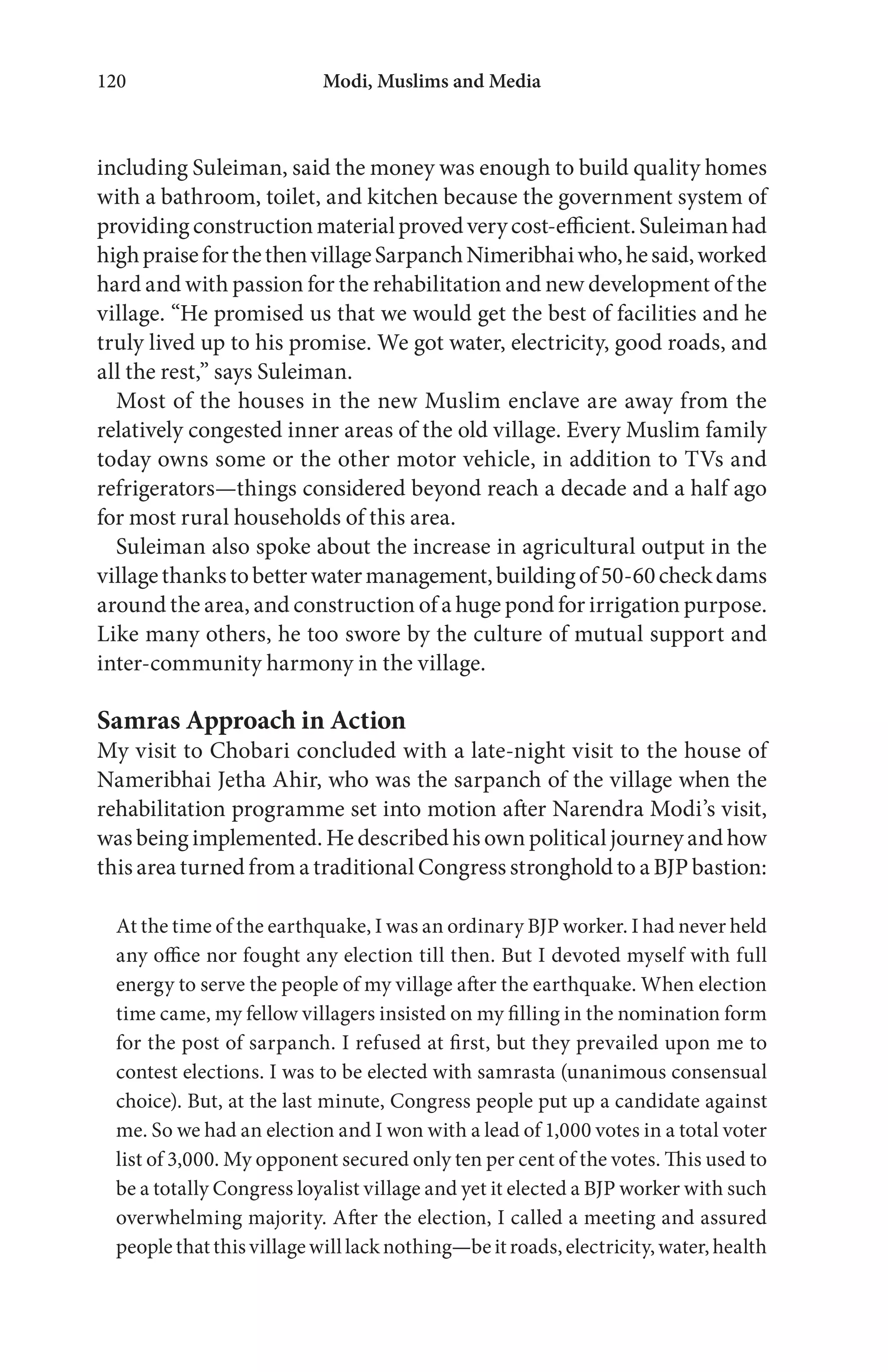 Modi, Muslims and Media120
including Suleiman, said the money was enough to build quality homes
with a bathroom, toilet, and kitchen because the government system of
providingconstructionmaterialprovedverycost-efficient.Suleimanhad
highpraiseforthethenvillageSarpanchNimeribhaiwho,hesaid,worked
hard and with passion for the rehabilitation and new development of the
village. “He promised us that we would get the best of facilities and he
truly lived up to his promise. We got water, electricity, good roads, and
all the rest,” says Suleiman.
Most of the houses in the new Muslim enclave are away from the
relatively congested inner areas of the old village. Every Muslim family
today owns some or the other motor vehicle, in addition to TVs and
refrigerators—things considered beyond reach a decade and a half ago
for most rural households of this area.
Suleiman also spoke about the increase in agricultural output in the
villagethankstobetterwatermanagement,buildingof50-60checkdams
around the area, and construction of a huge pond for irrigation purpose.
Like many others, he too swore by the culture of mutual support and
inter-community harmony in the village.
Samras Approach in Action
My visit to Chobari concluded with a late-night visit to the house of
Nameribhai Jetha Ahir, who was the sarpanch of the village when the
rehabilitation programme set into motion after Narendra Modi’s visit,
was being implemented. He described his own political journey and how
this area turned from a traditional Congress stronghold to a BJP bastion:
At the time of the earthquake, I was an ordinary BJP worker. I had never held
any office nor fought any election till then. But I devoted myself with full
energy to serve the people of my village after the earthquake. When election
time came, my fellow villagers insisted on my filling in the nomination form
for the post of sarpanch. I refused at first, but they prevailed upon me to
contest elections. I was to be elected with samrasta (unanimous consensual
choice). But, at the last minute, Congress people put up a candidate against
me. So we had an election and I won with a lead of 1,000 votes in a total voter
list of 3,000. My opponent secured only ten per cent of the votes. This used to
be a totally Congress loyalist village and yet it elected a BJP worker with such
overwhelming majority. After the election, I called a meeting and assured
people that this village will lack nothing—be it roads, electricity, water, health
 