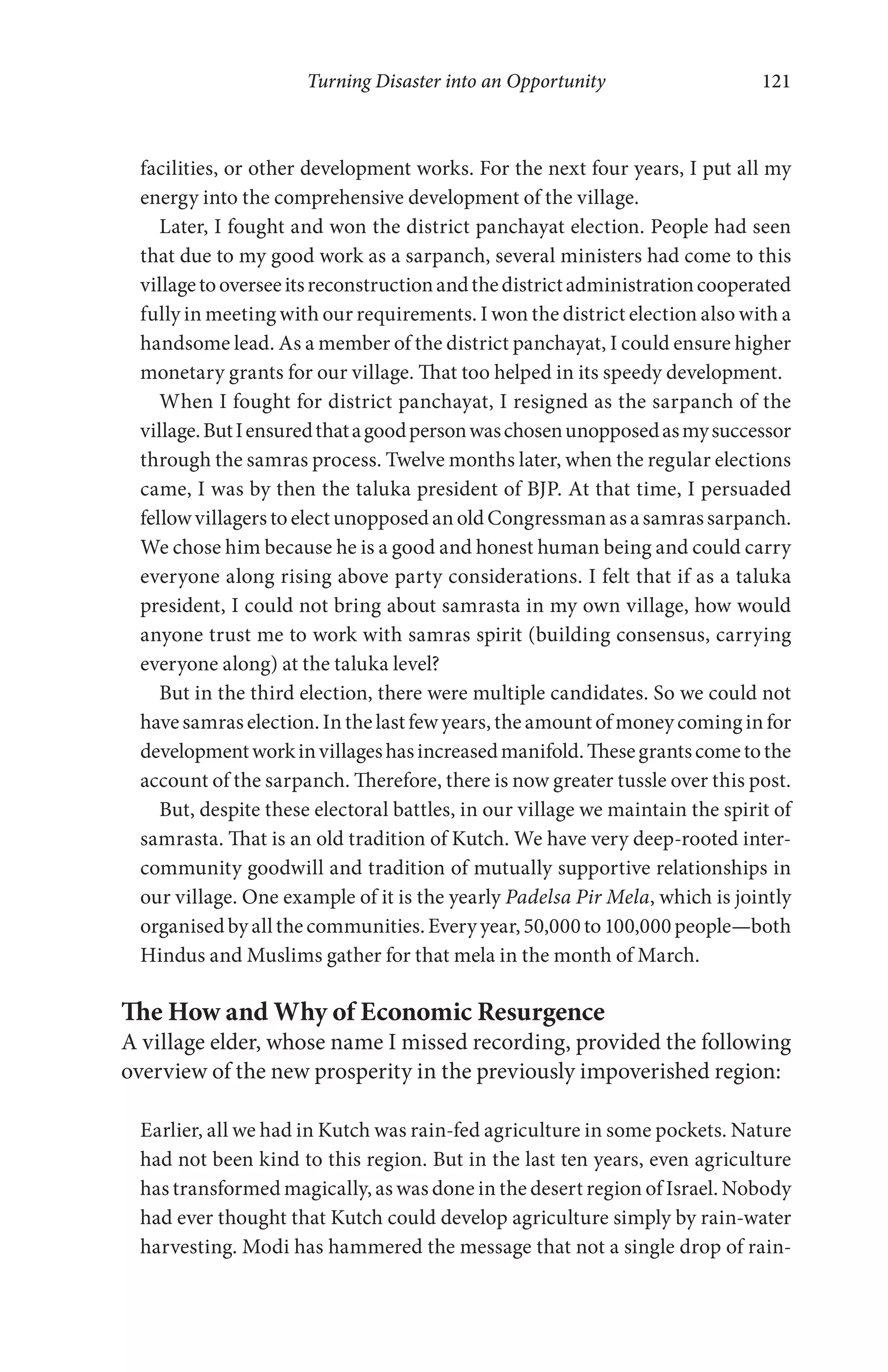 Turning Disaster into an Opportunity 121
facilities, or other development works. For the next four years, I put all my
energy into the comprehensive development of the village.
Later, I fought and won the district panchayat election. People had seen
that due to my good work as a sarpanch, several ministers had come to this
villagetooverseeitsreconstructionandthedistrictadministrationcooperated
fully in meeting with our requirements. I won the district election also with a
handsome lead. As a member of the district panchayat, I could ensure higher
monetary grants for our village. That too helped in its speedy development.
When I fought for district panchayat, I resigned as the sarpanch of the
village.ButIensuredthatagoodpersonwaschosenunopposedasmysuccessor
through the samras process. Twelve months later, when the regular elections
came, I was by then the taluka president of BJP. At that time, I persuaded
fellow villagers to elect unopposed an old Congressman as a samrassarpanch.
We chose him because he is a good and honest human being and could carry
everyone along rising above party considerations. I felt that if as a taluka
president, I could not bring about samrasta in my own village, how would
anyone trust me to work with samras spirit (building consensus, carrying
everyone along) at the taluka level?
But in the third election, there were multiple candidates. So we could not
have samras election. In the last few years, the amount of money coming in for
developmentworkinvillageshasincreasedmanifold.Thesegrantscometothe
account of the sarpanch. Therefore, there is now greater tussle over this post.
But, despite these electoral battles, in our village we maintain the spirit of
samrasta. That is an old tradition of Kutch. We have very deep-rooted inter-
community goodwill and tradition of mutually supportive relationships in
our village. One example of it is the yearly Padelsa Pir Mela, which is jointly
organisedbyallthecommunities.Everyyear,50,000to100,000people—both
Hindus and Muslims gather for that mela in the month of March.
The How and Why of Economic Resurgence
A village elder, whose name I missed recording, provided the following
overview of the new prosperity in the previously impoverished region:
Earlier, all we had in Kutch was rain-fed agriculture in some pockets. Nature
had not been kind to this region. But in the last ten years, even agriculture
has transformed magically, as was done in the desert region of Israel. Nobody
had ever thought that Kutch could develop agriculture simply by rain-water
harvesting. Modi has hammered the message that not a single drop of rain-
 