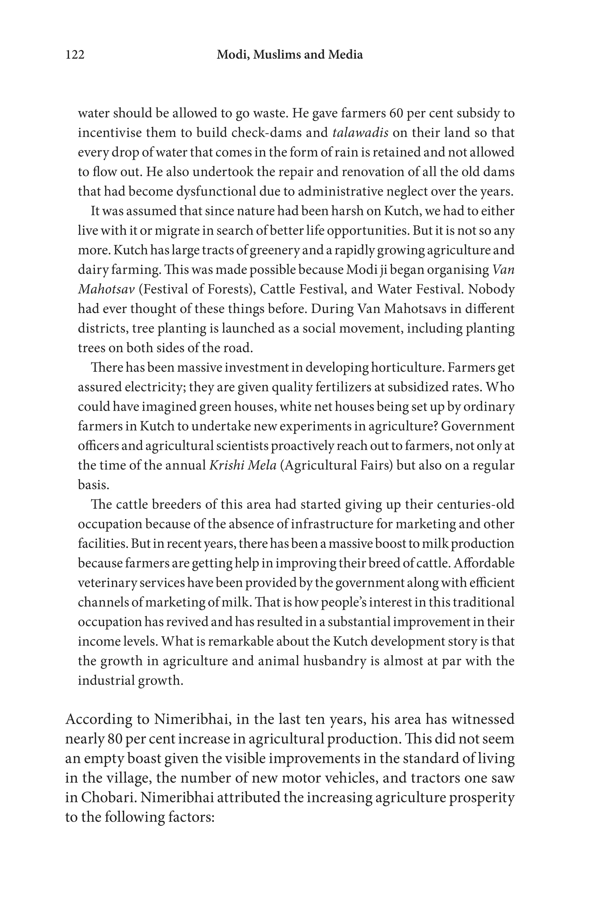 Modi, Muslims and Media122
water should be allowed to go waste. He gave farmers 60 per cent subsidy to
incentivise them to build check-dams and talawadis on their land so that
every drop of water that comes in the form of rain is retained and not allowed
to flow out. He also undertook the repair and renovation of all the old dams
that had become dysfunctional due to administrative neglect over the years.
It was assumed that since nature had been harsh on Kutch, we had to either
live with it or migrate in search of better life opportunities. But it is not so any
more.Kutchhaslargetractsofgreeneryandarapidlygrowingagricultureand
dairy farming. This was made possible because Modi ji began organising Van
Mahotsav (Festival of Forests), Cattle Festival, and Water Festival. Nobody
had ever thought of these things before. During Van Mahotsavs in different
districts, tree planting is launched as a social movement, including planting
trees on both sides of the road.
There has been massive investment in developing horticulture. Farmers get
assured electricity; they are given quality fertilizers at subsidized rates. Who
could have imagined green houses, white net houses being set up by ordinary
farmers in Kutch to undertake new experiments in agriculture? Government
officers and agricultural scientists proactively reach out to farmers, not only at
the time of the annual Krishi Mela (Agricultural Fairs) but also on a regular
basis.
The cattle breeders of this area had started giving up their centuries-old
occupation because of the absence of infrastructure for marketing and other
facilities.Butinrecentyears,therehasbeenamassiveboosttomilkproduction
because farmers are getting help in improving their breed of cattle. Affordable
veterinary services have been provided by the government along with efficient
channels of marketing of milk. That is how people’s interest in this traditional
occupation has revived and has resulted in a substantial improvement in their
income levels. What is remarkable about the Kutch development story is that
the growth in agriculture and animal husbandry is almost at par with the
industrial growth.
According to Nimeribhai, in the last ten years, his area has witnessed
nearly 80 per cent increase in agricultural production. This did not seem
an empty boast given the visible improvements in the standard of living
in the village, the number of new motor vehicles, and tractors one saw
in Chobari. Nimeribhai attributed the increasing agriculture prosperity
to the following factors:
 