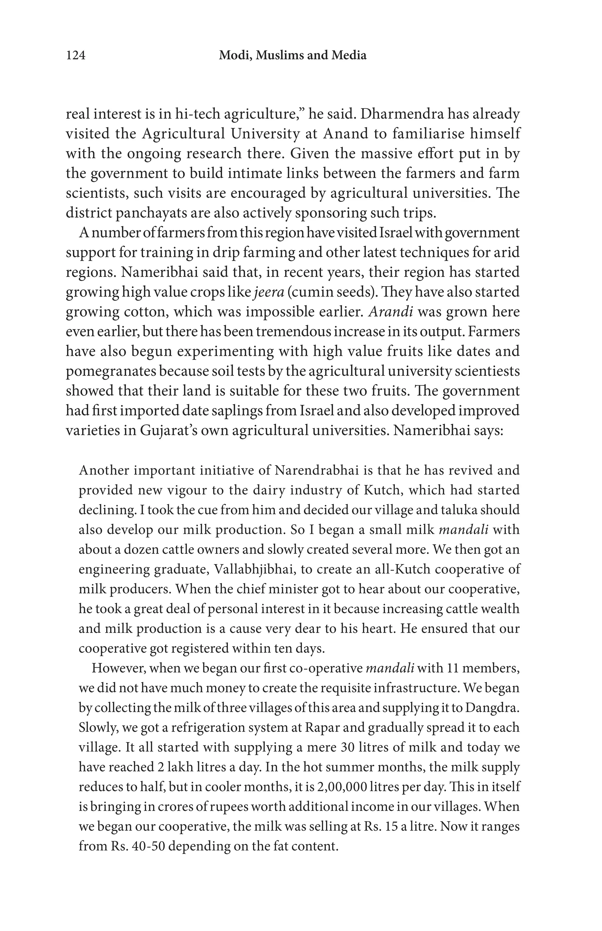 Modi, Muslims and Media124
real interest is in hi-tech agriculture,” he said. Dharmendra has already
visited the Agricultural University at Anand to familiarise himself
with the ongoing research there. Given the massive effort put in by
the government to build intimate links between the farmers and farm
scientists, such visits are encouraged by agricultural universities. The
district panchayats are also actively sponsoring such trips.
AnumberoffarmersfromthisregionhavevisitedIsraelwithgovernment
support for training in drip farming and other latest techniques for arid
regions. Nameribhai said that, in recent years, their region has started
growing high value crops like jeera (cumin seeds). They have also started
growing cotton, which was impossible earlier. Arandi was grown here
evenearlier,buttherehasbeentremendousincreaseinitsoutput.Farmers
have also begun experimenting with high value fruits like dates and
pomegranates because soil tests by the agricultural university scientiests
showed that their land is suitable for these two fruits. The government
hadfirstimported datesaplingsfromIsraelandalsodevelopedimproved
varieties in Gujarat’s own agricultural universities. Nameribhai says:
Another important initiative of Narendrabhai is that he has revived and
provided new vigour to the dairy industry of Kutch, which had started
declining. I took the cue from him and decided our village and taluka should
also develop our milk production. So I began a small milk mandali with
about a dozen cattle owners and slowly created several more. We then got an
engineering graduate, Vallabhjibhai, to create an all-Kutch cooperative of
milk producers. When the chief minister got to hear about our cooperative,
he took a great deal of personal interest in it because increasing cattle wealth
and milk production is a cause very dear to his heart. He ensured that our
cooperative got registered within ten days.
However, when we began our first co-operative mandali with 11 members,
we did not have much money to create the requisite infrastructure. We began
bycollectingthemilkofthreevillagesofthisareaandsupplyingittoDangdra.
Slowly, we got a refrigeration system at Rapar and gradually spread it to each
village. It all started with supplying a mere 30 litres of milk and today we
have reached 2 lakh litres a day. In the hot summer months, the milk supply
reduces to half, but in cooler months, it is 2,00,000 litres per day. This in itself
is bringing in crores of rupees worth additional income in our villages. When
we began our cooperative, the milk was selling at Rs. 15 a litre. Now it ranges
from Rs. 40-50 depending on the fat content.
 