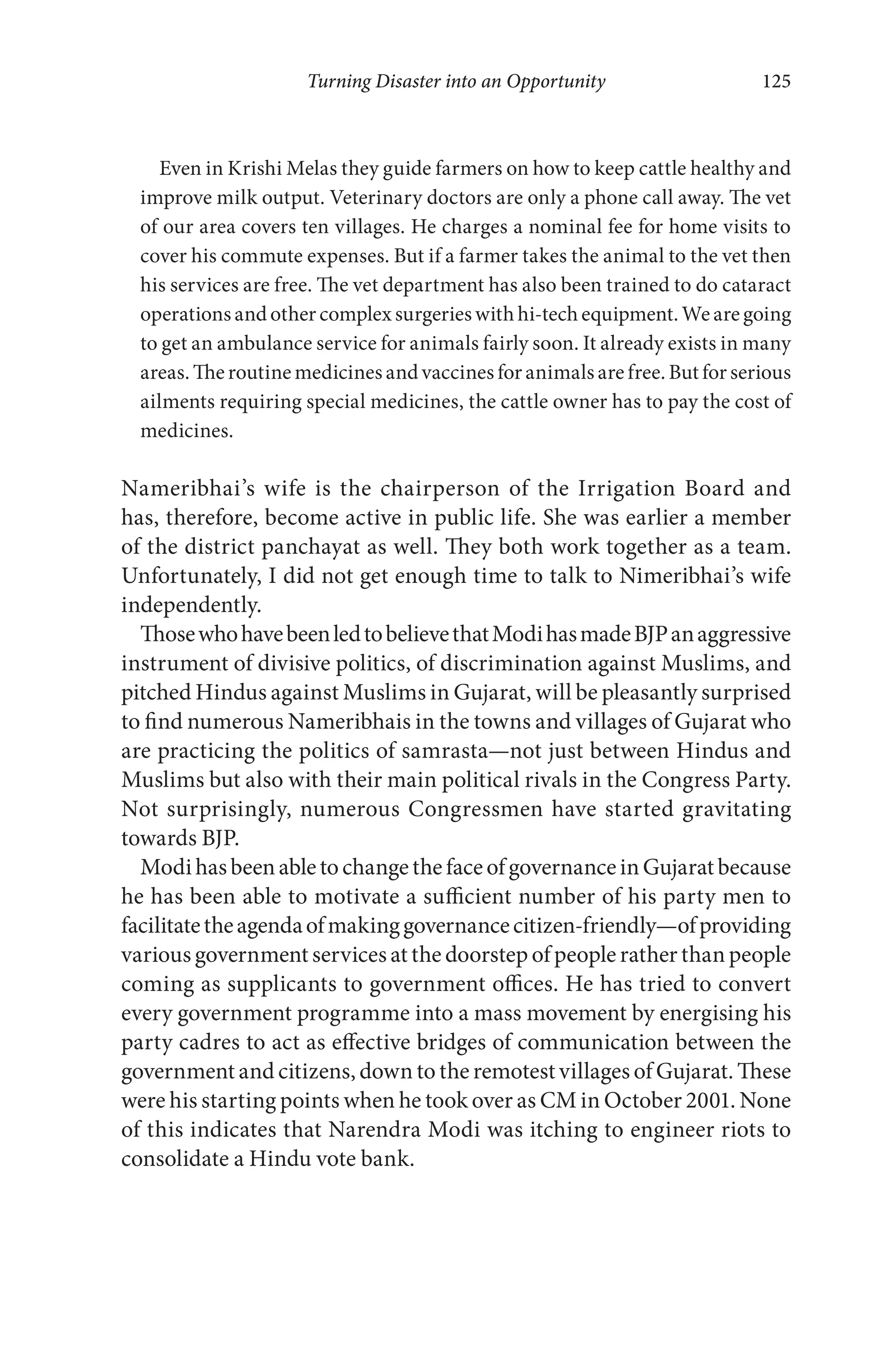 Turning Disaster into an Opportunity 125
Even in Krishi Melas they guide farmers on how to keep cattle healthy and
improve milk output. Veterinary doctors are only a phone call away. The vet
of our area covers ten villages. He charges a nominal fee for home visits to
cover his commute expenses. But if a farmer takes the animal to the vet then
his services are free. The vet department has also been trained to do cataract
operations andothercomplexsurgerieswith hi-tech equipment. We aregoing
to get an ambulance service for animals fairly soon. It already exists in many
areas. The routine medicines and vaccines for animals are free. But for serious
ailments requiring special medicines, the cattle owner has to pay the cost of
medicines.
Nameribhai’s wife is the chairperson of the Irrigation Board and
has, therefore, become active in public life. She was earlier a member
of the district panchayat as well. They both work together as a team.
Unfortunately, I did not get enough time to talk to Nimeribhai’s wife
independently.
ThosewhohavebeenledtobelievethatModihasmadeBJPanaggressive
instrument of divisive politics, of discrimination against Muslims, and
pitched Hindus against Muslims in Gujarat, will be pleasantly surprised
to find numerous Nameribhais in the towns and villages of Gujarat who
are practicing the politics of samrasta—not just between Hindus and
Muslims but also with their main political rivals in the Congress Party.
Not surprisingly, numerous Congressmen have started gravitating
towards BJP.
ModihasbeenabletochangethefaceofgovernanceinGujaratbecause
he has been able to motivate a sufficient number of his party men to
facilitatetheagendaofmakinggovernancecitizen-friendly—ofproviding
various government services at the doorstep of people rather than people
coming as supplicants to government offices. He has tried to convert
every government programme into a mass movement by energising his
party cadres to act as effective bridges of communication between the
government and citizens, down to the remotest villages of Gujarat. These
were his starting points when he took over as CM in October 2001. None
of this indicates that Narendra Modi was itching to engineer riots to
consolidate a Hindu vote bank.
 