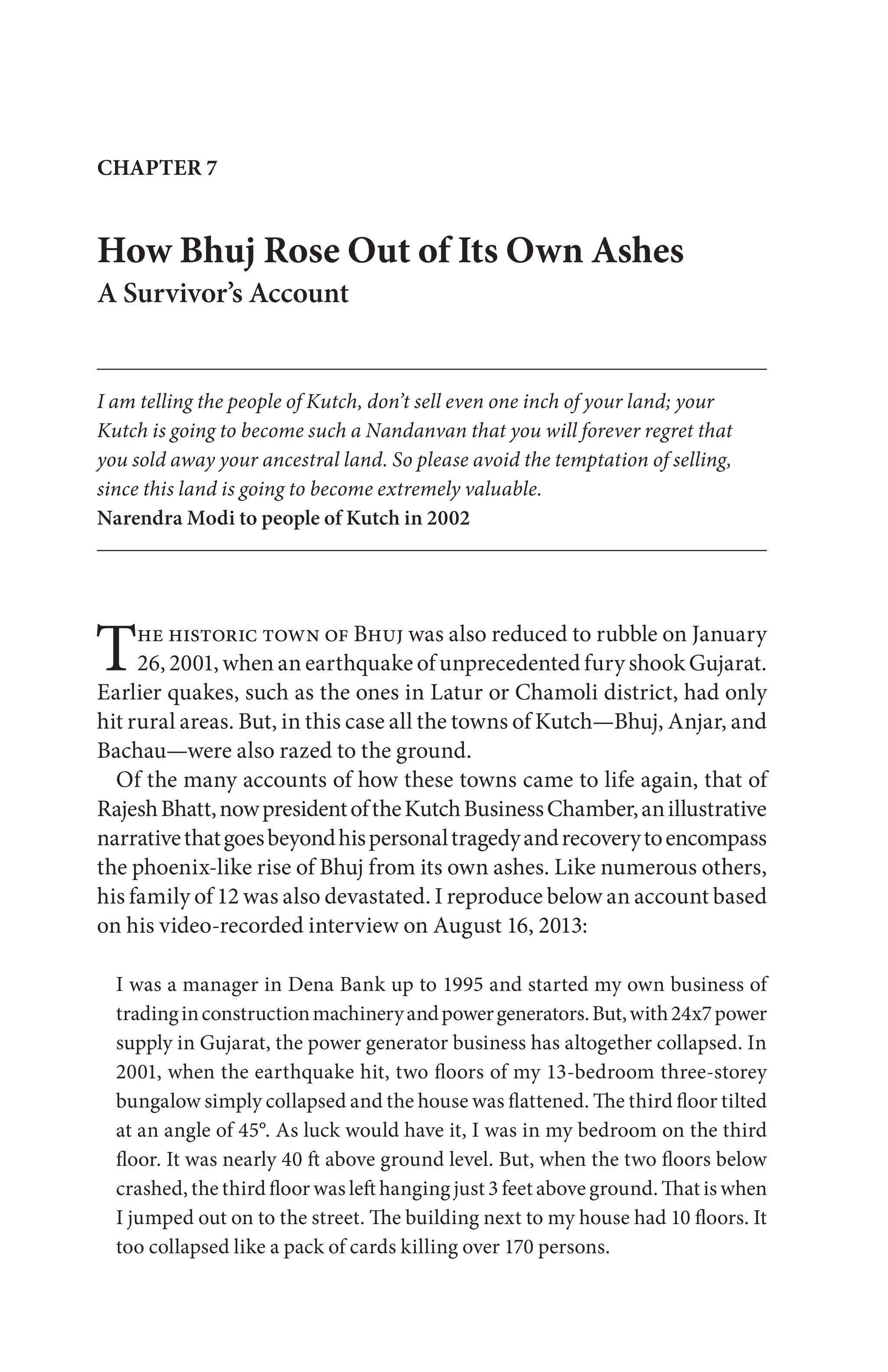 The historic town of Bhuj was also reduced to rubble on January
26, 2001, when an earthquake of unprecedented fury shook Gujarat.
Earlier quakes, such as the ones in Latur or Chamoli district, had only
hit rural areas. But, in this case all the towns of Kutch—Bhuj, Anjar, and
Bachau—were also razed to the ground.
Of the many accounts of how these towns came to life again, that of
RajeshBhatt,nowpresidentoftheKutchBusinessChamber,anillustrative
narrativethatgoesbeyondhispersonaltragedyandrecoverytoencompass
the phoenix-like rise of Bhuj from its own ashes. Like numerous others,
his family of 12 was also devastated. I reproduce below an account based
on his video-recorded interview on August 16, 2013:
I was a manager in Dena Bank up to 1995 and started my own business of
tradinginconstructionmachineryandpowergenerators.But,with24x7power
supply in Gujarat, the power generator business has altogether collapsed. In
2001, when the earthquake hit, two floors of my 13-bedroom three-storey
bungalow simply collapsed and the house was flattened. The third floor tilted
at an angle of 45°. As luck would have it, I was in my bedroom on the third
floor. It was nearly 40 ft above ground level. But, when the two floors below
crashed, the third floor was left hanging just 3 feet above ground. That is when
I jumped out on to the street. The building next to my house had 10 floors. It
too collapsed like a pack of cards killing over 170 persons.
CHAPTER 7
How Bhuj Rose Out of Its Own Ashes
A Survivor’s Account
I am telling the people of Kutch, don’t sell even one inch of your land; your
Kutch is going to become such a Nandanvan that you will forever regret that
you sold away your ancestral land. So please avoid the temptation of selling,
since this land is going to become extremely valuable.
Narendra Modi to people of Kutch in 2002
 