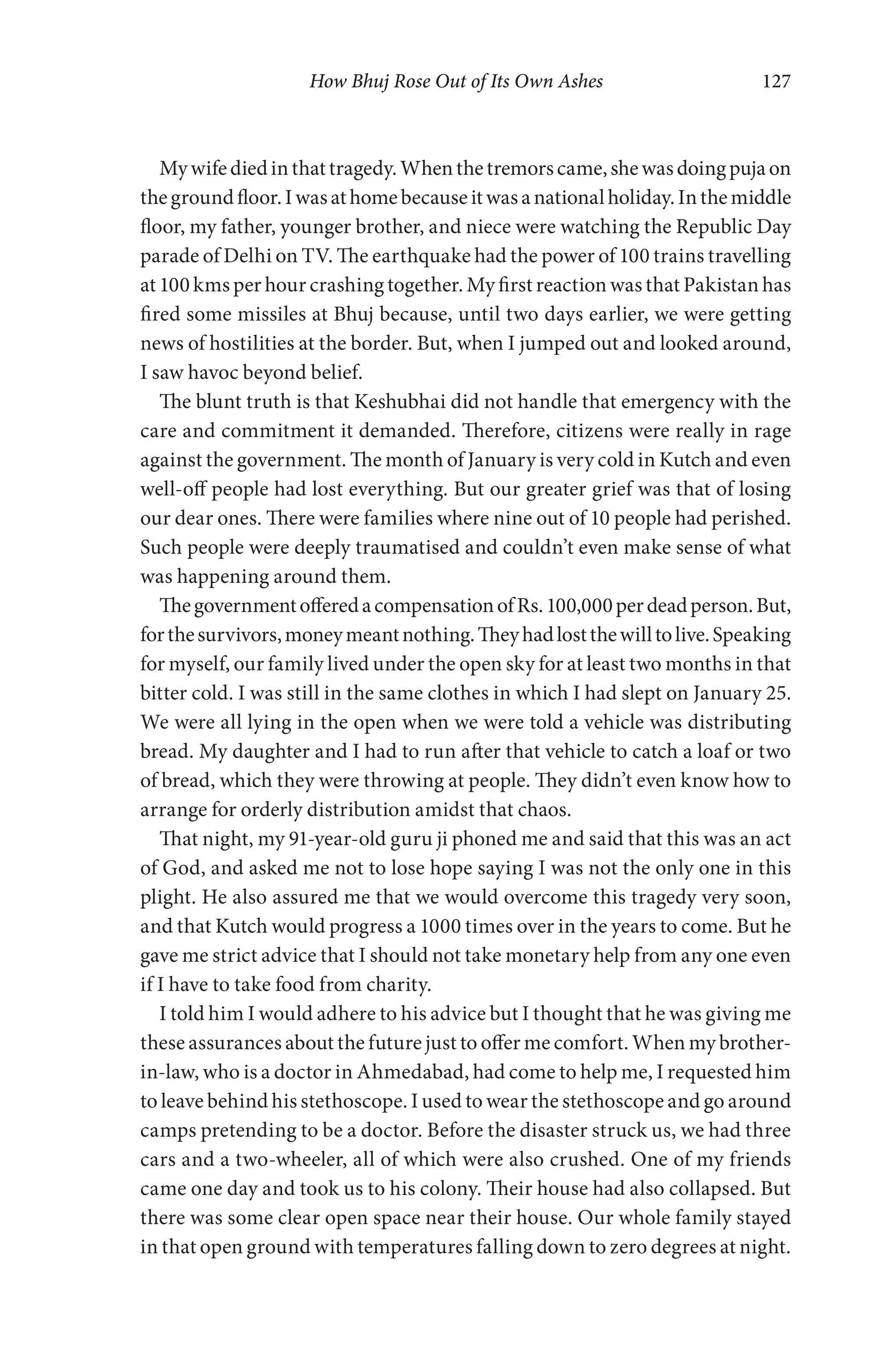 How Bhuj Rose Out of Its Own Ashes 127
Mywifediedinthattragedy.Whenthetremorscame,shewasdoingpujaon
thegroundfloor.Iwasathomebecauseitwasanationalholiday.Inthemiddle
floor, my father, younger brother, and niece were watching the Republic Day
parade of Delhi on TV. The earthquake had the power of 100 trains travelling
at 100 kms per hour crashing together. My first reaction was that Pakistan has
fired some missiles at Bhuj because, until two days earlier, we were getting
news of hostilities at the border. But, when I jumped out and looked around,
I saw havoc beyond belief.
The blunt truth is that Keshubhai did not handle that emergency with the
care and commitment it demanded. Therefore, citizens were really in rage
against the government. The month of January is very cold in Kutch and even
well-off people had lost everything. But our greater grief was that of losing
our dear ones. There were families where nine out of 10 people had perished.
Such people were deeply traumatised and couldn’t even make sense of what
was happening around them.
ThegovernmentofferedacompensationofRs.100,000perdeadperson.But,
forthesurvivors,moneymeantnothing.Theyhadlostthewilltolive.Speaking
for myself, our family lived under the open sky for at least two months in that
bitter cold. I was still in the same clothes in which I had slept on January 25.
We were all lying in the open when we were told a vehicle was distributing
bread. My daughter and I had to run after that vehicle to catch a loaf or two
of bread, which they were throwing at people. They didn’t even know how to
arrange for orderly distribution amidst that chaos.
That night, my 91-year-old guru ji phoned me and said that this was an act
of God, and asked me not to lose hope saying I was not the only one in this
plight. He also assured me that we would overcome this tragedy very soon,
and that Kutch would progress a 1000 times over in the years to come. But he
gave me strict advice that I should not take monetary help from any one even
if I have to take food from charity.
I told him I would adhere to his advice but I thought that he was giving me
these assurances about the future just to offer me comfort. When my brother-
in-law, who is a doctor in Ahmedabad, had come to help me, I requested him
to leave behind his stethoscope. I used to wear the stethoscope and go around
camps pretending to be a doctor. Before the disaster struck us, we had three
cars and a two-wheeler, all of which were also crushed. One of my friends
came one day and took us to his colony. Their house had also collapsed. But
there was some clear open space near their house. Our whole family stayed
in that open ground with temperatures falling down to zero degrees at night.
 
