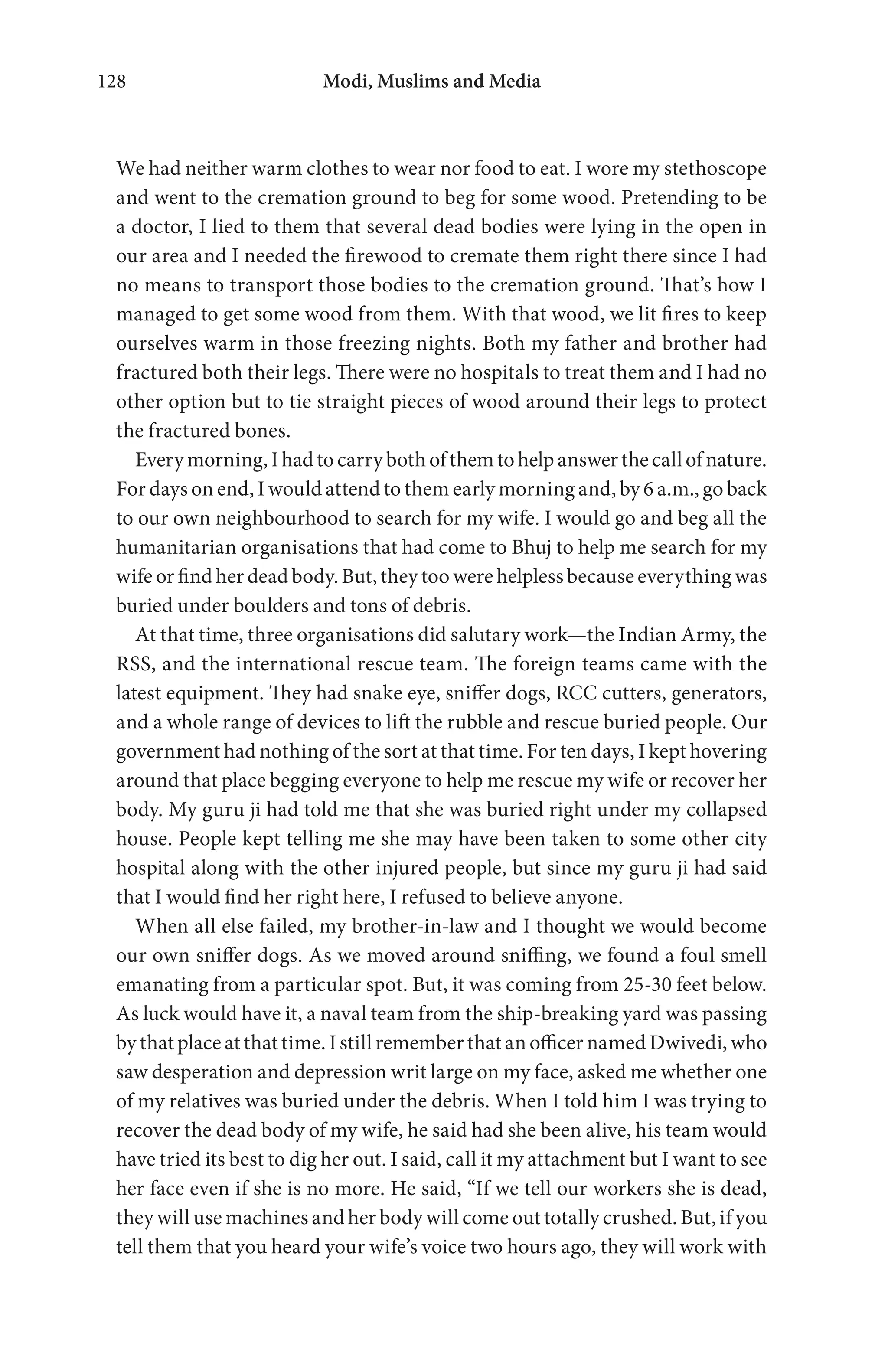 Modi, Muslims and Media128
We had neither warm clothes to wear nor food to eat. I wore my stethoscope
and went to the cremation ground to beg for some wood. Pretending to be
a doctor, I lied to them that several dead bodies were lying in the open in
our area and I needed the firewood to cremate them right there since I had
no means to transport those bodies to the cremation ground. That’s how I
managed to get some wood from them. With that wood, we lit fires to keep
ourselves warm in those freezing nights. Both my father and brother had
fractured both their legs. There were no hospitals to treat them and I had no
other option but to tie straight pieces of wood around their legs to protect
the fractured bones.
Everymorning,Ihadtocarrybothofthemtohelpanswerthecallofnature.
For days on end, I would attend to them early morning and, by 6 a.m., go back
to our own neighbourhood to search for my wife. I would go and beg all the
humanitarian organisations that had come to Bhuj to help me search for my
wife or find her dead body. But, they too were helpless because everything was
buried under boulders and tons of debris.
At that time, three organisations did salutary work—the Indian Army, the
RSS, and the international rescue team. The foreign teams came with the
latest equipment. They had snake eye, sniffer dogs, RCC cutters, generators,
and a whole range of devices to lift the rubble and rescue buried people. Our
government had nothing of the sort at that time. For ten days, I kept hovering
around that place begging everyone to help me rescue my wife or recover her
body. My guru ji had told me that she was buried right under my collapsed
house. People kept telling me she may have been taken to some other city
hospital along with the other injured people, but since my guru ji had said
that I would find her right here, I refused to believe anyone.
When all else failed, my brother-in-law and I thought we would become
our own sniffer dogs. As we moved around sniffing, we found a foul smell
emanating from a particular spot. But, it was coming from 25-30 feet below.
As luck would have it, a naval team from the ship-breaking yard was passing
by that place at that time. I still remember that an officer named Dwivedi, who
saw desperation and depression writ large on my face, asked me whether one
of my relatives was buried under the debris. When I told him I was trying to
recover the dead body of my wife, he said had she been alive, his team would
have tried its best to dig her out. I said, call it my attachment but I want to see
her face even if she is no more. He said, “If we tell our workers she is dead,
they will use machines and her body will come out totally crushed. But, if you
tell them that you heard your wife’s voice two hours ago, they will work with
 