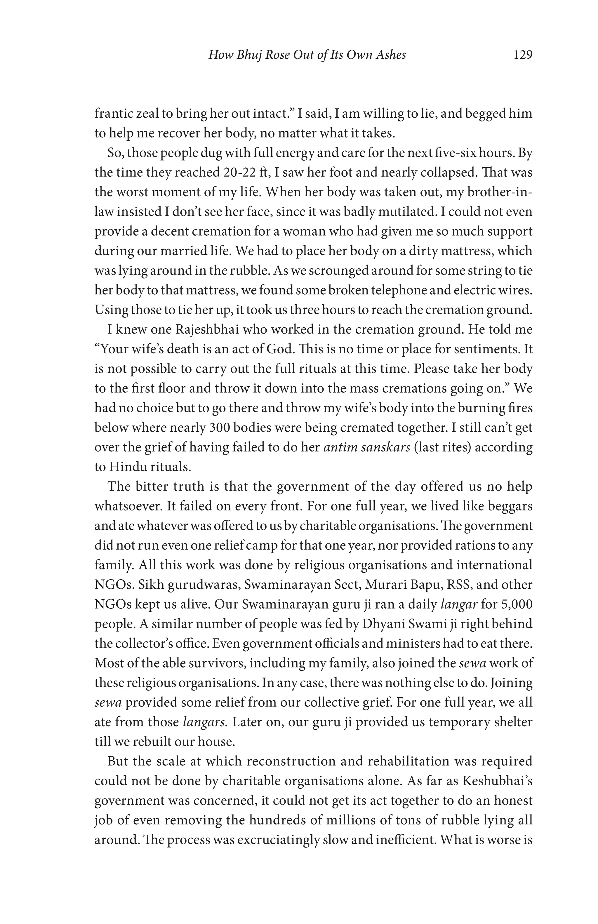 How Bhuj Rose Out of Its Own Ashes 129
frantic zeal to bring her out intact.” I said, I am willing to lie, and begged him
to help me recover her body, no matter what it takes.
So, those people dug with full energy and care for the next five-six hours. By
the time they reached 20-22 ft, I saw her foot and nearly collapsed. That was
the worst moment of my life. When her body was taken out, my brother-in-
law insisted I don’t see her face, since it was badly mutilated. I could not even
provide a decent cremation for a woman who had given me so much support
during our married life. We had to place her body on a dirty mattress, which
was lying around in the rubble. As we scrounged around for some string to tie
her body to that mattress, we found some broken telephone and electric wires.
Using those to tie her up, it took us three hours to reach the cremation ground.
I knew one Rajeshbhai who worked in the cremation ground. He told me
“Your wife’s death is an act of God. This is no time or place for sentiments. It
is not possible to carry out the full rituals at this time. Please take her body
to the first floor and throw it down into the mass cremations going on.” We
had no choice but to go there and throw my wife’s body into the burning fires
below where nearly 300 bodies were being cremated together. I still can’t get
over the grief of having failed to do her antim sanskars (last rites) according
to Hindu rituals.
The bitter truth is that the government of the day offered us no help
whatsoever. It failed on every front. For one full year, we lived like beggars
andatewhateverwasofferedtousbycharitableorganisations.Thegovernment
did not run even one relief camp for that one year, nor provided rations to any
family. All this work was done by religious organisations and international
NGOs. Sikh gurudwaras, Swaminarayan Sect, Murari Bapu, RSS, and other
NGOs kept us alive. Our Swaminarayan guru ji ran a daily langar for 5,000
people. A similar number of people was fed by Dhyani Swami ji right behind
the collector’s office. Even government officials and ministers had to eat there.
Most of the able survivors, including my family, also joined the sewa work of
thesereligiousorganisations.Inanycase,therewasnothingelsetodo.Joining
sewa provided some relief from our collective grief. For one full year, we all
ate from those langars. Later on, our guru ji provided us temporary shelter
till we rebuilt our house.
But the scale at which reconstruction and rehabilitation was required
could not be done by charitable organisations alone. As far as Keshubhai’s
government was concerned, it could not get its act together to do an honest
job of even removing the hundreds of millions of tons of rubble lying all
around. The process was excruciatingly slow and inefficient. What is worse is
 