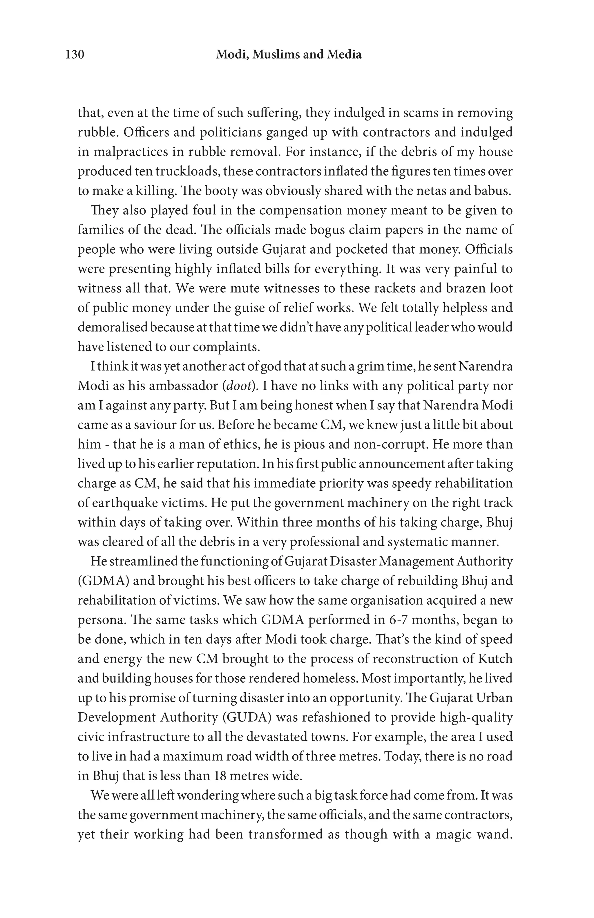 Modi, Muslims and Media130
that, even at the time of such suffering, they indulged in scams in removing
rubble. Officers and politicians ganged up with contractors and indulged
in malpractices in rubble removal. For instance, if the debris of my house
produced ten truckloads, these contractors inflated the figures ten times over
to make a killing. The booty was obviously shared with the netas and babus.
They also played foul in the compensation money meant to be given to
families of the dead. The officials made bogus claim papers in the name of
people who were living outside Gujarat and pocketed that money. Officials
were presenting highly inflated bills for everything. It was very painful to
witness all that. We were mute witnesses to these rackets and brazen loot
of public money under the guise of relief works. We felt totally helpless and
demoralisedbecauseatthattimewedidn’thaveanypoliticalleaderwhowould
have listened to our complaints.
Ithinkitwasyetanotheractofgodthatatsuchagrimtime,hesentNarendra
Modi as his ambassador (doot). I have no links with any political party nor
am I against any party. But I am being honest when I say that Narendra Modi
came as a saviour for us. Before he became CM, we knew just a little bit about
him - that he is a man of ethics, he is pious and non-corrupt. He more than
liveduptohisearlierreputation.In hisfirst publicannouncement aftertaking
charge as CM, he said that his immediate priority was speedy rehabilitation
of earthquake victims. He put the government machinery on the right track
within days of taking over. Within three months of his taking charge, Bhuj
was cleared of all the debris in a very professional and systematic manner.
HestreamlinedthefunctioningofGujaratDisasterManagementAuthority
(GDMA) and brought his best officers to take charge of rebuilding Bhuj and
rehabilitation of victims. We saw how the same organisation acquired a new
persona. The same tasks which GDMA performed in 6-7 months, began to
be done, which in ten days after Modi took charge. That’s the kind of speed
and energy the new CM brought to the process of reconstruction of Kutch
and building houses for those rendered homeless. Most importantly, he lived
up to his promise of turning disaster into an opportunity. The Gujarat Urban
Development Authority (GUDA) was refashioned to provide high-quality
civic infrastructure to all the devastated towns. For example, the area I used
to live in had a maximum road width of three metres. Today, there is no road
in Bhuj that is less than 18 metres wide.
Wewereallleftwonderingwheresuchabigtaskforcehadcomefrom.Itwas
thesamegovernmentmachinery,thesameofficials,andthesamecontractors,
yet their working had been transformed as though with a magic wand.
 