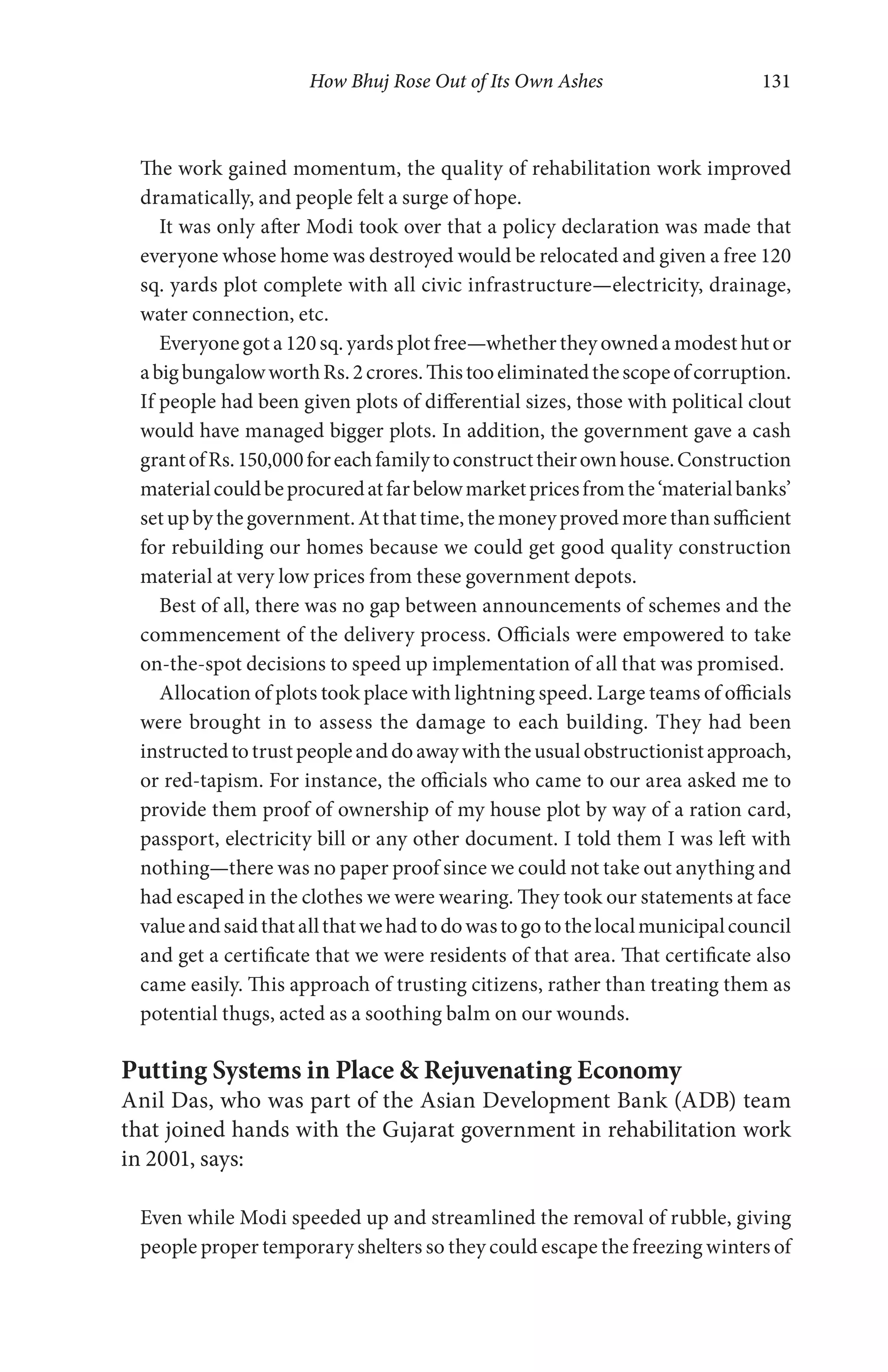 How Bhuj Rose Out of Its Own Ashes 131
The work gained momentum, the quality of rehabilitation work improved
dramatically, and people felt a surge of hope.
It was only after Modi took over that a policy declaration was made that
everyone whose home was destroyed would be relocated and given a free 120
sq. yards plot complete with all civic infrastructure—electricity, drainage,
water connection, etc.
Everyone got a 120 sq. yards plot free—whether they owned a modest hut or
abigbungalowworthRs.2crores.Thistooeliminatedthescopeofcorruption.
If people had been given plots of differential sizes, those with political clout
would have managed bigger plots. In addition, the government gave a cash
grantofRs.150,000foreachfamilytoconstructtheirownhouse.Construction
materialcouldbeprocuredatfarbelowmarketpricesfromthe‘materialbanks’
setupbythegovernment.Atthattime,themoneyprovedmorethansufficient
for rebuilding our homes because we could get good quality construction
material at very low prices from these government depots.
Best of all, there was no gap between announcements of schemes and the
commencement of the delivery process. Officials were empowered to take
on-the-spot decisions to speed up implementation of all that was promised.
Allocation of plots took place with lightning speed. Large teams of officials
were brought in to assess the damage to each building. They had been
instructedtotrustpeopleanddoawaywiththeusualobstructionistapproach,
or red-tapism. For instance, the officials who came to our area asked me to
provide them proof of ownership of my house plot by way of a ration card,
passport, electricity bill or any other document. I told them I was left with
nothing—there was no paper proof since we could not take out anything and
had escaped in the clothes we were wearing. They took our statements at face
valueandsaidthatallthatwehadtodowastogotothelocalmunicipalcouncil
and get a certificate that we were residents of that area. That certificate also
came easily. This approach of trusting citizens, rather than treating them as
potential thugs, acted as a soothing balm on our wounds.
Putting Systems in Place & Rejuvenating Economy
Anil Das, who was part of the Asian Development Bank (ADB) team
that joined hands with the Gujarat government in rehabilitation work
in 2001, says:
Even while Modi speeded up and streamlined the removal of rubble, giving
people proper temporary shelters so they could escape the freezing winters of
 