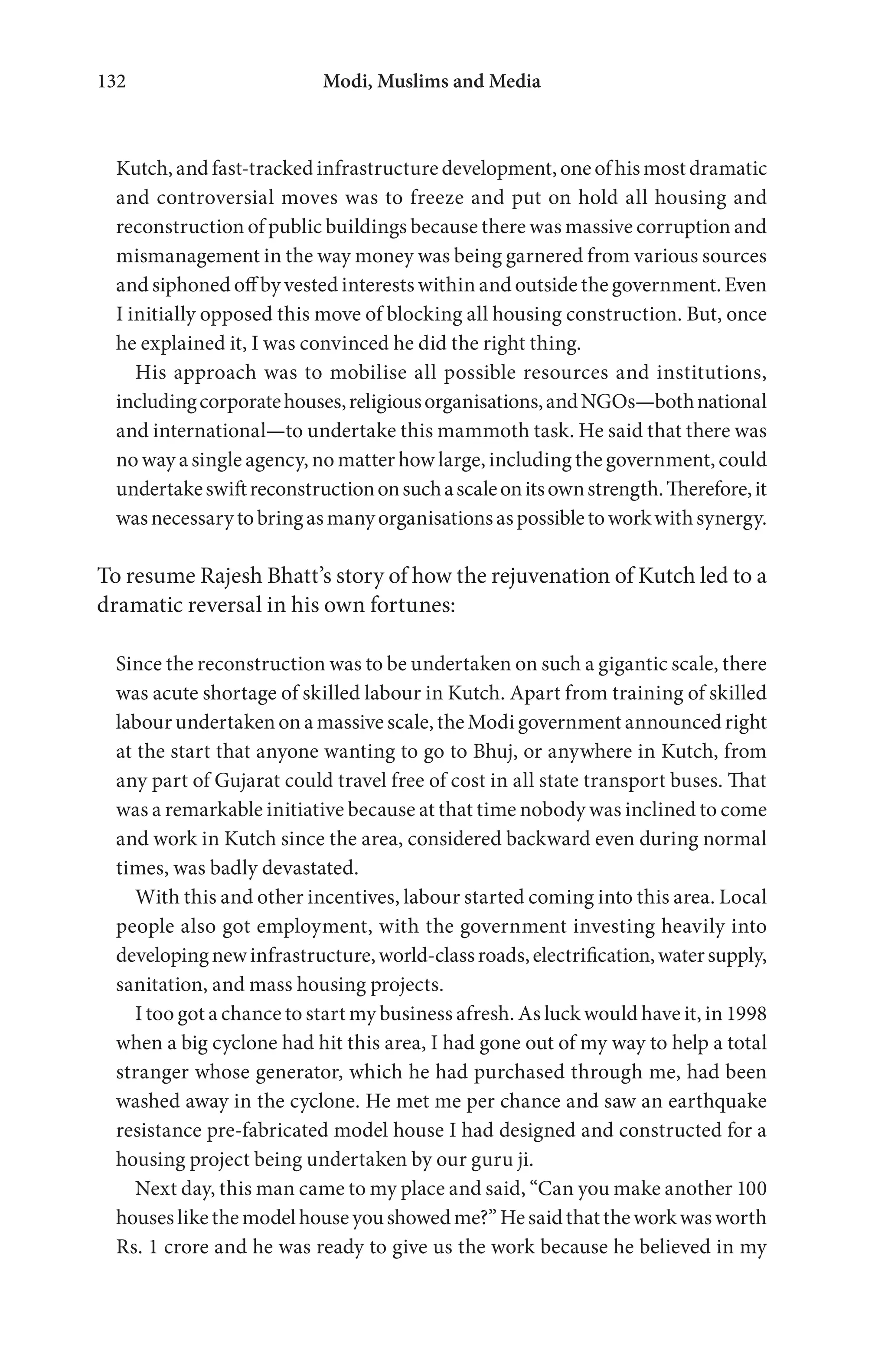 Modi, Muslims and Media132
Kutch, and fast-tracked infrastructure development, one of his most dramatic
and controversial moves was to freeze and put on hold all housing and
reconstruction of public buildings because there was massive corruption and
mismanagement in the way money was being garnered from various sources
and siphoned off by vested interests within and outside the government. Even
I initially opposed this move of blocking all housing construction. But, once
he explained it, I was convinced he did the right thing.
His approach was to mobilise all possible resources and institutions,
includingcorporatehouses,religiousorganisations,andNGOs—bothnational
and international—to undertake this mammoth task. He said that there was
no way a single agency, no matter how large, including the government, could
undertakeswiftreconstructiononsuchascaleonitsownstrength.Therefore,it
wasnecessarytobringasmanyorganisationsaspossibletoworkwithsynergy.
To resume Rajesh Bhatt’s story of how the rejuvenation of Kutch led to a
dramatic reversal in his own fortunes:
Since the reconstruction was to be undertaken on such a gigantic scale, there
was acute shortage of skilled labour in Kutch. Apart from training of skilled
labour undertaken on a massive scale, the Modi government announced right
at the start that anyone wanting to go to Bhuj, or anywhere in Kutch, from
any part of Gujarat could travel free of cost in all state transport buses. That
was a remarkable initiative because at that time nobody was inclined to come
and work in Kutch since the area, considered backward even during normal
times, was badly devastated.
With this and other incentives, labour started coming into this area. Local
people also got employment, with the government investing heavily into
developingnewinfrastructure,world-classroads,electrification,watersupply,
sanitation, and mass housing projects.
I too got a chance to start my business afresh. As luck would have it, in 1998
when a big cyclone had hit this area, I had gone out of my way to help a total
stranger whose generator, which he had purchased through me, had been
washed away in the cyclone. He met me per chance and saw an earthquake
resistance pre-fabricated model house I had designed and constructed for a
housing project being undertaken by our guru ji.
Next day, this man came to my place and said, “Can you make another 100
houseslikethemodelhouseyoushowedme?”Hesaidthattheworkwasworth
Rs. 1 crore and he was ready to give us the work because he believed in my
 