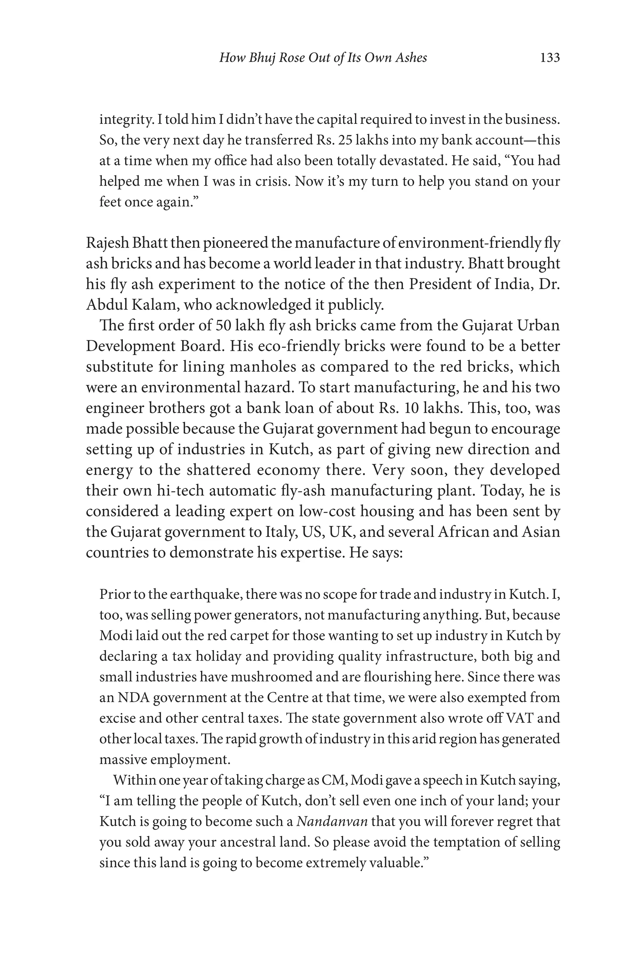 How Bhuj Rose Out of Its Own Ashes 133
integrity. I told him I didn’t have the capital required to invest in the business.
So, the very next day he transferred Rs. 25 lakhs into my bank account—this
at a time when my office had also been totally devastated. He said, “You had
helped me when I was in crisis. Now it’s my turn to help you stand on your
feet once again.”
RajeshBhattthenpioneeredthemanufactureofenvironment-friendlyfly
ash bricks and has become a world leader in that industry. Bhatt brought
his fly ash experiment to the notice of the then President of India, Dr.
Abdul Kalam, who acknowledged it publicly.
The first order of 50 lakh fly ash bricks came from the Gujarat Urban
Development Board. His eco-friendly bricks were found to be a better
substitute for lining manholes as compared to the red bricks, which
were an environmental hazard. To start manufacturing, he and his two
engineer brothers got a bank loan of about Rs. 10 lakhs. This, too, was
made possible because the Gujarat government had begun to encourage
setting up of industries in Kutch, as part of giving new direction and
energy to the shattered economy there. Very soon, they developed
their own hi-tech automatic fly-ash manufacturing plant. Today, he is
considered a leading expert on low-cost housing and has been sent by
the Gujarat government to Italy, US, UK, and several African and Asian
countries to demonstrate his expertise. He says:
Prior to the earthquake, there was no scope for trade and industry in Kutch. I,
too, was selling power generators, not manufacturing anything. But, because
Modi laid out the red carpet for those wanting to set up industry in Kutch by
declaring a tax holiday and providing quality infrastructure, both big and
small industries have mushroomed and are flourishing here. Since there was
an NDA government at the Centre at that time, we were also exempted from
excise and other central taxes. The state government also wrote off VAT and
otherlocaltaxes.Therapidgrowthofindustryinthisaridregionhasgenerated
massive employment.
WithinoneyearoftakingchargeasCM,ModigaveaspeechinKutchsaying,
“I am telling the people of Kutch, don’t sell even one inch of your land; your
Kutch is going to become such a Nandanvan that you will forever regret that
you sold away your ancestral land. So please avoid the temptation of selling
since this land is going to become extremely valuable.”
 