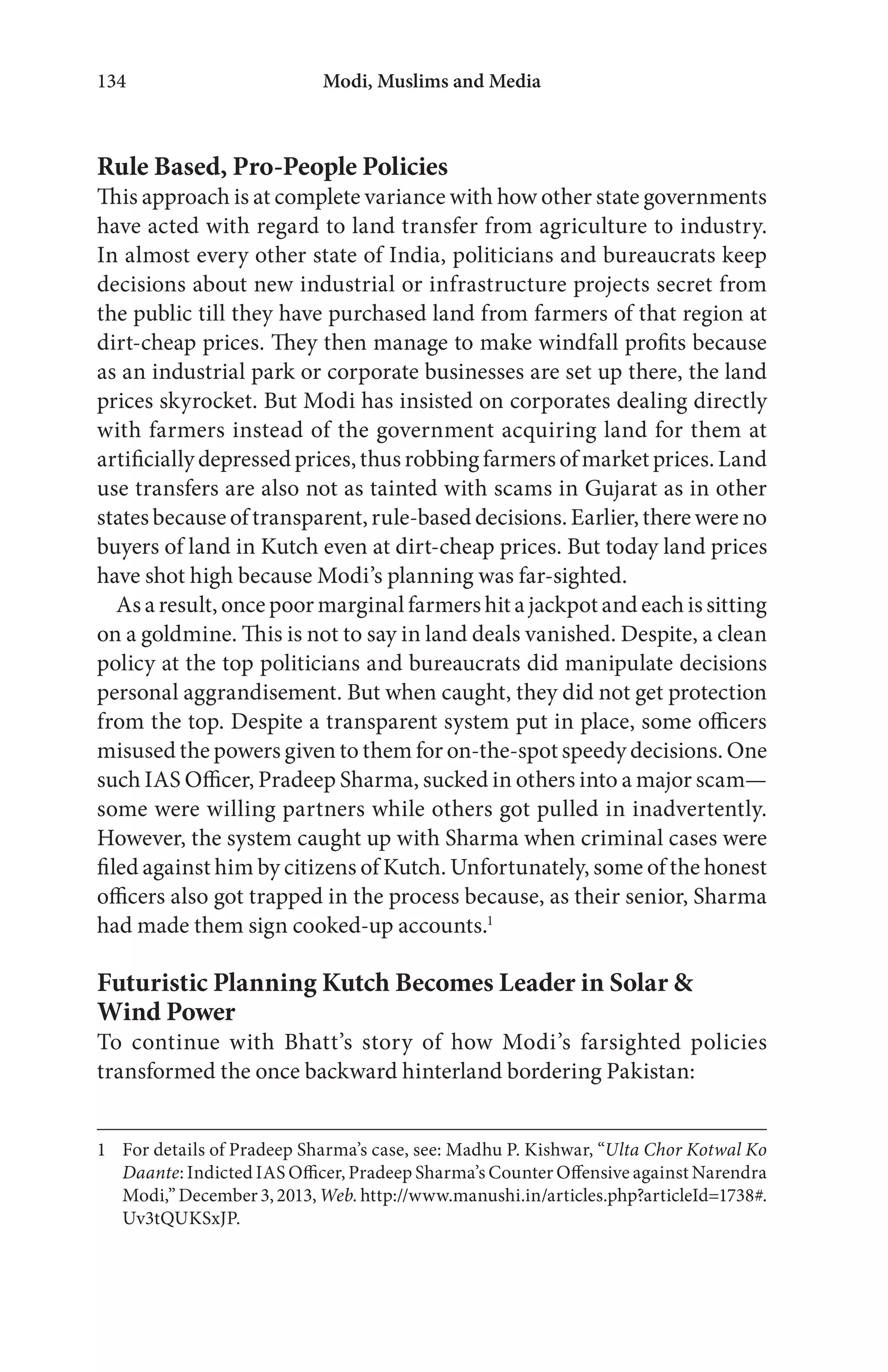 Modi, Muslims and Media134
Rule Based, Pro-People Policies
This approach is at complete variance with how other state governments
have acted with regard to land transfer from agriculture to industry.
In almost every other state of India, politicians and bureaucrats keep
decisions about new industrial or infrastructure projects secret from
the public till they have purchased land from farmers of that region at
dirt-cheap prices. They then manage to make windfall profits because
as an industrial park or corporate businesses are set up there, the land
prices skyrocket. But Modi has insisted on corporates dealing directly
with farmers instead of the government acquiring land for them at
artificially depressed prices, thus robbing farmers of market prices. Land
use transfers are also not as tainted with scams in Gujarat as in other
states because of transparent, rule-based decisions. Earlier, there were no
buyers of land in Kutch even at dirt-cheap prices. But today land prices
have shot high because Modi’s planning was far-sighted.
As a result, once poor marginal farmers hit a jackpot and each is sitting
on a goldmine. This is not to say in land deals vanished. Despite, a clean
policy at the top politicians and bureaucrats did manipulate decisions
personal aggrandisement. But when caught, they did not get protection
from the top. Despite a transparent system put in place, some officers
misused the powers given to them for on-the-spot speedy decisions. One
such IAS Officer, Pradeep Sharma, sucked in others into a major scam—
some were willing partners while others got pulled in inadvertently.
However, the system caught up with Sharma when criminal cases were
filed against him by citizens of Kutch. Unfortunately, some of the honest
officers also got trapped in the process because, as their senior, Sharma
had made them sign cooked-up accounts.1
Futuristic Planning Kutch Becomes Leader in Solar &
Wind Power
To continue with Bhatt’s story of how Modi’s farsighted policies
transformed the once backward hinterland bordering Pakistan:
1 For details of Pradeep Sharma’s case, see: Madhu P. Kishwar, “Ulta Chor Kotwal Ko
Daante: Indicted IAS Officer, Pradeep Sharma’s Counter Offensive against Narendra
Modi,”December3,2013,Web.http://www.manushi.in/articles.php?articleId=1738#.
Uv3tQUKSxJP.
 