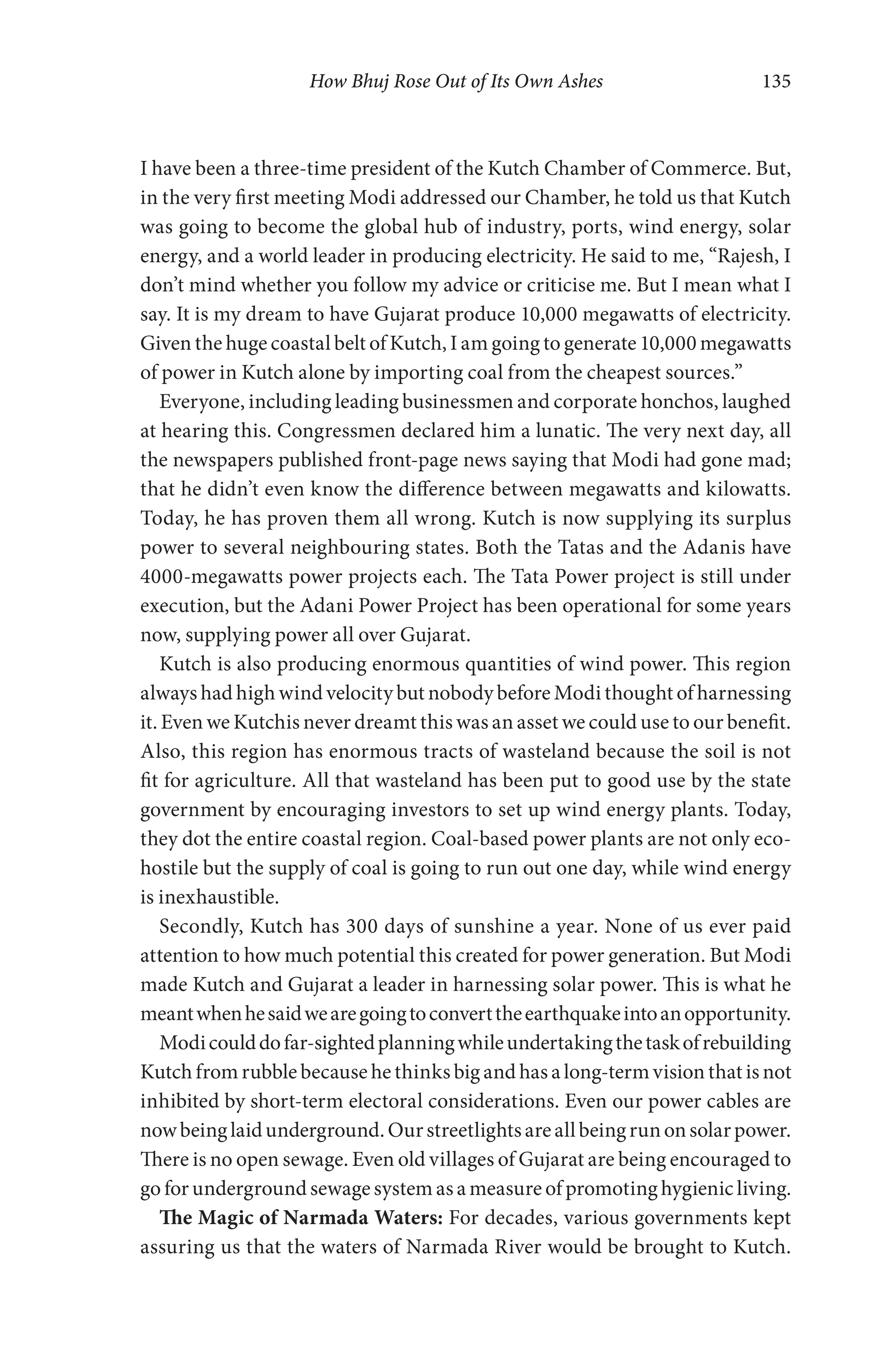 How Bhuj Rose Out of Its Own Ashes 135
I have been a three-time president of the Kutch Chamber of Commerce. But,
in the very first meeting Modi addressed our Chamber, he told us that Kutch
was going to become the global hub of industry, ports, wind energy, solar
energy, and a world leader in producing electricity. He said to me, “Rajesh, I
don’t mind whether you follow my advice or criticise me. But I mean what I
say. It is my dream to have Gujarat produce 10,000 megawatts of electricity.
Given the huge coastal belt of Kutch, I am going to generate 10,000 megawatts
of power in Kutch alone by importing coal from the cheapest sources.”
Everyone, including leading businessmen and corporate honchos, laughed
at hearing this. Congressmen declared him a lunatic. The very next day, all
the newspapers published front-page news saying that Modi had gone mad;
that he didn’t even know the difference between megawatts and kilowatts.
Today, he has proven them all wrong. Kutch is now supplying its surplus
power to several neighbouring states. Both the Tatas and the Adanis have
4000-megawatts power projects each. The Tata Power project is still under
execution, but the Adani Power Project has been operational for some years
now, supplying power all over Gujarat.
Kutch is also producing enormous quantities of wind power. This region
always had high wind velocity but nobody before Modi thought of harnessing
it. Even we Kutchis never dreamt this was an asset we could use to our benefit.
Also, this region has enormous tracts of wasteland because the soil is not
fit for agriculture. All that wasteland has been put to good use by the state
government by encouraging investors to set up wind energy plants. Today,
they dot the entire coastal region. Coal-based power plants are not only eco-
hostile but the supply of coal is going to run out one day, while wind energy
is inexhaustible.
Secondly, Kutch has 300 days of sunshine a year. None of us ever paid
attention to how much potential this created for power generation. But Modi
made Kutch and Gujarat a leader in harnessing solar power. This is what he
meantwhenhesaidwearegoingtoconverttheearthquakeintoanopportunity.
Modicoulddofar-sightedplanningwhileundertakingthetaskofrebuilding
Kutch from rubble because he thinks big and has a long-term vision that is not
inhibited by short-term electoral considerations. Even our power cables are
nowbeinglaidunderground.Ourstreetlightsareallbeingrunonsolarpower.
There is no open sewage. Even old villages of Gujarat are being encouraged to
go for underground sewage system as a measure of promoting hygienic living.
The Magic of Narmada Waters: For decades, various governments kept
assuring us that the waters of Narmada River would be brought to Kutch.
 