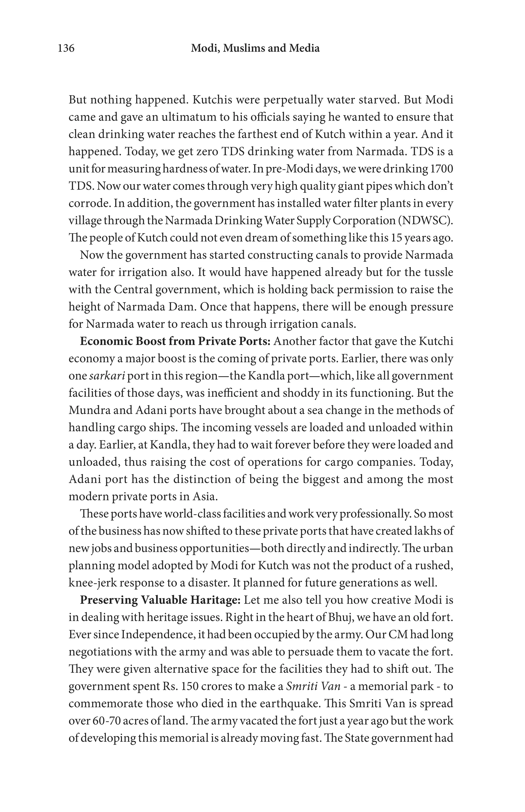 Modi, Muslims and Media136
But nothing happened. Kutchis were perpetually water starved. But Modi
came and gave an ultimatum to his officials saying he wanted to ensure that
clean drinking water reaches the farthest end of Kutch within a year. And it
happened. Today, we get zero TDS drinking water from Narmada. TDS is a
unitformeasuringhardnessofwater.Inpre-Modidays,weweredrinking1700
TDS. Now our water comes through very high quality giant pipes which don’t
corrode. In addition, the government has installed water filter plants in every
villagethroughtheNarmadaDrinkingWaterSupplyCorporation(NDWSC).
The people of Kutch could not even dream of something like this 15 years ago.
Now the government has started constructing canals to provide Narmada
water for irrigation also. It would have happened already but for the tussle
with the Central government, which is holding back permission to raise the
height of Narmada Dam. Once that happens, there will be enough pressure
for Narmada water to reach us through irrigation canals.
Economic Boost from Private Ports: Another factor that gave the Kutchi
economy a major boost is the coming of private ports. Earlier, there was only
one sarkari port in this region—the Kandla port—which, like all government
facilities of those days, was inefficient and shoddy in its functioning. But the
Mundra and Adani ports have brought about a sea change in the methods of
handling cargo ships. The incoming vessels are loaded and unloaded within
a day. Earlier, at Kandla, they had to wait forever before they were loaded and
unloaded, thus raising the cost of operations for cargo companies. Today,
Adani port has the distinction of being the biggest and among the most
modern private ports in Asia.
Theseportshaveworld-classfacilitiesandworkveryprofessionally.Somost
of the business has now shifted to these private ports that have created lakhs of
newjobsandbusinessopportunities—bothdirectlyandindirectly.Theurban
planning model adopted by Modi for Kutch was not the product of a rushed,
knee-jerk response to a disaster. It planned for future generations as well.
Preserving Valuable Haritage: Let me also tell you how creative Modi is
in dealing with heritage issues. Right in the heart of Bhuj, we have an old fort.
Ever since Independence, it had been occupied by the army. Our CM had long
negotiations with the army and was able to persuade them to vacate the fort.
They were given alternative space for the facilities they had to shift out. The
government spent Rs. 150 crores to make a Smriti Van - a memorial park - to
commemorate those who died in the earthquake. This Smriti Van is spread
over 60-70 acres of land. The army vacated the fort just a year ago but the work
of developing this memorial is already moving fast. The State government had
 