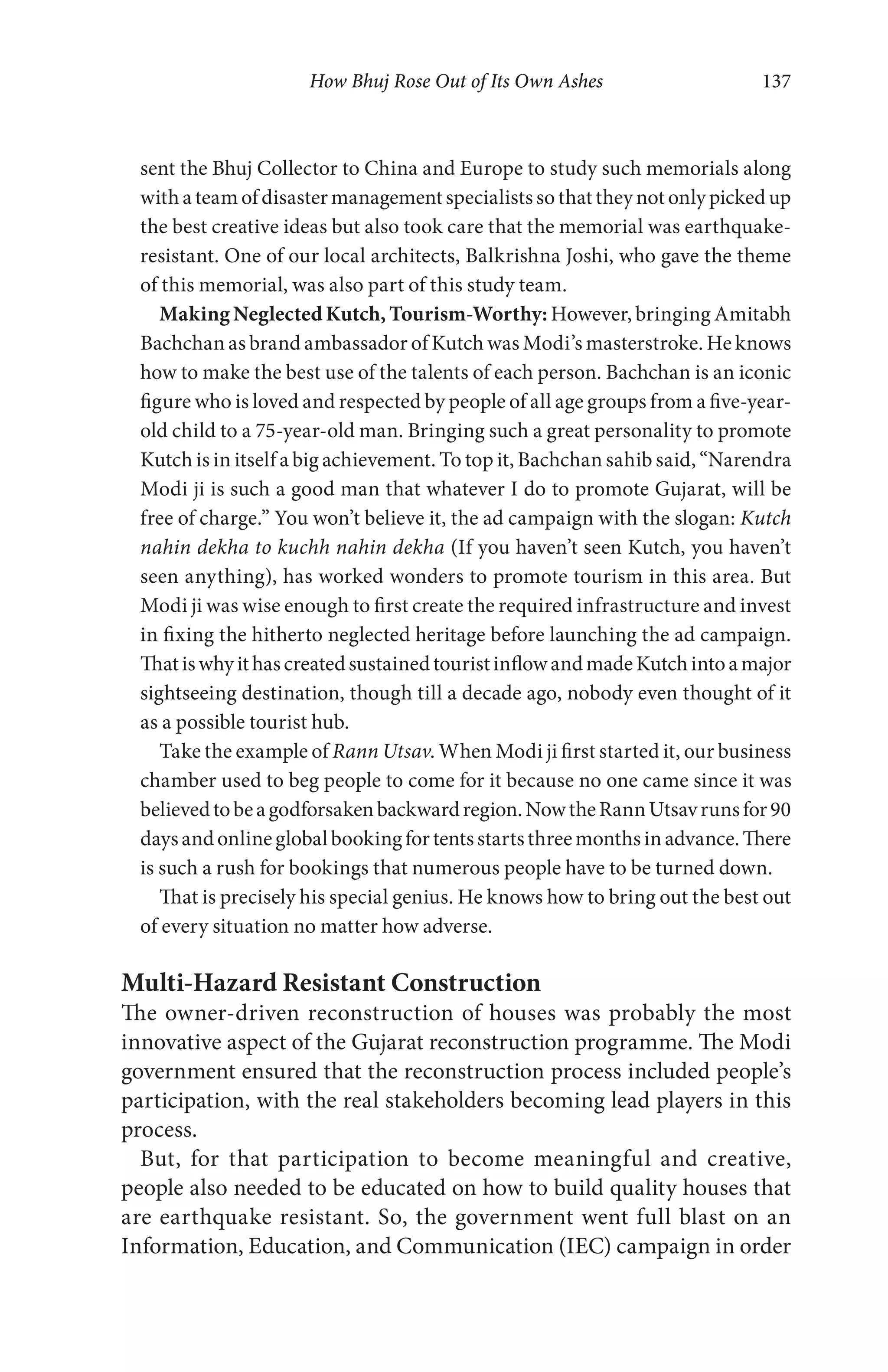 How Bhuj Rose Out of Its Own Ashes 137
sent the Bhuj Collector to China and Europe to study such memorials along
with a team of disaster management specialists so that they not only picked up
the best creative ideas but also took care that the memorial was earthquake-
resistant. One of our local architects, Balkrishna Joshi, who gave the theme
of this memorial, was also part of this study team.
Making Neglected Kutch, Tourism-Worthy: However, bringing Amitabh
Bachchan as brand ambassador of Kutch was Modi’s masterstroke. He knows
how to make the best use of the talents of each person. Bachchan is an iconic
figure who is loved and respected by people of all age groups from a five-year-
old child to a 75-year-old man. Bringing such a great personality to promote
Kutch is in itself a big achievement. To top it, Bachchan sahib said, “Narendra
Modi ji is such a good man that whatever I do to promote Gujarat, will be
free of charge.” You won’t believe it, the ad campaign with the slogan: Kutch
nahin dekha to kuchh nahin dekha (If you haven’t seen Kutch, you haven’t
seen anything), has worked wonders to promote tourism in this area. But
Modi ji was wise enough to first create the required infrastructure and invest
in fixing the hitherto neglected heritage before launching the ad campaign.
ThatiswhyithascreatedsustainedtouristinflowandmadeKutchintoamajor
sightseeing destination, though till a decade ago, nobody even thought of it
as a possible tourist hub.
Take the example of Rann Utsav. When Modi ji first started it, our business
chamber used to beg people to come for it because no one came since it was
believedtobeagodforsakenbackwardregion.NowtheRannUtsavrunsfor90
daysandonlineglobalbookingfortentsstartsthreemonthsinadvance.There
is such a rush for bookings that numerous people have to be turned down.
That is precisely his special genius. He knows how to bring out the best out
of every situation no matter how adverse.
Multi-Hazard Resistant Construction
The owner-driven reconstruction of houses was probably the most
innovative aspect of the Gujarat reconstruction programme. The Modi
government ensured that the reconstruction process included people’s
participation, with the real stakeholders becoming lead players in this
process.
But, for that participation to become meaningful and creative,
people also needed to be educated on how to build quality houses that
are earthquake resistant. So, the government went full blast on an
Information, Education, and Communication (IEC) campaign in order
 