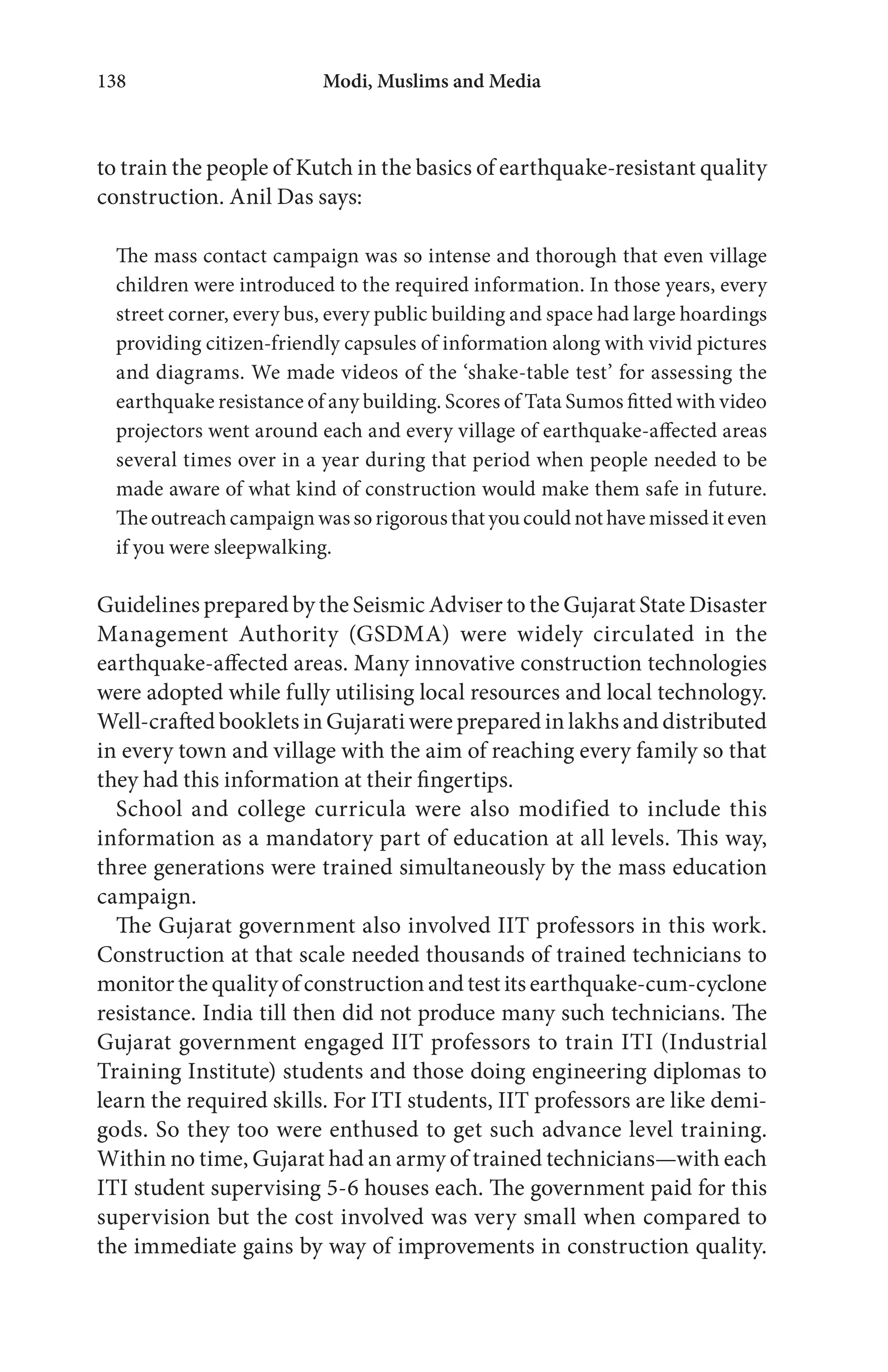 Modi, Muslims and Media138
to train the people of Kutch in the basics of earthquake-resistant quality
construction. Anil Das says:
The mass contact campaign was so intense and thorough that even village
children were introduced to the required information. In those years, every
street corner, every bus, every public building and space had large hoardings
providing citizen-friendly capsules of information along with vivid pictures
and diagrams. We made videos of the ‘shake-table test’ for assessing the
earthquake resistance of any building. Scores of Tata Sumos fitted with video
projectors went around each and every village of earthquake-affected areas
several times over in a year during that period when people needed to be
made aware of what kind of construction would make them safe in future.
The outreach campaign was so rigorous that you could not have missed it even
if you were sleepwalking.
Guidelines prepared by the Seismic Adviser to the Gujarat State Disaster
Management Authority (GSDMA) were widely circulated in the
earthquake-affected areas. Many innovative construction technologies
were adopted while fully utilising local resources and local technology.
Well-crafted booklets in Gujarati were prepared in lakhs and distributed
in every town and village with the aim of reaching every family so that
they had this information at their fingertips.
School and college curricula were also modified to include this
information as a mandatory part of education at all levels. This way,
three generations were trained simultaneously by the mass education
campaign.
The Gujarat government also involved IIT professors in this work.
Construction at that scale needed thousands of trained technicians to
monitor the quality of construction and test its earthquake-cum-cyclone
resistance. India till then did not produce many such technicians. The
Gujarat government engaged IIT professors to train ITI (Industrial
Training Institute) students and those doing engineering diplomas to
learn the required skills. For ITI students, IIT professors are like demi-
gods. So they too were enthused to get such advance level training.
Within no time, Gujarat had an army of trained technicians—with each
ITI student supervising 5-6 houses each. The government paid for this
supervision but the cost involved was very small when compared to
the immediate gains by way of improvements in construction quality.
 