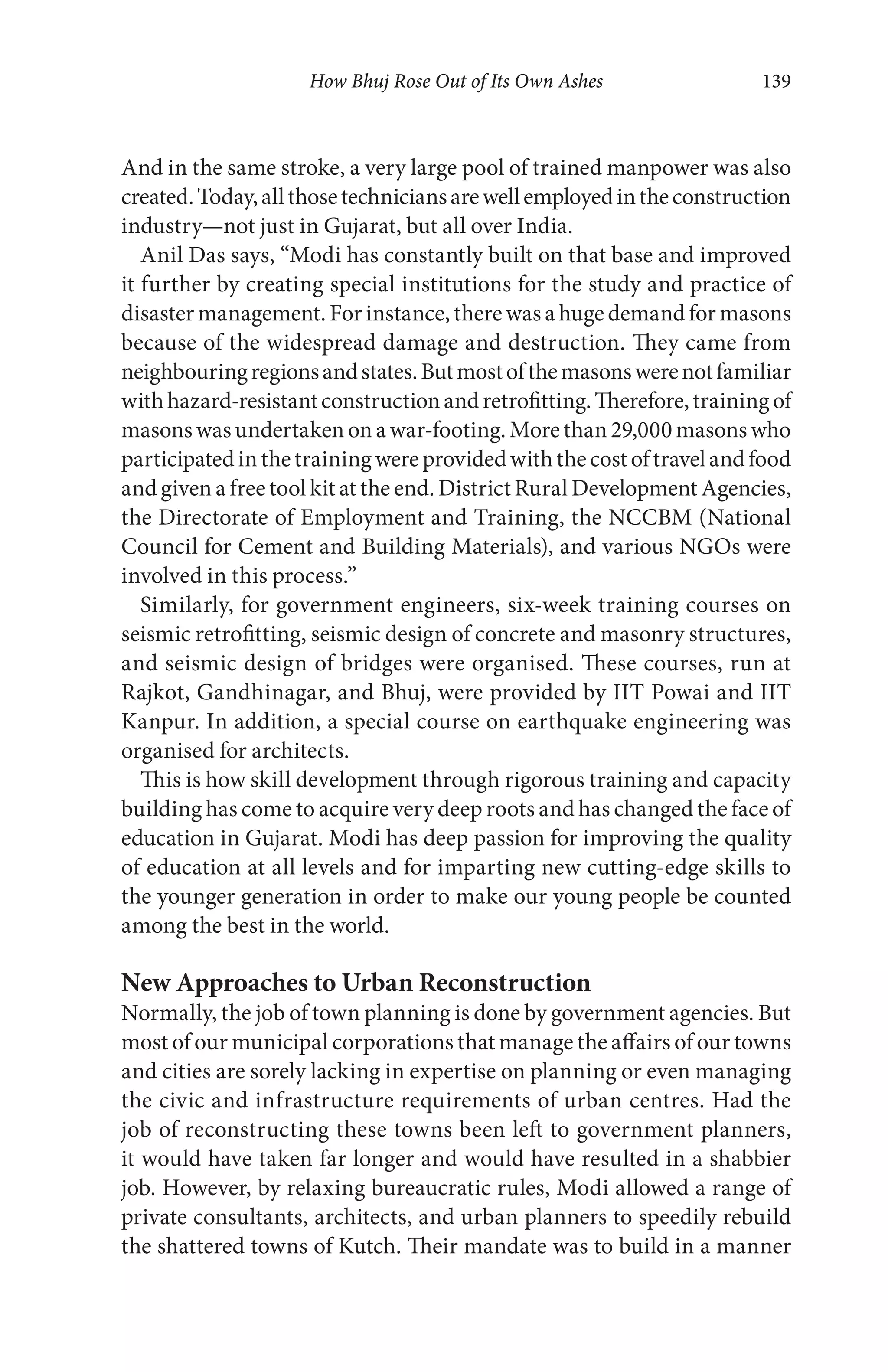 How Bhuj Rose Out of Its Own Ashes 139
And in the same stroke, a very large pool of trained manpower was also
created.Today,allthosetechniciansarewellemployedintheconstruction
industry—not just in Gujarat, but all over India.
Anil Das says, “Modi has constantly built on that base and improved
it further by creating special institutions for the study and practice of
disaster management. For instance, there was a huge demand for masons
because of the widespread damage and destruction. They came from
neighbouringregionsandstates.Butmostofthemasonswerenotfamiliar
withhazard-resistantconstructionandretrofitting.Therefore,trainingof
masonswasundertakenonawar-footing.Morethan29,000masonswho
participatedinthetrainingwereprovidedwiththecostoftravelandfood
and given a free tool kit at the end. District Rural Development Agencies,
the Directorate of Employment and Training, the NCCBM (National
Council for Cement and Building Materials), and various NGOs were
involved in this process.”
Similarly, for government engineers, six-week training courses on
seismic retrofitting, seismic design of concrete and masonry structures,
and seismic design of bridges were organised. These courses, run at
Rajkot, Gandhinagar, and Bhuj, were provided by IIT Powai and IIT
Kanpur. In addition, a special course on earthquake engineering was
organised for architects.
This is how skill development through rigorous training and capacity
building has come to acquire very deep roots and has changed the face of
education in Gujarat. Modi has deep passion for improving the quality
of education at all levels and for imparting new cutting-edge skills to
the younger generation in order to make our young people be counted
among the best in the world.
New Approaches to Urban Reconstruction
Normally, the job of town planning is done by government agencies. But
most of our municipal corporations that manage the affairs of our towns
and cities are sorely lacking in expertise on planning or even managing
the civic and infrastructure requirements of urban centres. Had the
job of reconstructing these towns been left to government planners,
it would have taken far longer and would have resulted in a shabbier
job. However, by relaxing bureaucratic rules, Modi allowed a range of
private consultants, architects, and urban planners to speedily rebuild
the shattered towns of Kutch. Their mandate was to build in a manner
 