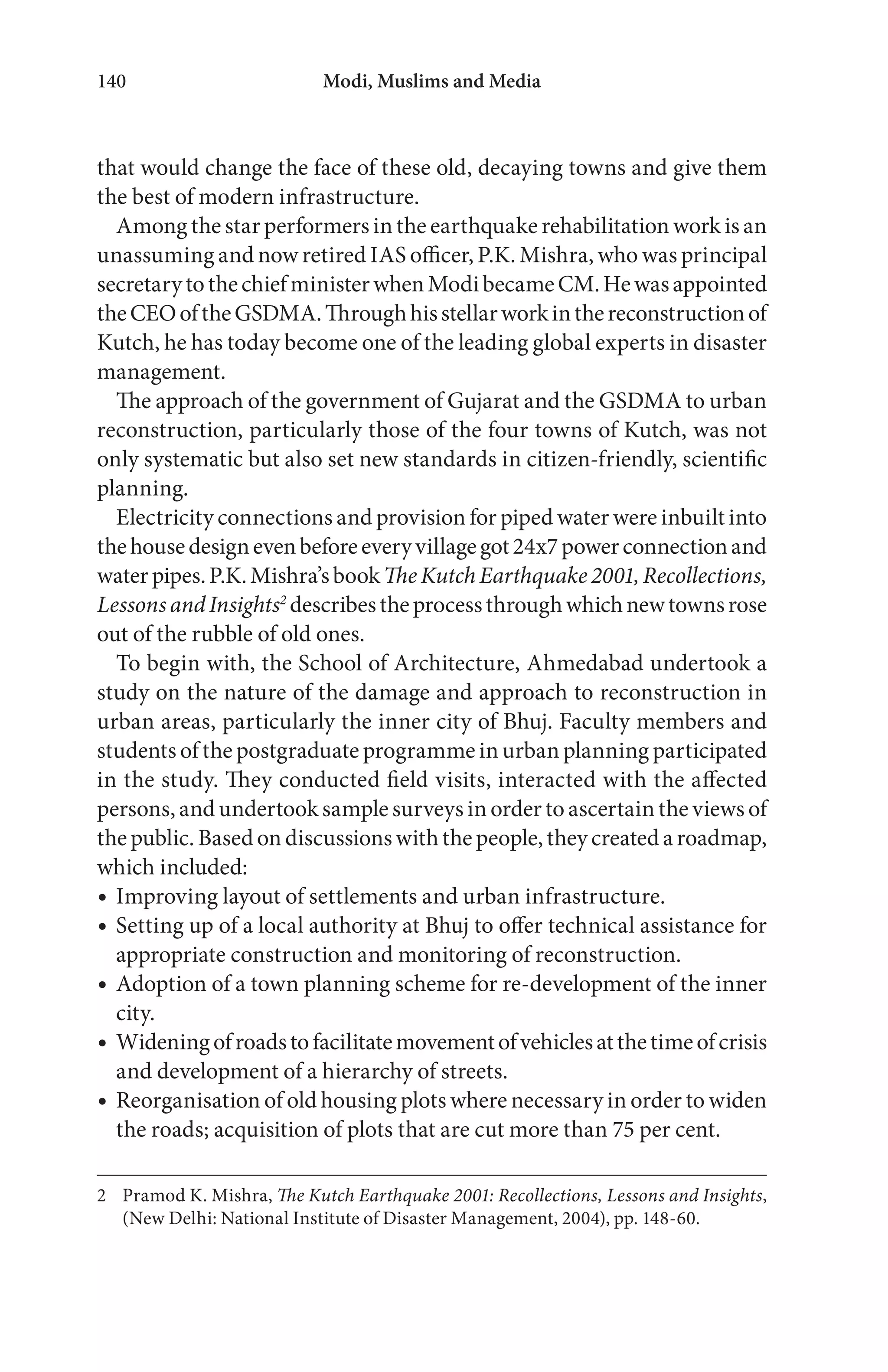 Modi, Muslims and Media140
that would change the face of these old, decaying towns and give them
the best of modern infrastructure.
Among the star performers in the earthquake rehabilitation work is an
unassuming and now retired IAS officer, P.K. Mishra, who was principal
secretarytothechiefministerwhenModibecameCM.Hewasappointed
theCEOoftheGSDMA.Throughhisstellarworkinthereconstructionof
Kutch, he has today become one of the leading global experts in disaster
management.
The approach of the government of Gujarat and the GSDMA to urban
reconstruction, particularly those of the four towns of Kutch, was not
only systematic but also set new standards in citizen-friendly, scientific
planning.
Electricity connections and provision for piped water were inbuilt into
thehousedesignevenbeforeeveryvillagegot24x7powerconnectionand
waterpipes.P.K.Mishra’sbookTheKutchEarthquake2001,Recollections,
LessonsandInsights2
describestheprocessthroughwhichnewtownsrose
out of the rubble of old ones.
To begin with, the School of Architecture, Ahmedabad undertook a
study on the nature of the damage and approach to reconstruction in
urban areas, particularly the inner city of Bhuj. Faculty members and
students of the postgraduate programme in urban planning participated
in the study. They conducted field visits, interacted with the affected
persons, and undertook sample surveys in order to ascertain the views of
thepublic.Basedondiscussionswiththepeople,theycreatedaroadmap,
which included:
Improving layout of settlements and urban infrastructure.
Setting up of a local authority at Bhuj to offer technical assistance for
appropriate construction and monitoring of reconstruction.
Adoption of a town planning scheme for re-development of the inner
city.
Wideningofroadstofacilitatemovementofvehiclesatthetimeofcrisis
and development of a hierarchy of streets.
Reorganisation of old housing plots where necessary in order to widen
the roads; acquisition of plots that are cut more than 75 per cent.
2 Pramod K. Mishra, The Kutch Earthquake 2001: Recollections, Lessons and Insights,
(New Delhi: National Institute of Disaster Management, 2004), pp. 148-60.
 