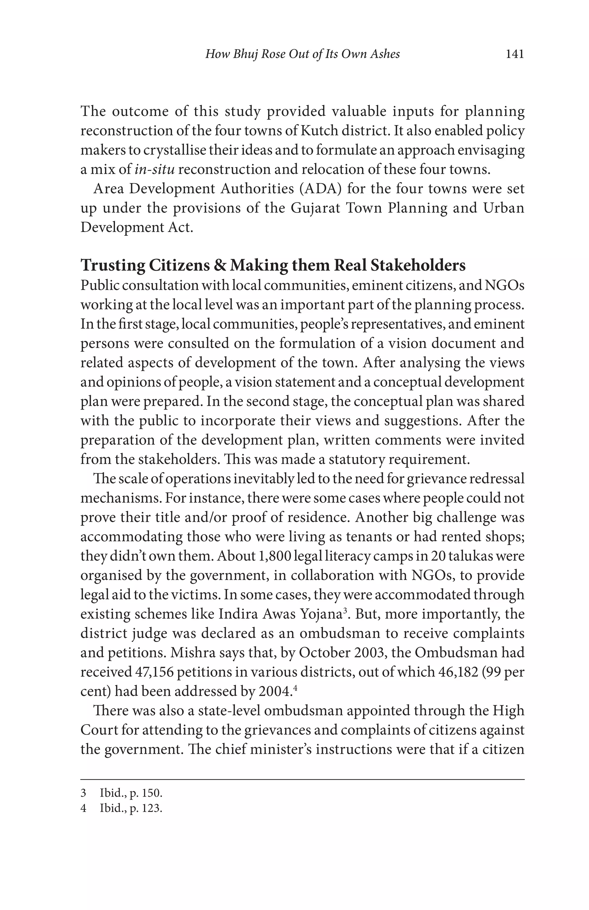 How Bhuj Rose Out of Its Own Ashes 141
The outcome of this study provided valuable inputs for planning
reconstruction of the four towns of Kutch district. It also enabled policy
makerstocrystallisetheirideasandtoformulateanapproachenvisaging
a mix of in-situ reconstruction and relocation of these four towns.
Area Development Authorities (ADA) for the four towns were set
up under the provisions of the Gujarat Town Planning and Urban
Development Act.
Trusting Citizens & Making them Real Stakeholders
Publicconsultationwithlocalcommunities,eminentcitizens,andNGOs
working at the local level was an important part of the planning process.
Inthefirststage,localcommunities,people’srepresentatives,andeminent
persons were consulted on the formulation of a vision document and
related aspects of development of the town. After analysing the views
and opinions of people, a vision statement and a conceptual development
plan were prepared. In the second stage, the conceptual plan was shared
with the public to incorporate their views and suggestions. After the
preparation of the development plan, written comments were invited
from the stakeholders. This was made a statutory requirement.
Thescaleofoperationsinevitablyledtotheneedforgrievanceredressal
mechanisms. For instance, there were some cases where people could not
prove their title and/or proof of residence. Another big challenge was
accommodating those who were living as tenants or had rented shops;
theydidn’townthem.About1,800legalliteracycampsin20talukaswere
organised by the government, in collaboration with NGOs, to provide
legal aid to the victims. In some cases, they were accommodated through
existing schemes like Indira Awas Yojana3
. But, more importantly, the
district judge was declared as an ombudsman to receive complaints
and petitions. Mishra says that, by October 2003, the Ombudsman had
received 47,156 petitions in various districts, out of which 46,182 (99 per
cent) had been addressed by 2004.4
There was also a state-level ombudsman appointed through the High
Court for attending to the grievances and complaints of citizens against
the government. The chief minister’s instructions were that if a citizen
3 Ibid., p. 150.
4 Ibid., p. 123.
 