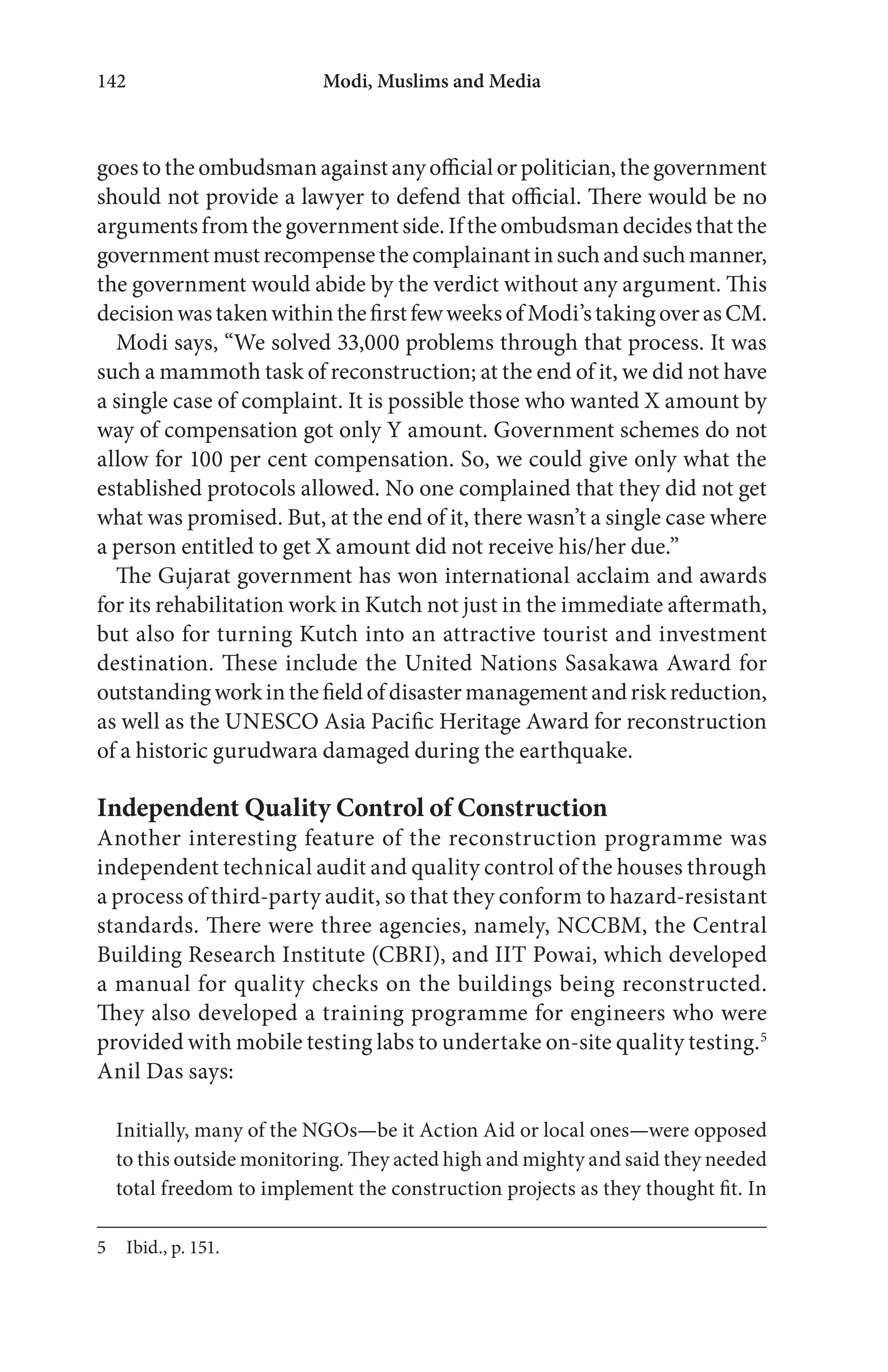Modi, Muslims and Media142
goes to the ombudsman against any official or politician, the government
should not provide a lawyer to defend that official. There would be no
argumentsfromthegovernmentside.Iftheombudsmandecidesthatthe
governmentmustrecompensethecomplainantinsuchandsuchmanner,
the government would abide by the verdict without any argument. This
decisionwastakenwithinthefirstfewweeksofModi’stakingoverasCM.
Modi says, “We solved 33,000 problems through that process. It was
such a mammoth task of reconstruction; at the end of it, we did not have
a single case of complaint. It is possible those who wanted X amount by
way of compensation got only Y amount. Government schemes do not
allow for 100 per cent compensation. So, we could give only what the
established protocols allowed. No one complained that they did not get
what was promised. But, at the end of it, there wasn’t a single case where
a person entitled to get X amount did not receive his/her due.”
The Gujarat government has won international acclaim and awards
for its rehabilitation work in Kutch not just in the immediate aftermath,
but also for turning Kutch into an attractive tourist and investment
destination. These include the United Nations Sasakawa Award for
outstanding work in the field of disaster management and risk reduction,
as well as the UNESCO Asia Pacific Heritage Award for reconstruction
of a historic gurudwara damaged during the earthquake.
Independent Quality Control of Construction
Another interesting feature of the reconstruction programme was
independent technical audit and quality control of the houses through
a process of third-party audit, so that they conform to hazard-resistant
standards. There were three agencies, namely, NCCBM, the Central
Building Research Institute (CBRI), and IIT Powai, which developed
a manual for quality checks on the buildings being reconstructed.
They also developed a training programme for engineers who were
provided with mobile testing labs to undertake on-site quality testing.5
Anil Das says:
Initially, many of the NGOs—be it Action Aid or local ones—were opposed
to this outside monitoring. They acted high and mighty and said they needed
total freedom to implement the construction projects as they thought fit. In
5 Ibid., p. 151.
 
